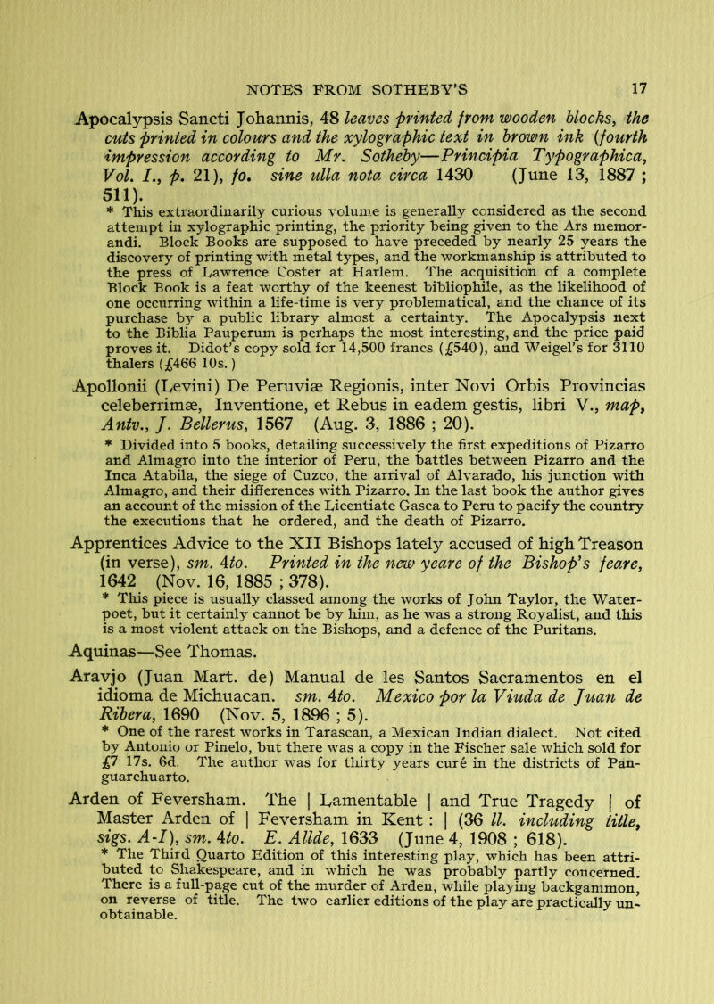 Apocalypsis Sancti Johannis, 48 leaves printed from wooden blocks, the cuts printed in colours and the xylographic text in brown ink {fourth impression according to Mr. Sotheby—Principia Typographica, Vol. p, 21), /o. sine ulla nota circa 1430 (June 13, 1887 ; 511). * This extraordinarily curious volume is generally considered as the second attempt in xylographic printing, the priority being given to the Ars memor- andi. Block Books are supposed to have preceded by nearly 25 years the discovery of printing with metal types, and the workmanship is attributed to the press of Eawrence Coster at Harlem. The acquisition of a complete Block Book is a feat worthy of the keenest bibliophile, as the likelihood of one occurring within a life-time is very problematical, and the chance of its purchase b}’- a public library almost a certainty. The Apocalypsis next to the Biblia Pauperum is perhaps the most interesting, and the price paid proves it. Didot’s copy sold for 14,500 francs (;£540), and Weigel’s for 3110 thalers (£466 10s.) Apollonii (Eevini) De Pemviae Regionis, inter Novi Orbis Provincias celeberrimse, Inventione, et Rebus in eadem gestis, libri V., map, Antv., J. Belter us, 1567 (Aug. 3, 1886 ; 20). * Divided into 5 books, detailing successively the first expeditions of Pizarro and Almagro into the interior of Peru, the battles between Pizarro and the Inca Atabila, the siege of Cuzco, the arrival of Alvarado, his junction with Almagro, and their differences with Pizarro. In the last book the author gives an account of the mission of the Licentiate Gasca to Peru to pacify the country the executions that he ordered, and the death of Pizarro. Apprentices Advice to the XII Bishops lately accused of high Treason (in verse), sm. Ato. Printed in the new yeare of the Bishop*s feare, 1642 (Nov. 16, 1885 ; 378). * This piece is usually classed among the works of John Taylor, the Water- poet, but it certainly cannot be by him, as he was a strong Royalist, and this is a most violent attack on the Bishops, and a defence of the Puritans. Aquinas—See Thomas. Aravjo (Juan Mart, de) Manual de les Santos Sacramentos en el idioma de Michuacan. sm. Ato. Mexico por la Viuda de Juan de Ribera, 1690 (Nov. 5, 1896 ; 5). * One of the rarest works in Tarascan, a Mexican Indian dialect. Not cited by Antonio or Pinelo, but there was a copy in the Fischer sale which sold for £7 17s. 6d. The author was for thirty years cure in the districts of Pan- guarchuarto. Arden of Feversham. The | lamentable | and True Tragedy | of Master Arden of | Feversham in Kent : | (36 ll. including title, sigs. A~I), sm. Ato. E. Allde, 1633 (June 4, 1908 ; 618). * The Third Quarto Edition of this interesting play, which has been attri- buted to Shakespeare, and in which he was probably partly concerned. There is a full-page cut of the murder of Arden, while playing backgammon, on reverse of title. The two earlier editions of the play are practically un- obtainable.