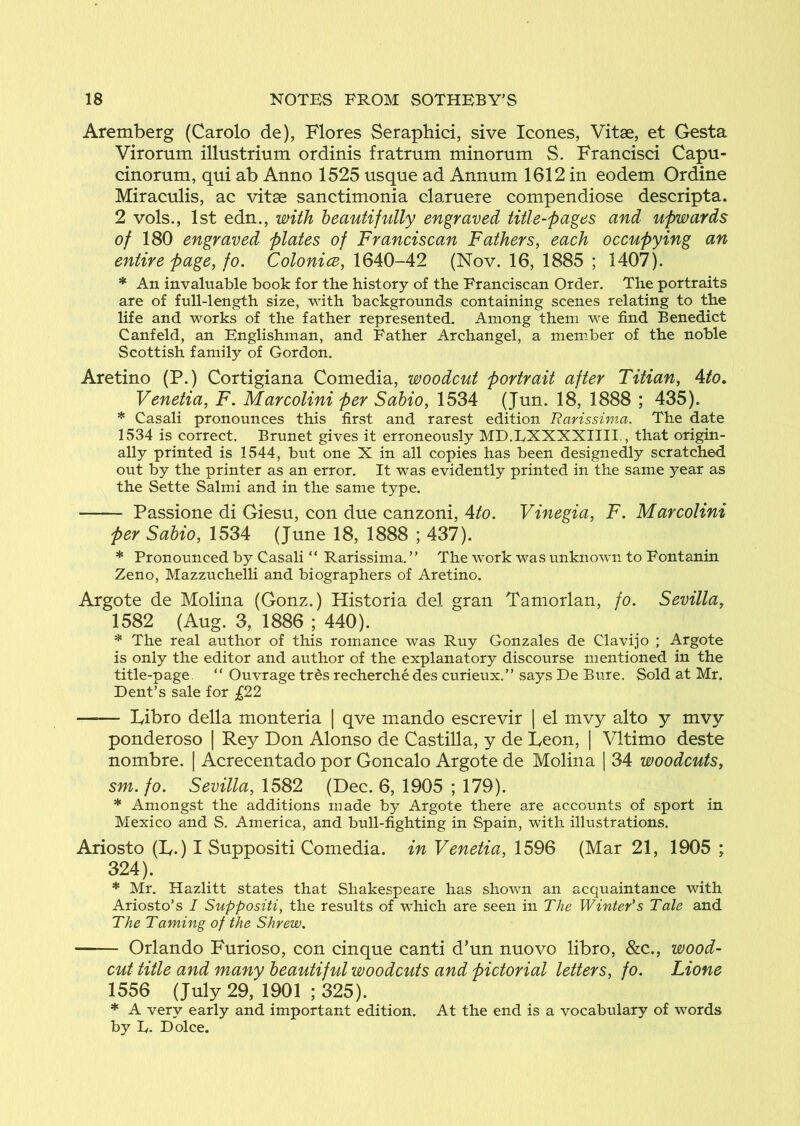 Aremberg (Carolo de), Flores Seraphici, sive leones, Vitae, et Gesta Virorum illustrium ordinis fratrum minomm S. Francisci Capu- cinorum, qui ab Anno 1525 usque ad Annum 1612 in eodem Ordine Miraculis, ac vitae sanctimonia claruere compendiose descripta. 2 vols., 1st edn., with heautifvilly engraved title-pages and upwards of 180 engraved plates of Franciscan Fathers, each occupying an entire page, fo. ColonicB, \QA0-A2 (Nov. 16, 1885 ; 1407). * An invaluable book for the history of the Franciscan Order. The portraits are of full-length size, with backgrounds containing scenes relating to the life and works of the father represented. Among them we find Benedict Canfeld, an Englishman, and Father Archangel, a member of the noble Scottish family of Gordon. Aretino (P.) Cortigiana Comedia, woodcut portrait after Titian, Ato, Venetia, F. Marcolini per Sahio, 1534 (Jun. 18, 1888 ; 435). * Casali pronounces this first and rarest edition Rarissima. The date 1534 is correct. Brunet gives it erroneously MD.LXXXXIIII., that origin- ally printed is 1544, but one X in all copies has been designedly scratched out by the printer as an error. It was evidently printed in the same year as the Sette Salmi and in the same type. Passione di Giesu, con due canzoni, 4to. Vinegia, F. Marcolini per Sahio, 1534 (June 18, 1888 ; 437). * Pronounced by Casali “ Rarissima, ” The work was unknown to Fontanin Zeno, Mazzuchelli and biographers of Aretino. Argote de Molina (Gonz.) Historia del gran Tamorlan, fo. Sevilla, 1582 (Aug. 3, 1886 ; 440). * The real author of this romance was Ruy Gonzales de Clavijo ; Argote is only the editor and author of the explanatory discourse mentioned in the title-page. “ Ouvrage tres recherche des curieux.” says De Bure. Sold at Mr. Dent’s sale for £22 lyibro della monteria | qve mando escrevir | el mvy alto y mvy ponderoso | Rey Don Alonso de Castilla, y de Leon, | Vltimo deste nombre. | Acrecentado por Goncalo Argote de Molina | 34 woodcuts, sm. fo. Sevilla, 1582 (Dec. 6, 1905 ; 179). * Amongst the additions made by Argote there are accounts of sport in Mexico and S. America, and bull-fighting in Spain, with illustrations. Ariosto (L.) I Suppositi Comedia, in Venetia, 1596 (Mar 21, 1905 ; 324). * Mr. Hazlitt states that Shakespeare has shown an acquaintance with Ariosto’s I Suppositi, the results of which are seen in The Winter’s Tale and The Taming of the Shrew. Orlando Furioso, con cinque canti d’un nuovo libro, &c., wood- cut title and many beautiful woodcuts and pictorial letters, fo. Lione 1556 (July 29, 1901 ; 325). * A very early and important edition. At the end is a vocabulary of words by It. Dolce.