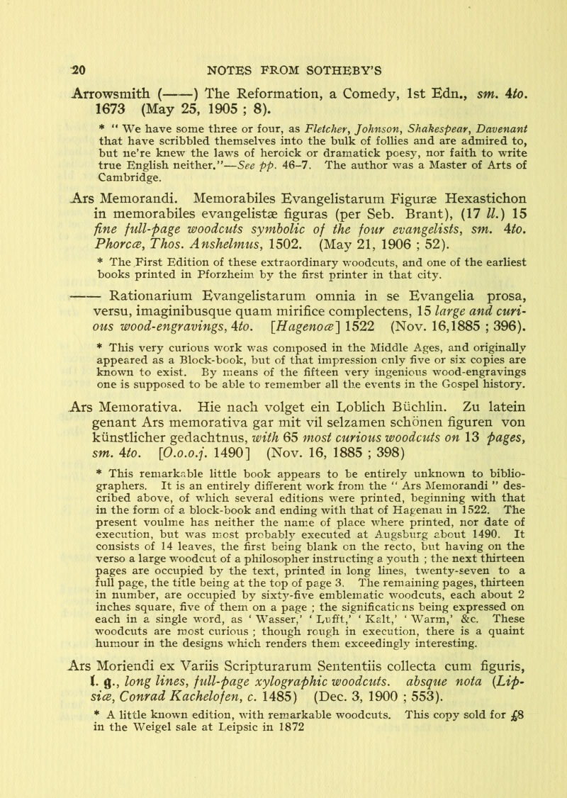 Arrowsmith ( ) The Reformation, a Comedy, 1st Bdn., sm, Ato. 1673 (May 25, 1905 ; 8). * “ We have some three or four, as Fletcher, Johnson, Shakespear, Davenant that have scribbled themselves into the bulk of follies and are admired to, but ne’re knew the laws of heroick or dramatick poesy, nor faith to write true English neither.”—See pp. 46-7. The author was a Master of Arts of Cambridge. Ars Memorandi. Memorabiles Evangelistamrn Figurse Hexastichon in memorabiles evangelistae figuras (per Seb. Brant), (17 ll.) 15 fine full-page woodcuts symbolic of the four evangelists, sm. Ato. Phorcce, Thos. Anshelmus, 1502. (May 21, 1906 ; 52). * The First Edition of these extraordinary woodcuts, and one of the earliest books printed in Pforzheim by the first printer in that city. * Rationarium Evangelistarum omnia in se Evangelia prosa, versa, imaginibusque quam mirifice complectens, 15 large and curi- ous wood-engravings, Ato. [Hagenoce] 1522 (Nov. 16,1885 ; 396). * This very curious work was composed in the Middle Ages, and originally appeared as a Block-book, but of that impression only five or six copies are known to exist. By means of the fifteen very ingenious wood-engravings one is supposed to be able to remember all the events in the Gospel history. Ars Memorativa. Hie nach volget ein Loblich Biichlin. Zu latein genant Ars memorativa gar mit vil selzamen schonen figuren von kiinstlicher gedachtnus, with 65 most curious woodcuts on 13 pages, sm. Ato. \0.o.o.j. 1490] (Nov. 16, 1885 ; 398) * This remarkable little book appears to be entirely unknown to biblio- graphers. It is an entirely different work from the “ Ars Memorandi ” des- cribed above, of which several editions v-ere printed, beginning with that in the form of a block-book and ending with that of Hagenau in 1522. The present voulme has neither the nam^e of place where printed, nor date of execution, but was most probabl}^ executed at Augsburg about 1490. It consists of 14 leaves, the first being blank on the recto, but having on the verso a large woodcut of a philosopher instructing a youth ; the next thirteen pages are occupied by the text, printed in long lines, twenty-seven to a full page, the title being at the top of page 3. The remaining pages, thirteen in number, are occupied by sixt3^-five emblematic woodcuts, each about 2 inches square, five of them on a page ; the significations being expressed on each in a single word, as ‘ Wasser,’ ‘ Lufft,’ ‘ Kalt,’ ‘ Warm,’ &c. These woodcuts are most curious ; though rough in execution, there is a quaint humour in the designs which renders them exceedingly interesting, Ars Moriendi ex Variis Scripturarum Sententiis collecta cum figuris, g., long lines, fidl-page xylographic woodcuts, absque nota {Lip- sice, Conrad Kachelofen, c. 1485) (Dec. 3, 1900 ; 553). * A little known edition, with rem^arkable woodcuts. This copy sold for ;£.8 in the Weigel sale at Eeipsic in 1872