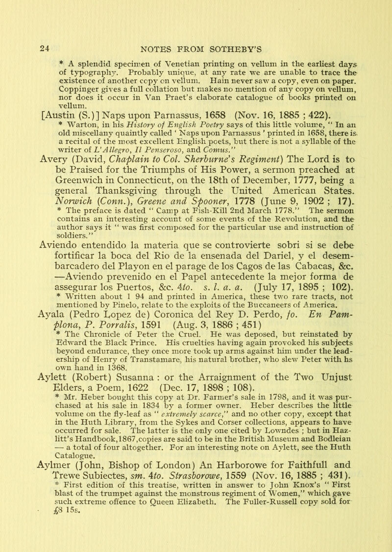 * A splendid specimen of Venetian printing on vellum in the earliest days of typography. Probably unique, at any rate we are unable to trace the existence of another copy on vellum, Hain never saw a copy, even on paper. Coppinger gives a full collation but makes no mention of any copy on vellum, nor does it occur in Van Praet’s elaborate catalogue of books printed on vellum. [Austin (S.)] Naps upon Parnassus, 1658 (Nov. 16, 1885 ; 422). * Warton, in his History of English Poetry says of this little volume, “ In an old miscellany quaintly called ‘ Naps upon Parnassus ’ printed in 1658, there is a recital of the most excellent English poets, but there is not a syllable of the writer of VAllegro, II Penseroso, and Comus.” Avery (David, Chaplain to Col. Sherburne's Regiment) The Lord is to be Praised for the Triumphs of His Power, a sermon preached at Greenwich in Connecticut, on the 18th of December, 1777, being a general Thanksgiving through the United American States. Norwich {Conn.), Greene and Spooner, 1778 (June 9, 1902 ; 17). * The preface is dated “ Camp at Fish-Kill 2nd March 1778.” The sermon contains an interesting account of some events of the Revolution, and the author says it “ w^as first composed for the particular use and instruction of soldiers,” Aviendo entendido la materia que se controvierte sobri si se debe fortificar la boca del Rio de la ensenada del Dariel, y el desem- barcadero del Playon en el parage de los Cagos de las Cabacas, &c. —Aviendo prevenido en el Papel antecedente la mejor forma de assegurar los Puertos, &c. Ato. s. 1. a. a. (July 17, 1895 ; 102). * Written about 1 94 and printed in America, these tv^o rare tracts, not mentioned by Pinelo, relate to the exploits of the Buccaneers of America. Ayala (Pedro Lopez de) Coronica del Rey D. Perdo, fo. En Pam- plona, P. Porralis, 1591 (Aug. 3, 1886 ; 451) * The Chronicle of Peter the Cruel. He was deposed, but reinstated by Edward the Black Prince. His cruelties having again provoked his subjects beyond endurance, they once more took up arms against him under the lead- ership of Henry of Transtamare, his natural brother, who slew Peter wdth hs own hand in 1368. Aylett (Robert) Susanna : or the Arraignment of the Two Unjust Elders, a Poem, 1622 (Dec. 17, 1898 ; 108). * Mr. Heber bought this copy at Dr. Farmer’s sale in 1798, and it was pur- chased at his sale in 1834 by a former owner. Heber describes the little volume on the fly-leaf as “ extremely scarce, and no other copy, except that in the Huth Library, from the Sykes and Corser collections, appears to have occurred for sale. The latter is the only one cited by Lowndes ; but in Haz- litt’s Handbook, 1867,copies are said to be in the British Museum and Bodleian — a total of four altogether. For an interesting note on Aylett, see the Huth Catalogue. Aylmer (John, Bishop of London) An Harborowe for Faithfull and Trewe Subiectes, sm. Ato. Strashorowe, 1559 (Nov. 16, 1885 ; 431). * First edition of this treatise, written in answer to John Knox’s ” First blast of the trumpet against the monstrous regiment of Women,” which gave such extreme offence to Queen Elizabeth. The Fuller-Russell copy sold for 15s.