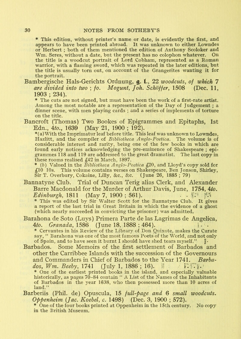 * This edition, without printer’s name or date, is evidently the first, and appears to have been printed abroad. It was unknown to either Eowndes or Herbert ; both of them mentioned the edition of Anthony Scoloker and Wm. Seres, without a date, but the present has no colophon whatever. On the title is a woodcut portrait of Lord Cobham, represented as a Roman warrior, with a flaming sword, which was repeated in the later editions, but the title is usually torn out, on account of the Grangerites wanting it for the portrait. Bambergische Hals-Gerichts Ordnung, g. 22 woodcuts, of which 1 are divided into two ; fo. Mogunt, Joh. Schoffer, 1508 (Dec. 11, 1903 ; 234). * The cuts are not signed, but must have been the work of a first-rate artist. Among the most notable are a representation of the Day of Judgement ; a dinner scene, with men playing cards ; and a series of implements of torture on the title. Bancroft (Thomas) Two Bookes of Epigrammes and Epitaphs, 1st Edn., 4i!o., 1639 (May 21, 1900 ; 192). *(a)With the Imprimatur leaf before title. This leaf was unknown to Lowndes, Hazlitt, and the compiler of Bibliotheca Anglo-Poetica. The volume is of considerable interest and rarity, being one of the few books in which are found early notices acknowledging the pre-eminence of Shakespeare ; epi- grammes 118 and 119 are addressed to the great dramatist. The last copy in these rooms realised £42 in March, 1897. * (b) Valued in the Bibliotheca Anglo-Poetica £20, and Lloyd’s copy sold for ;£10 10s. This volume contains verses on Shakespeare, Ben Jonson, Shirley, Sir T. Overbury, Cokaine, Lilly, &c., &c. (June 26, 1885 ; 79) Bannatyne Club. Trial of Duncan Terig alias Clerk, and Alexander Barre Macdonald for the Murder of Arthur Davis, June, 1754, Ato, Edinburgh, 1811 (May 7, 1900 ; 561). . . * This was edited by Sir Walter Scott for the Bannatyne Club. It gives a report of the last trial in Great Britain in which the evidence of a ghost (which nearly succeeded in convicting the prisoner) was admitted. Barahona de Soto (Luys) Primera Parte de las Lagrimas de Angelica, Ato. Granada, 1586 (June 18, 1888 ; 464). i. . * Cervantes in his Review of the Library of Don Quixote, makes the Curate say, “ Barahona was one of the most famous Poets of the World, and not only of Spain, and to have seen it burnt I should have shed tears myself.” | • Barbados. Some Memoirs of the first settlement of Barbados and other the Carribbee Islands with the succession of the Governours and Commanders in Chief of Barbados to the Year 1741. Barba- dos, Wm. Beeby, 1741 (July 1, 1886 ; 16). I * One of the earliest printed books in the island, and especially valuable historically, as pages 70-84 contain “ A List of the Names of the Inhabitants of Barbados in the year 1638, who then possessed more than 10 acres of land.” Barberiis (Phil, de) Opuscula, 15 full-fage and 6 small woodcuts. Oppenheim (Jac. Koebel, c. 1498) (Dec. 3, 1900 ; 572). * One of the four books printed at Oppenheim in the 15th century. No copy in the British Museum.