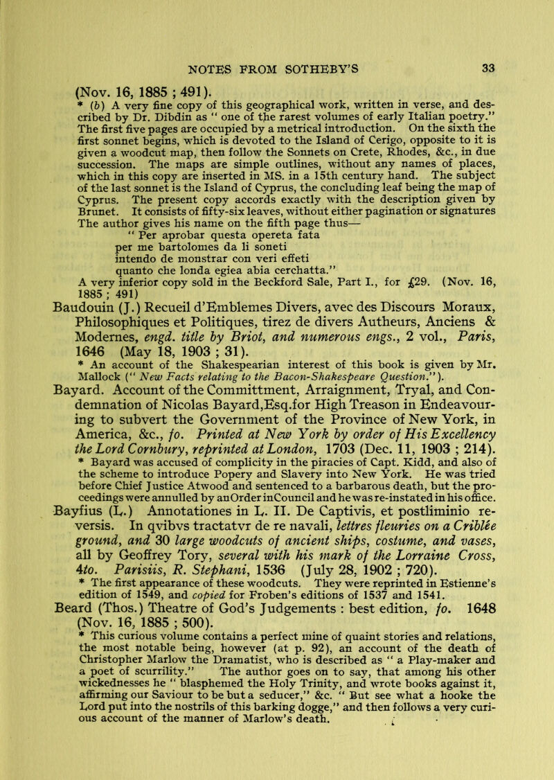 (Nov. 16, 1885 ; 491). * (&) A very fine copy of this geographical work, written in verse, and des- cribed by Dr. Dibdin as “ one of tjie rarest volumes of early Italian poetry.” The first five pages are occupied by a metrical introduction. On the sixth the first sonnet begins, which is devoted to the Island of Cerigo, opposite to it is given a woodcut map, then follow the Sonnets on Crete, Rhodes, &c., in due succession. The maps are simple outlines, without any names of places, which in this copy are inserted in MS. in a 15th century hand. The subject of the last sonnet is the Island of Cyprus, the concluding leaf being the map of Cyprus. The present copy accords exactly with the description given by Brunet. It consists of fifty-six leaves, without either pagination or signatures The author gives his name on the fifth page thus— ” Per aprobar questa opereta fata per me bartolomes da li soneti intendo de monstrar con veri effeti quanto che londa egiea abia cerchatta.” A very inferior copy sold in the Beckford Sale, Part I., for £29. (Nov. 16, 1885 ; 491) Baudouin (J.) Recueil d’Bmblemes Divers, avec des Discours Moraux, Philosophiques et Politiques, tirez de divers Autheurs, Anciens & Modernes, engd. title by Briot, and numerous engs., 2 vol., Paris, 1646 (May 18, 1903 ; 31). * An account of the Shakespearian interest of this book is given by Mr. Mallock (“ New Facts relating to the Bacon-Shakespeare Question.”). Bayard. Account of the Committment, Arraignment, Tryal, and Con- demnation of Nicolas Bayard,Bsq.for High Treason in Bndeavour- ing to subvert the Government of the Province of New York, in America, &c., fo. Printed at New York by order of His Excellency the Lord Cornbury, reprinted at London, 1703 (Dec. 11, 1903 ; 214). * Bayard was accused of complicity in the piracies of Capt. Kidd, and also of the scheme to introduce Popery and Slavery into New York. He was tried before Chief Justice Atwood and sentenced to a barbarous death, but the pro- ceedings were annulled by anOrder inCouncil and he was re-instated in his office. Bayfius (B.) Annotationes in B- II. De Captivis, et postliminio re- versis. In qvibvs tractatvr de re navali, lettres fleuries on a CribUe ground, and 30 large woodcuts of ancient ships, costume, and vases, all by Geoffrey Tory, several with his mark of the Lorraine Cross, Ato. Parisiis, R. Stephani, 1536 (July 28, 1902 ; 720). * The first appearance of these woodcuts. They were reprinted in Estienne’s edition of 1549, and copied for Froben’s editions of 1537 and 1541. Beard (Thos.) Theatre of God’s Judgements : best edition, fo. 1648 (Nov. 16, 1885 ; 500). * This curious volume contains a perfect mine of quaint stories and relations, the most notable being, however (at p. 92), an account of the death of Christopher Marlow the Dramatist, who is described as “ a Play-maker and a poet of scurrility.” The author goes on to say, that among his other wickednesses he ” blasphemed the Holy Trinity, and wrote books against it, affirming our Saviour to be but a seducer,” &c. “ But see what a hooke the Eord put into the nostrils of this barking dogge,” and then follows a very curi- ous account of the manner of Marlow’s death.