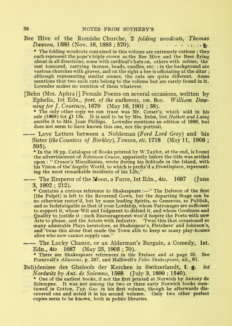 / Bee Hive of the Romishe Churche, ^ folding woodcuts, Thomas Dawson, 1580 (Nov. 16, 1885 ; 570). ... ^ • * The folding woodcuts contained in this volume are extremely curious ' they each represent the pope’s triple crown as the Bee Hive and the Bees flying about in all directions, some with cardinal’s hats on, others with mitres, the rest tonsured, carrying incense, beads, candles, etc. ; in the background are various churches with graves, and on the right a bee is officiating at the altar ; although representing similar scenes, the cuts are quite different. Ames mentions that two such cuts belong to the volume but are rarely found in it. Eowndes makes no mention of them whatever. [Behn (Mrs. Aphra)] Female Poems on several occasions, written by Ephelia, 1st Hdn., port, of the authoress, sm. 8vo. William Dow- ning for J. Courtney, 1679 (May 16, 1901 ; 38). * The only other copy we can trace was Mr. Corser’s, which sold in his sale (1869) for ;gl 13s. It is said to be by Mrs. Behn, but Halkett and Laing ascribe it to Mrs. Joan Phillips. Lowndes mentions an edition of 1689, but does not seem to have known this one, nor the portrait. Love Letters between a Nobleman (Ford Lord Grey) and his Sister (the Countess of Berkley), Tonson, etc. 1718 (May 11, 1908 ; 595). * In the 16 pp. Catalogue of Books printed by W.Taylor, at the end, is found the advertisement of Robinson Crusoe, apparently before the title was settled upon : “ Crusoe’s Miscellanies, wrote during his Solitude in the Island, with his Vision of the Angelic World, to which is prefix’d a Frontispiece, represent- ing the most remarkable incidents of his Life,” The Emperor of the Moon, a Farce, 1st Edn., Ato. 1687 (June 3, 1902 ; 212). * Contains a curious reference to Shakespeare :—” The Defence of the first [the Pulpit] is left to the Reverend Gown, but the departing Stage can be no otherwise restor’d, but by some leading Spirits, so Generous, so Publick, and so Indefatigable as that of your Lordship, whose Patronages are sufficient to support it, whose Wit and ludgment to defend it, and whose Goodness and Quality to justifie it ; such Encouragement wou’d inspire the Poets with new Arts to please, and the Actors with Industry. ’Twas this that occasioned so many admirable Plays heretofore, as Shakespear’s, Fletchers’ and lohnson’s, and ’twas this alone that made the Town able to keep so many play-houses alive who now cannot supply one.” The Luckv Chance, or an Alderman's Bargain, a Comedy, 1st. Edn., Ato 1687 (May 25, 1905 ; 70). * There are Shakespeare references in the Preface and at page 10. See Fumivall’s Allusions, p. 287, and Halliwell’s Folio Shakespeare, xii., 61. Belijdenisse des Gheloofs der Kerchen in Switzerland!, (. g. tot Nordwitz by Ant. de Solemne, 1568 (July 3, 1899 ; 1540). * One of the earliest books, if not the first printed at Norwich by Antony de Solempne. It was not among the two or three early Norwich books men- tioned in Cotton, Typ. Gaz. in his first volume, though he afterwards dis- covered one and noted it in his second volume. Only two other perfect copies seem to be known, both in public libraries.