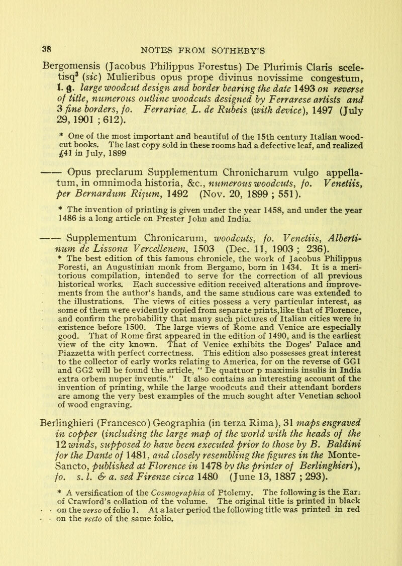 Bergoniensis (Jacobus Philippus Forestus) De Plurimis Claris scele- tisq® {sic) Mulieribus opus prope divinus novissime congestum, t g. large woodcut design and border hearing the date 1493 on reverse of title^ numerous outline woodcuts designed by Ferrarese artists and 3 fine borders, fo. Ferrariae L. de Rubeis {with device), 1497 (July 29,1901 ; 612). * One of the most important and beautiful of the 15th century Italian wood- cut books. The last copy sold in these rooms had a defective leaf, and realized 3^41 in July, 1899 Opus preclarum Supplementum Chronicharum vulgo appella- tum, in omnimoda historia, Slq., numerous woodcuts, fo. Venetiis, per Bernardum Ri'jum, 1492 (Nov. 20, 1899 ; 551). * The invention of printing is given under the year 1458, and under the year 1486 is a long article on Prester John and India. Supplementum Chronicarum, woodcuts, fo. Venetiis, Alberti- num de Lissona Vercellenem, 1503 (Dec. 11, 1903 ; 236). * The best edition of this famous chronicle, the work of Jacobus Philippus Foresti, an Augustinian monk from Bergamo, born in 1434. It is a meri- torious compilation, intended to serve for the correction of all previous historical works. Each successive edition received alterations and improve- ments from the author’s hands, and the same studious care was extended to the illustrations. The views of cities possess a very particular interest, as some of them were evidently copied from separate prints,like that of Florence, and confirm the probability that many such pictures of Italian cities were in existence before 1500. The large views of Rome and Venice are especially good. That of Rome first appeared in the edition of 1490, and is the earliest view of the city known. That of Venice exhibits the Doges’ Palace and Piazzetta with perfect correctness. This edition also possesses great interest to the collector of early works relating to America, for on the reverse of GGl and GG2 will be found the article, “ De quattuor p maximis insulis in India extra orbem nuper inventis.” It also contains an interesting account of the invention of printing, while the large woodcuts and their attendant borders are among the very best examples of the much sought after Venetian school of wood engraving. Berlinghieri (Francesco) Geographia (in terza Rima), 31 maps engraved in copper {including the large map of the world with the heads of the 12 winds, supposed to have been executed prior to those by B. Baldini for the Dante of 1481, and closely resembling the figures in the Monte- Sancto, published at Florence in 1478 by the printer of Berlinghieri), fo. s. 1. & a. sed Firenze circa 1480 (June 13, 1887 ; 293). * A versification of the Cosmographia of Ptolemy. The following is the Earx of Crawford’s collation of the volume. The original title is printed in black • • on the verso of folio 1. At a later period the following title was printed in red • • on the recto of the same folio.