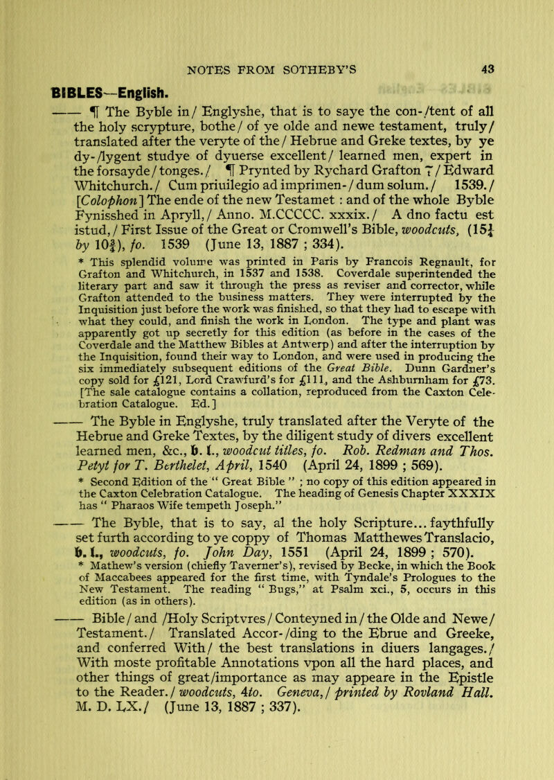 BIBLES—English. % The Byble in/ Bnglyshe, that is to saye the con-/tent of all the holy scrypture, bothe / of ye olde and newe testament, truly / translated after the veryte of the / Hebrue and Greke textes, by ye dy-/lygent studye of dyuerse excellent/ learned men, expert in the forsayde / tonges. / H Prynted by Rychard Grafton T / Edward Whitchurch. / Cum priuilegio ad imprimen- / dum solum. / 1539. / [Colophon] The ende of the new Testamet: and of the whole Byble Fynisshed in Apryll,/ Anno. M.CCCCC. xxxix./ A dno factu est istud, / First Issue of the Great or Cromwell’s Bible, woodcuts^ (15J by lOf), fo. 1539 (June 13, 1887 ; 334). * This splendid volume was printed in Paris by Francois Regnault, for Grafton and Whitchurch, in 1537 and 1538. Coverdale superintended the literary part and saw it through the press as reviser and corrector, while Grafton attended to the business matters. They were interrupted by the Inquisition just before the work was finished, so that they had to escape with what they could, and finish the work in London, The type and plant was apparently got up secretly for this edition (as before in the cases of the Coverdale and the Matthew Bibles at Antwerp) and after the interruption by the Inquisition, found their way to London, and were used in producing the six immediately subsequent editions of the Great Bible. Dunn Gardner’s copy sold for £\2\, Lord Crawfurd’s for £llb a-iid the Ashburnham for [The sale catalogue contains a collation, reproduced from the Caxton Cele- bration Catalogue. Ed.] The Byble in Englyshe, truly translated after the Veryte of the Hebrue and Greke Textes, by the diligent study of divers excellent learned men, &c., b. 1., woodcut titles, fo. Rob. Redman and Thos. Petyt for T. Btrthelet, April, 1540 (April 24, 1899 ; 569). * Second Edition of the “ Great Bible ” ; no copy of this edition appeared in the Caxton Celebration Catalogue. The heading of Genesis Chapter XXXIX has “ Pharaos Wife tempeth Joseph.” The Byble, that is to say, al the holy Scripture... faythfully set furth according to ye coppy of Thomas Matthewes Translacio, h. L, woodcuts, fo. John Day, 1551 (April 24, 1899 ; 570). * Mathew’s version (chiefly Taverner’s), revised by Becke, in which the Book of Maccabees appeared for the first time, with Tyndale’s Prologues to the New Testament. The reading “ Bugs,” at Psalm xci., 5, occurs in this edition (as in others). Bible / and /Holy Scriptvres / Conteyned in / the Olde and Newe / Testament./ Translated Accor-/ding to the Ebrue and Greeke, and conferred With/ the best translations in diners langages./ With moste profitable Annotations vpon all the hard places, and other things of great/importance as may appeare in the Epistle to the Reader. / woodcuts, Ato. Geneva, / printed by Rovland Hall, M. D. EX./ (June 13, 1887 ; 337).