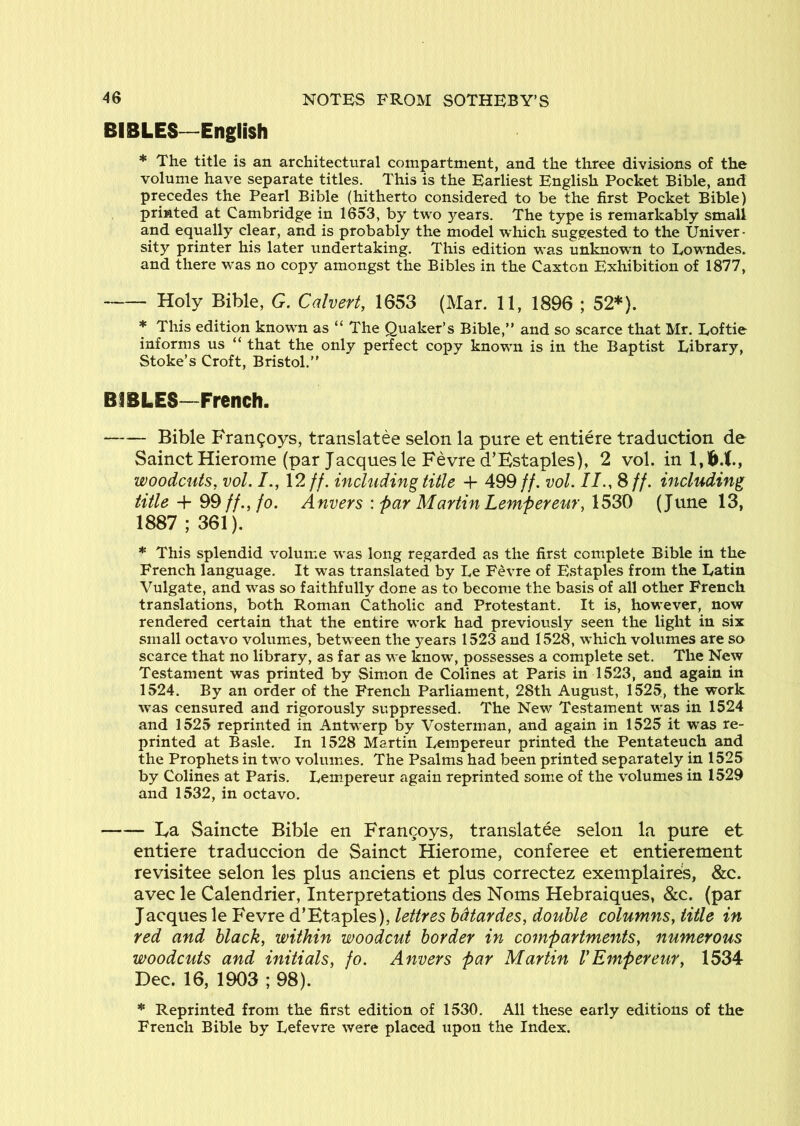 BIBLES—English * The title is an architectural compartment, and the three divisions of the volume have separate titles. This is the Earliest English Pocket Bible, and precedes the Pearl Bible (hitherto considered to be the first Pocket Bible) printed at Cambridge in 1653, by two years. The type is remarkably small and equally clear, and is probably the model which suggested to the Univer • sity printer his later undertaking. This edition was unknown to Lowndes, and there was no copy amongst the Bibles in the Caxton Exhibition of 1877, Holy Bible, G. Calvert, 1653 (Mar. 11, 1896 ; 52*). * This edition known as “ The Quaker’s Bible,” and so scarce that Mr. Loftie informs us “ that the only perfect copy known is in the Baptist Library, Stoke’s Croft, Bristol.” BIBLES—French. Bible Fran9oys, translatee selon la pure et entiere traduction de SainctHierome (par Jacques le Fevred’Estaples), 2 vol. in 1,16.t., woodcuts, vol. 12 //. including title + 499//. vol. II., S //. including title ff., fo. Anvers'.par M artin Lemper eur,\'o>^ (June 13, 1887 ; 361). * This splendid volume was long regarded as the first complete Bible in the French language. It was translated by Le Fevre of Estaples from the Latin Vulgate, and was so faithfully done as to become the basis of all other French translations, both Roman Catholic and Protestant. It is, however, now rendered certain that the entire work had previously seen the light in six small octavo volumes, between the years 1523 and 1528, which volumes are so scarce that no library, as far as we know, possesses a complete set. The New Testament was printed by Simon de Colines at Paris in 1523, and again in 1524. By an order of the French Parliament, 28th August, 1525, the work was censured and rigorously suppressed. The New Testament was in 1524 and 1525 reprinted in Antwerp by Vosterman, and again in 1525 it w^as re- printed at Basle. In 1528 Martin Lempereur printed the Pentateuch and the Prophets in two volumes. The Psalms had been printed separately in 1525 by Colines at Paris. Lem.pereur again reprinted some of the volumes in 1529 and 1532, in octavo. La Saincte Bible en Francoys, translatee selon la pure et entiere traduccion de Sainct Hierome, conferee et entierement revisitee selon les plus anciens et plus correctez exemplaire;s, &c. avec le Calendrier, Interpretations des Noms Hebraiques, &c. (par Jacques le Fevre d’Etaples), lettres hdtardes, double columns, title in red and black, within woodcut border in compartments, numerous woodcuts and initials, fo. Anvers par Martin VEmpereur, 1534 Dec. 16, 1903 ; 98). * Reprinted from the first edition of 1530. All these early editions of the French Bible by Lefevre were placed upon the Index.