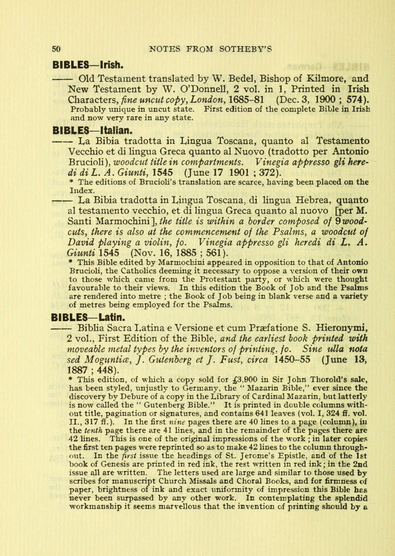 BIBLES—Irish. Old Testament translated by W. Bedel, Bishop of Kilmore, and New Testament by W. O’Donnell, 2 vol. in 1, Printed in Irish Characters, fine uncut copy, London, 1685-81 (Dec. 3, 1900 ; 574). Probably unique in uncut state. First edition of the complete Bible in Irish and now very rare in any state. BIBLES—Italian. La Bibia tradotta in Lingua Toscana, quanto al Testamento Vecchio et di lingua Greca quanto al Nuovo (tradotto per Antonio Brucioli), woodcut title in compartments. Vinegia appresso gli here- di diL. A. Giunti, 1545 (June 17 1901 ; 372). * The editions of Brucioli’s translation are scarce, having been placed on the Index. La Bibia tradotta in Lingua Toscana, di lingua Hebrea, quanto al testamento vecchio, et di lingua Greca quanto al nuovo [per M. Santi Marmochini ], the title is within a border composed of 9 wood- cuts, there is also at the commencement of the Psalms, a woodcut of David playing a violin, fo. Vinegia appresso gli heredi di L. A, Giunti 1545 (Nov. 16, 1885 ; 561). * This Bible edited by Marmochini appeared in opposition to that of Antonio Brucioli, the Catholics deeming it necessary to oppose a version of their own to those which came from the Protestant party, or which were thought favourable to their views. In this edition the Book of Job and the Psalms are rendered into metre ; the Book of Job being in blank verse and a variety of metres being employed for the Psalms. BIBLES—Latin. Biblia Sacra I.atina e Versione et cum Praefatione S. Hieronymi, 2 vol.. First Edition of the Bible, and the earliest book printed with moveable metal types by the inventors of printing, fo. Sine ulla nota sed Moguntice, J. Gutenberg et J. Fust, circa 1450-55 (June 13, 1887 ; 448). * This edition, of which a copy sold for ;^3,900 in Sir John Thorold’s sale, has been styled, unjustly to Germany, the “ Mazarin Bible,” ever since the discovery by Debure of a copy in the Library of Cardinal Mazarin, but latterly is now called the ” Gutenberg Bible.” It is printed in double columns with- out title, pagination or signatures, and contains 641 leaves (vol. I, 324 ff. vol. II.,317ff.). In the first nine pages there are 40 lines to a page (column), in the tenth page there a.re 41 lines, and in the remainder of the pages there are 42 lines. This is one of the original impressions of the work ; in later copies the first ten pages were reprinted so as to make 42 lines to the column through- out. In the first issue the headings of St. Jerome’s Epistle, and of the 1st book of Genesis are printed in red ink, the rest written in red ink; in the 2nd issue all are written. The letters used are large and similar to those used by scribes for manuscript Church Missals and Choral Books, and for firmness of paper, brightness of ink and exact uniformity of impression this Bible has never been surpassed by any other work. In contemplating the splendid workmanship it seems marvellous that the invention of printing should by a