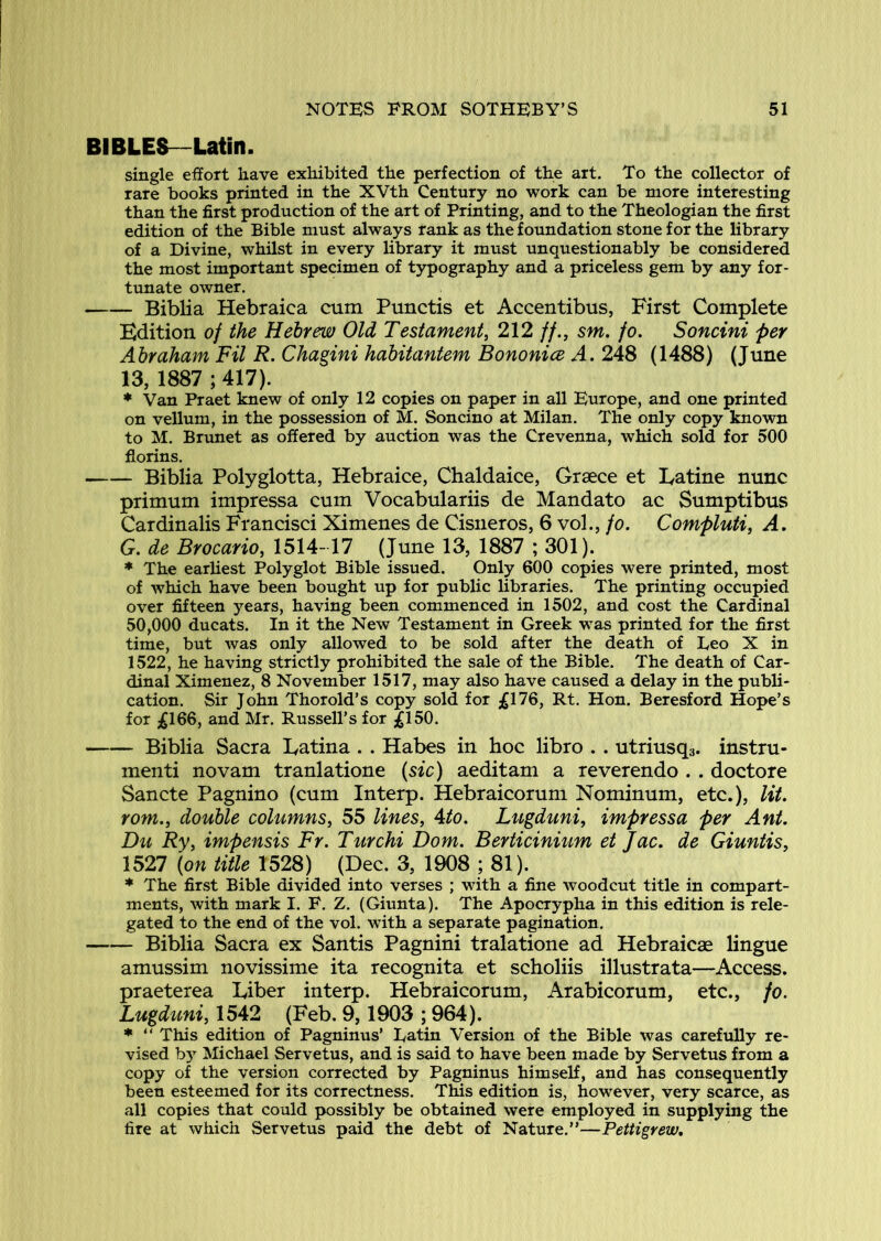 BIBLES—Latin. single effort have exhibited the perfection of the art. To the collector of rare books printed in the XVth Century no work can be more interesting than the first production of the art of Printing, and to the Theologian the first edition of the Bible must always rank as the foundation stone for the library of a Divine, whilst in every library it must unquestionably be considered the most important specimen of typography and a priceless gem by any for- tunate owner. Biblia Hebraica cum Punctis et Accentibus, First Complete Edition of the Hebrew Old Testament, 212 //., sm. fo, Soncini per Abraham Fil R. Chagini hdbitantem Bononice A, 248 (1488) (June 13, 1887 ; 417). ♦ Van Praet knew of only 12 copies on paper in all Europe, and one printed on vellum, in the possession of M. Soncino at Milan. The only copy known to M. Brunet as offered by auction was the Crevenna, which sold for 500 florins. Biblia Polyglotta, Hebraice, Chaldaice, Greece et Eatine nunc primum impressa cum Vocabulariis de Mandate ac Sumptibus Cardinalis Francisci Ximenes de Cisneros, 6 vol., fo. Compluti, A. G. de Brocario, 1514-17 (June 13, 1887 ; 301). ♦ The earliest Polyglot Bible issued. Only 600 copies were printed, most of which have been bought up for public libraries. The printing occupied over fifteen years, having been commenced in 1502, and cost the Cardinal 50,000 ducats. In it the New Testament in Greek was printed for the first time, but was only allowed to be sold after the death of Leo X in 1522, he having strictly prohibited the sale of the Bible. The death of Car- dinal Ximenez, 8 November 1517, may also have caused a delay in the publi- cation. Sir John Thorold’s copy sold for ;£176, Rt. Hon. Beresford Hope’s for £1QQ, and Mr. Russell’s for ^150. Biblia Sacra Latina . . Habes in hoc libro . . utriusqa. instru- menti novam tranlatione (see) aeditam a reverendo . . doctore Sancte Pagnino (cum Interp. Hebraicorum Nominum, etc.), lit. rom., double columns, 55 lines, Ato. Lugduni, impressa per Ant. Du Ry, impensis Fr. Turchi Dom. Berticinium et Jac. de Giuntis, 1527 (on title 1528) (Dec. 3, 1908 ; 81). * The firjst Bible divided into verses ; with a fine woodcut title in compart- ments, with mark I. F. Z. (Giunta). The Apocrypha in this edition is rele- gated to the end of the vol. with a separate pagination. Biblia Sacra ex Santis Pagnini tralatione ad Hebraicae lingue amussim novissime ita recognita et scholiis illustrata—Access, praeterea Liber interp. Hebraicorum, Arabicorum, etc., fo. Lugduni, 1542 (Feb. 9,1903 ; 964). * “ This edition of Pagninus’ Latin Version of the Bible was carefully re- vised bj’^ Michael Servetus, and is said to have been made by Servetus from a copy of the version corrected by Pagninus himself, and has consequently been esteemed for its correctness. This edition is, however, very scarce, as all copies that could possibly be obtained were employed in supplying the fire at which Servetus paid the debt of Nature.”—Pettigrew,