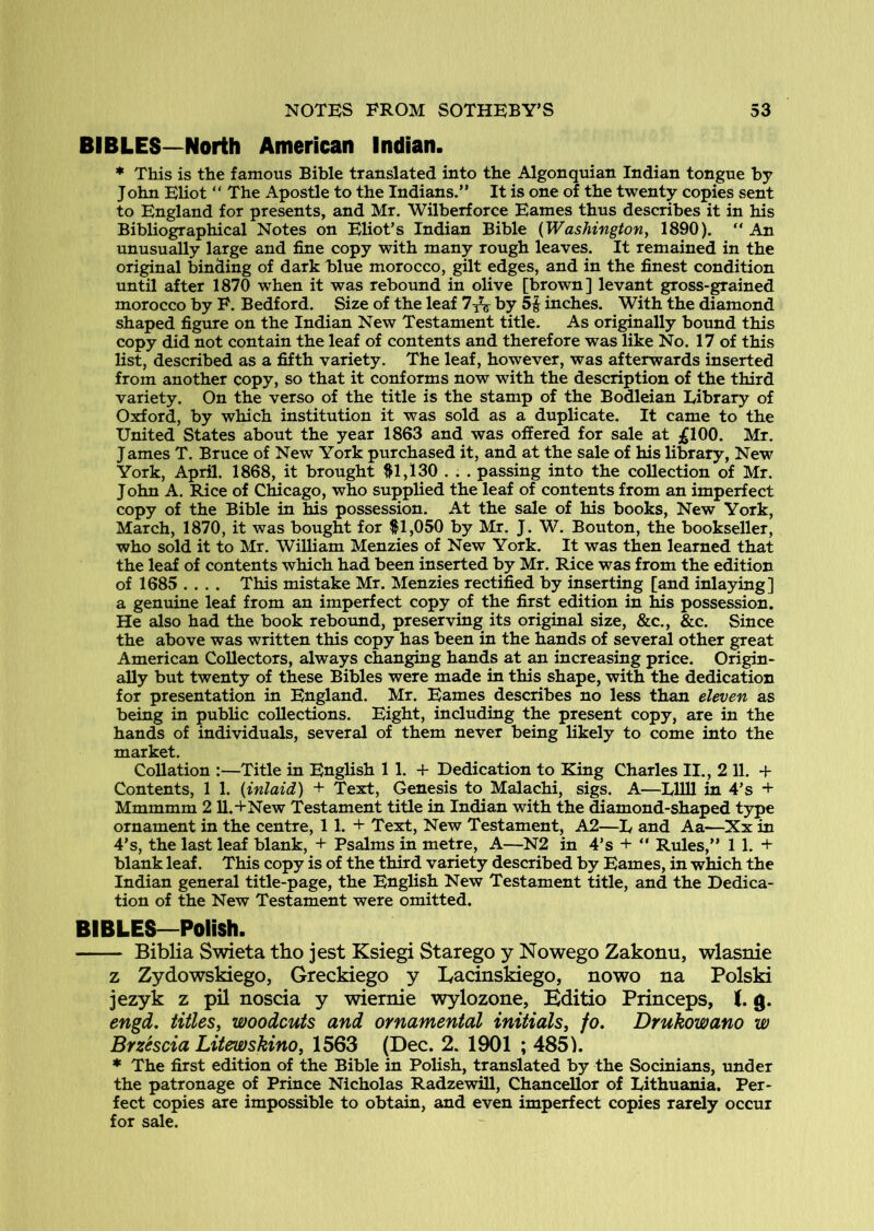 BIBLES—North American Indian. ♦ This is the famous Bible translated into the Algonquian Indian tongue by John Eliot “ The Apostle to the Indians.” It is one of the twenty copies sent to England for presents, and Mr. Wilberforce Eames thus describes it in his Bibliographical Notes on Eliot’s Indian Bible {Washington^ 1890). “ An unusually large and fine copy with many rough leaves. It remained in the original binding of dark blue morocco, gilt edges, and in the finest condition until after 1870 when it was rebound in olive [brown] levant gross-grained morocco by F. Bedford. Size of the leaf by 5^ inches. With the diamond shaped figure on the Indian New Testament title. As originally bound this copy did not contain the leaf of contents and therefore was like No. 17 of this list, described as a fifth variety. The leaf, however, was afterwards inserted from another copy, so that it conforms now with the description of the third variety. On the verso of the title is the stamp of the Bodleian Library of Oxford, by which institution it was sold as a duplicate. It came to the United States about the year 1863 and was offered for sale at ;gl00. Mr. James T. Bruce of New York purchased it, and at the sale of his library, New York, April. 1868, it brought ftl,130 . . . passing into the collection of Mr. John A. Rice of Chicago, who supplied the leaf of contents from an imperfect copy of the Bible in his possession. At the sale of his books. New York, March, 1870, it was bought for ^1,050 by Mr. J. W. Bouton, the bookseller, who sold it to Mr, William Menzies of New York. It was then learned that the leaf of contents which had been inserted by Mr. Rice was from the edition of 1685 .... This mistake Mr, Menzies rectified by inserting [and inlaying] a genuine leaf from an imperfect copy of the first edition in his possession. He also had the book rebound, preserving its original size, &c., &c. Since the above was written this copy has been in the hands of several other great American Collectors, always changing hands at an increasing price. Origin- ally but twenty of these Bibles were made in this shape, with the dedication for presentation in England. Mr. Eames describes no less than eleven as being in public collections. Eight, including the present copy, are in the hands of individuals, several of them never being likely to come into the market. CoUation :—Title in English 1 1. + Dedication to King Charles II., 2 11. + Contents, 1 1. {inlaid) + Text, Genesis to Malachi, sigs. A—LllU in 4’s + Mmmmm 2 U.+New Testament title in Indian with the ^amond-shaped type ornament in the centre, 1 1. + Text, New Testament, A2—L and Aa—Xx in 4’s, the last leaf blank, + Psalms in metre, A—N2 in 4’s + ” Rules,” 1 1. + blank leaf. This copy is of the third variety described by Eames, in which the Indian general title-page, the English New Testament title, and the Dedica- tion of the New Testament were omitted. BIBLES—Polish. Biblia Swieta tho jest Ksiegi Starego y Nowego Zakonu, wlasnie z Zydowskiego, Greckiego y lyacinskiego, nowo na Polski jezyk z pil noscia y wiernie wylozone, Editio Princeps, J. g. engd, titles, woodcuts and ornamental initials, fo. Drukowano w Brzhcia Litewskino, 1563 (Dec. 2. 1901 ; 485k * The first edition of the Bible in Polish, translated by the Socinians, under the patronage of Prince Nicholas Radzewill, Chancellor of Lithuania. Per- fect copies are impossible to obtain, and even imperfect copies rarely occur for sale.