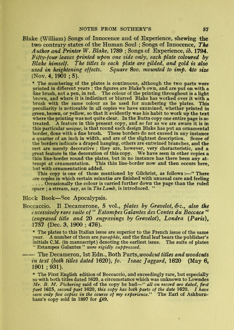 Blake (William) Songs of Innocence and of Experience, shewing the two contrary states of the Human Soul ; Songs of Innocence, The Author and Printer W. Blake, 1789 ; Songs of Experience, ih» 1794. Fifty-four leaves printed upon one side only, each plate coloured by Blake himself. The titles to each plate are gilded, and gold is also used in heightening effects. Square ^vo. mounted to imp. Ato size (Nov. 4, 1901 ; 5). * The numbering of the plates is continuous, although the two parts were printed in different years ; the figures are Blake^ own, and are put on with a fine brush, not a pen, in red. The colour of the printing throughout is a light brown, and where it is indistinct or blurred Blake has worked over it with a brush with the same colour as he used for numbering the plates. This peculiarity is noticeable in all copies we have examined, whether printed in green, brown, or yellow, so that it evidently was liis habit to work up the text where the printing was not quite clear. In the Butts copy one entire page is so treated. A feature in this present copy, and so far as we are aware it is in this particular unique, is that round each design Blake has put an ornamental border, done wuth a fine brush. These borders do not exceed in any instance a quarter of an inch in width, and are of the slightest description. Some of the borders indicate a draped hanging, others are entwined branches, and the rest are merely decorative ; they are, however, very characteristic, and a great feature in the decoration of this copy. We have seen in other copies a thin line-border round the plates, but in no instance has there been any at- tempt at ornamentation. This thin line-border now and then occurs here, but with ornamentation added. This copy is one of those mentioned by Gilchrist, as follows :—“ There are copies in which certain minutiae are finished with unusual care and feeling .... Occasionally the colour is carried further down the page than the ruled space ; a stream, say, as in The Lamb, is introduced. ” Block Book—See Apocalypsis. Boccaccio. II Decamerone, 5 vol., plates by Gravelot, &c., also the excessively rare suite of “ Estampes Galantes des Contes du Boccace ** {engraved title and 20 engravings by Gravelot), Londra (Paris), 1757 (Dec. 3, 1900 ; 476). * The plates to this Italian issue are superior to the French issue of the same year. A number of them are pavaphte, and the final leaf bears the publisher’s initials C.M. (in manuscript) denoting the earliest issue. The smte of plates “ Estampes Galantes ” were rigidly suppressed. The Decameron, 1st Edn., Both Voxts, woodcut titles and woodcuts in text (both titles dated 1620), fo. Isaac Jaggard, 1620 (May 6, 1901; 931). * The First English edition of Boccaccio, and exceedingly rare, but especially so with both titles dated 1620, a circumstance which was unknown to Lowndes Mr. B. M. Pickering said of the copy he had—“ all on record are dated, first part 1625, second part 1620, this copy has both parts of the date 1620. I have seen only five copies in the course of my experience.” The Earl of Ashburn- ham’s copy sold in 1897 for jg49.
