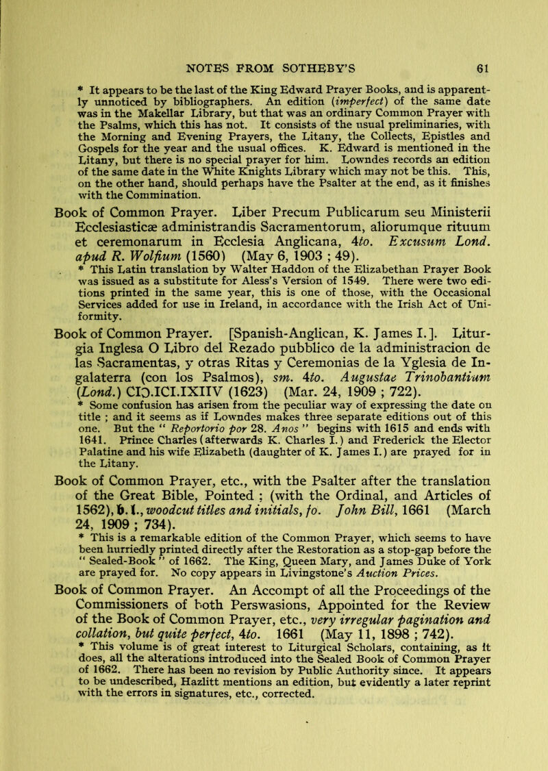 * It appears to be the last of the King Edward Prayer Books, and is apparent- ly unnoticed by bibliographers. An edition {imperfect) of the same date was in the Makellar Library, but that was an ordinary Common Prayer with the Psalms, which this has not. It consists of the usual preliminaries, with the Morning and Evening Prayers, the Litany, the Collects, Epistles and Gospels for the year and the usual offices. K. Edward is mentioned in the Litany, but there is no special prayer for him, Lowndes records an edition of the same date in the \^ite Knights Library which may not be this. This, on the other hand, should perhaps have the Psalter at the end, as it finishes with the Commination. Book of Common Prayer. Liber Precum Publicarum seu Ministerii Ecclesiasticae administrandis Sacramentorum, aliorumque rituum et ceremonarum in Ecclesia Anglican a, Ato. Excusum Lond. apud R. Wolfium (1560) (May 6, 1903 ; 49). * This Latin translation by Walter Haddon of the Elizabethan Prayer Book was issued as a substitute for Aless’s Version of 1549. There were two edi- tions printed in the same year, this is one of those, with the Occasional Services added for use in Ireland, in accordance with the Irish Act of Uni- formity. Book of Common Prayer. [Spanish-Anglican, K. James I.]. Litur- gia Inglesa O Libro del Rezado pubblico de la administracion de las Sacramentas, y otras Ritas y Ceremonias de la Yglesia de In- galaterra (con los Psalmos), sm. Ato. Augustae Trinohantium (Lond.) CID.ICI.IXIIV (1623) (Mar. 24, 1909 ; 722). * Some confusion has arisen from the peculiar way of expressing the date on title ; and it seems as if Lowndes makes three separate editions out of this one. But the “ Reportorio por 28. Anos ” begins with 1615 and ends with 1641. Prince Charles(afterwards K. Charles I.) and Frederick the Elector Palatine and his wife Elizabeth (daughter of K. J ames I,) are prayed for in the Litany. Book of Common Prayer, etc., with the Psalter after the translation of the Great Bible, Pointed ; (with the Ordinal, and Articles of 1562), b. I., woodcut titles and initials^ fo. John Bill, 1661 (March 24, 1909 ; 734). * This is a remarkable edition of the Common Prayer, which seems to have been hurriedly printed directly after the Restoration as a stop-gap before the “ Sealed-Book ” of 1662. The King, Queen Mary, and James Duke of York are prayed for. No copy appears in Livingstone’s Auction Prices. Book of Common Prayer. An Accompt of all the Proceedings of the Commissioners of both Perswasions, Appointed for the Review of the Book of Common Prayer, etc., very irregular pagination and collation, hut quite perfect, Ato. 1661 (May 11, 1898 ; 742). * This volume is of great interest to Liturgical Scholars, containing, as It does, all the alterations introduced into the Sealed Book of Common Prayer of 1662. There has been no revision by Public Authority since. It appears to be undescribed, Hazlitt mentions an edition, but evidently a later reprint with the errors in signatures, etc., corrected.