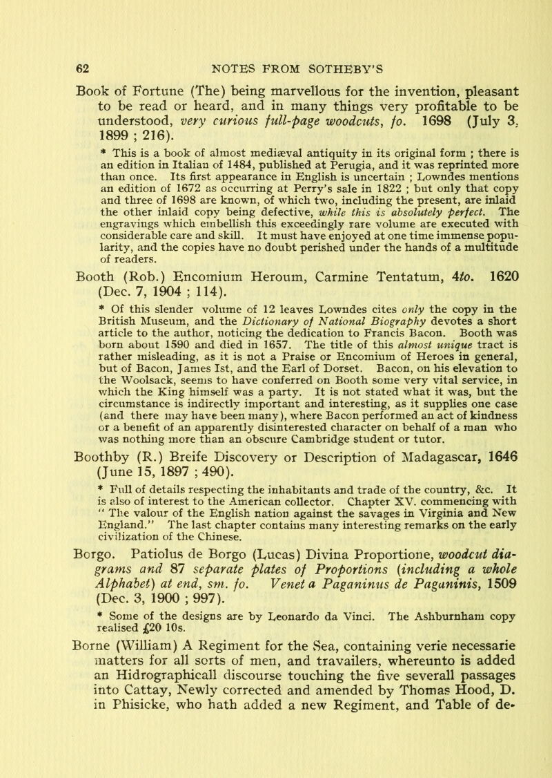 Book of Fortune (The) being marvellous for the invention, pleasant to be read or heard, and in many things very profitable to be understood, very curious full-page woodcuts, fo. 1698 (July 3. 1899 ; 216). ♦ This is a book of almost mediaeval antiquity in its original form ; there is an edition in Italian of 1484, published at Perugia, and it was reprinted more than once. Its first appearance in English is uncertain ; Lowndes mentions an edition of 1672 as occurring at Perry’s sale in 1822 ; but only that copy and three of 1698 are known, of which two, including the present, are inlaid the other inlaid copy being defective, while this is absolutely perfect. The engravings which embellish this exceedingly rare volume are executed with considerable care and skill. It must have enjoyed at one time immense popu- larity, and the copies have no doubt perished under the hands of a multitude of readers. Booth (Rob.) Encomium Heroum, Carmine Tentatum, Ato, 1620 (Dec. 7, 1904 ; 114). * Of this slender volume of 12 leaves Lowndes cites only the copy in the British Museum, and the Dictionary of National Biography devotes a short article to the author, noticing the dedication to Francis Bacon. Booth was born about 1590 and died in 1657. The title of this almost unique tract is rather misleading, as it is not a Praise or Encomium of Heroes in general, but of Bacon, James 1st, and the Earl of Dorset. Bacon, on his elevation to the Woolsack, seems to have conferred on Booth some very vital service, in which the King himself was a party. It is not stated what it was, but the circumstance is indirectly important and interesting, as it supplies one case (and there may have been many), where Bacon performed an act of kindness or a benefit of an apparently disinterested character on behalf of a man who was nothing more than an obscure Cambridge student or tutor. Boothby (R.) Breife Discovery or Description of Madagascar, 1646 (June 15, 1897 ; 490). * Phill of details respecting the inhabitants and trade of the country, &c. It is also of interest to the American collector. Chapter XV. commencing with “ The valour of the English nation against the savages in Virginia and New England.” The last chapter contains many interesting remarks on the early civilization of the Chinese. Borgo. Patiolus de Borgo (Lucas) Divina Proportione, woodcut dia- grams and 87 separate plates of Proportions {including a whole Alphabet) at end, sm. fo. Venet a Paganinus de Paganinis, 1509 (Dec. 3, 1900 ; 997). ♦ Some of the designs are by Leonardo da Vinci. The Ashburnham copy realised ;^20 10s. Borne (William) A Regiment for the Sea, containing verie necessarie matters for all sorts of men, and travailers, whereunto is added an Hidrographicall discourse touching the five severall passages into Cattay, Newly corrected and amended by Thomas Hood, D. in Phisicke, who hath added a new Regiment, and Table of de-