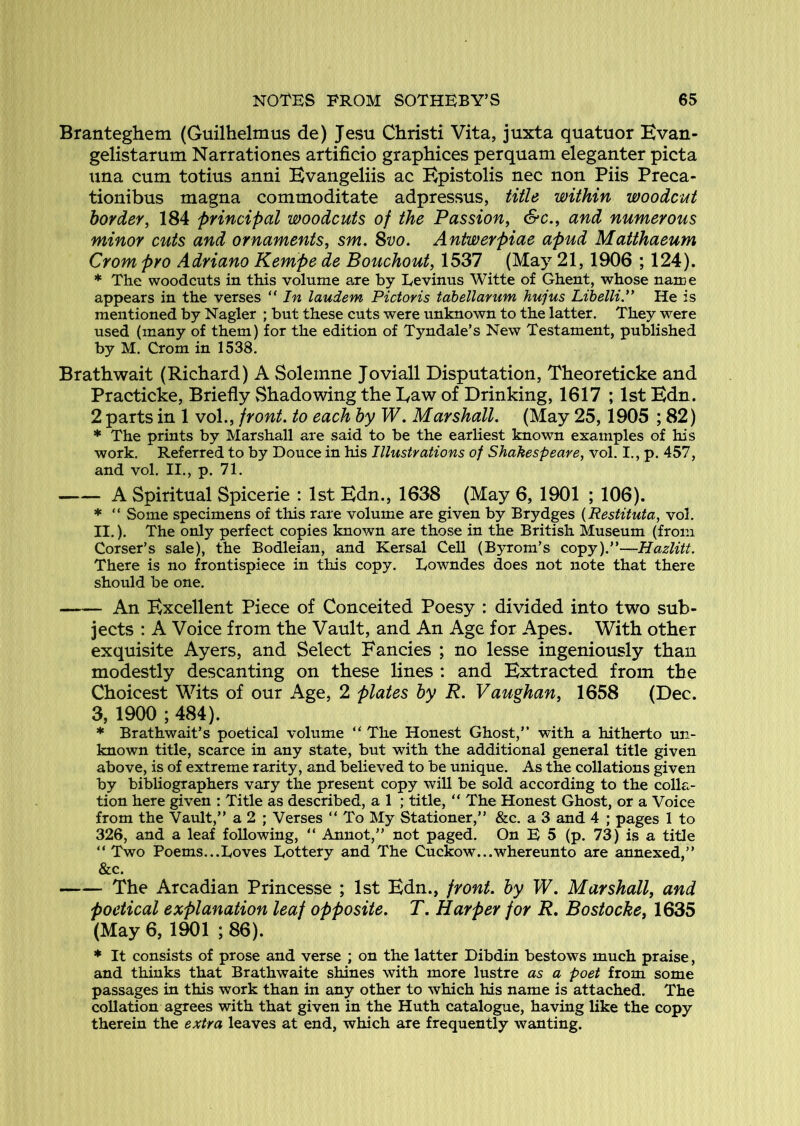 Branteghem (Guilhelmus de) Jesu Christi Vita, juxta quatuor Kvan- gelistarum Narrationes artifieio graphices perquam eleganter picta una cum totius anni Bvangeliis ac Kpistolis nec non Piis Preca- tionibus magna commoditate adpressus, title within woodcut border, 184 principal woodcuts of the Passion, &c., and numerous minor cuts and ornaments, sm. 8vo, Antwerpiae apud Matthaeum Crom pro Adriano Kempe de Bouchout, 1537 (May 21,1906 ; 124). * The woodcuts in this volume are by Levinus Witte of Ghent, whose name appears in the verses “ In laudem Pictoris tahellarum hujus LibelliP He is mentioned by Nagler ; but these cuts were unknown to the latter. They were used (many of them) for the edition of Tyndale’s New Testament, published by M. Crom in 1538. Brathwait (Richard) A Soleinne Joviall Disputation, Theoreticke and Practicke, Briefly vShadowing the Daw of Drinking, 1617 ; 1st Edn. 2 parts in 1 voL, front, to each by W. Marshall. (May 25,1905 ; 82) * The prints by Marshall are said to be the earliest known examples of his work. Referred to by Douce in his Illustrations of Shakespeare, vol. I., p. 457, and vol. II., p. 71. A Spiritual Spicerie : 1st Edn., 1638 (May 6, 1901 ; 106). * “ Some specimens of this rare volume are given by Brydges {Restituta, vol. II.). The only perfect copies known are those in the British Museum (from Corser’s sale), the Bodleian, and Kersal Cell (Byrom’s copy).”—Hazlitt. There is no frontispiece in this copy. Lowndes does not note that there should be one. An Excellent Piece of Conceited Poesy : divided into two sub- jects : A Voice from the Vault, and An Age for Apes. With other exquisite Ayers, and Select Fancies ; no lesse ingeniously than modestly descanting on these lines ; and Extracted from the Choicest Wits of our Age, 2 plates by R. Vaughan, 1658 (Dec. 3, 1900 ; 484). * Brathwait’s poetical volume “ The Honest Ghost,’* with a hitherto un- known title, scarce in any state, but with the additional general title given above, is of extreme rarity, and believed to be unique. As the collations given by bibliographers vary the present copy will be sold according to the colla- tion here given : Title as described, a 1 ; title, “ The Honest Ghost, or a Voice from the Vault,” a 2 ; Verses “ To My Stationer,” &c. a 3 and 4 ; pages 1 to 326, and a leaf following, “ Annot,” not paged. On E 5 (p. 73) is a title ” Two Poems...Loves Lottery and The Cuckow...whereunto are annexed,” &c. The Arcadian Princesse ; 1st Edn., front, by W. Marshall, and poetical explanation leaf opposite. T. Harper for R, Bostocke, 1635 (May 6, 1901 ; 86). * It consists of prose and verse ; on the latter Dibdin bestows much praise, and thinks that Brathwaite shines with more lustre as a poet from some passages in this work than in any other to which his name is attached. The collation agrees with that given in the Huth catalogue, having like the copy therein the extra leaves at end, which are frequently wanting.