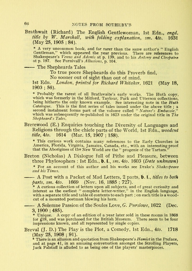 Brathwait (Richard) The English Gentlewoman, 1st Edn., engd, title by W. Marshall, with folding explanation, sni. ^to. 1631 (May 25, 1905 ; 84). * A very uncommon book, and far rarer than the same author’s “ English Gentleman,” which appeared the year previous. There are references to Shakespeare’s Venus and Adonis at p. 139, and to his Antony and Cleopatra at p. 197. See Purnivall’s Allusions, p. 104. The Shepheards Tales To true poore Shepheards do this Proverb find, No sooner out of sight than out of mind. 1st Edn. London, printed for Richard Whitaker, 1621 (May 18, 1903 ; 56). * Probably the rarest of all Brathwaite’s early works. The Huth copy, which was formerly in the Mitford, Taylour, Park and Utterson collections, being hitherto the only known example. See interesting note in the Huth Catalogue. This is the first series of tales issued under the above title ; a second instalment forms part of the volume called “ Nature's Emhassie,” which was subsequently re-published in 1623 under the original title in The Shepheard's Tales, Brerewood (E.) Enquiries touching the Diversity of languages and Religions through the chiefe parts of the World, 1st Edn., woodcut title, 4to. 1614 (Mar. 15, 1907 ; 158). * This curious work contains many references to the Early Churches in America, Florida, Virginia, Jamaica, Canada, etc., with an interesting proof that the Aborigines of the New World are the “ progenie of the Tartars.” Breton (Nicholas) A Dialogue full of Pithe and Pleasure, between three Phylosophers : 1st Edn., 1^. sm. 4to. 1603 (Date unknown) * For an account of this author and his works see Drake’s Shakespeare and his Times. A Post with a Packet of Mad Letters, 2 parts, 0. (., titles to both parts, sm. 4to, 1669 (Nov. 16, 1885 ; 727). * A curious collection of letters upon all subjects, and of great curiosity and interest as the earliest ” complete letter-writer,” in the English language, with a separate title and table of contents to each part ; on each title is a wood- cut of a mounted postman blowing his horn, A Solemne Passion of the Soules Love, G. Purslowe, 1622 (Dec. 3, 1900 ; 485). * Unique, A copy of an edition of a year later sold in these rooms in 1868 for ^19, and was purchased for the British Museum. There seem to be four impressions known, and all represented by single copies. Breval (J. D.) The Play is the Plot, a Comedy, 1st Edn., 4to. 1718 (May 25, 1908 ; 91). * There is an allusion and quotation from Shakespeare’s Hamlet in the Preface, and at page 41, in an amusing conversation amongst the Strolling Players, J ack Falstaff is alluded to as being one of the players’ masterpieces.