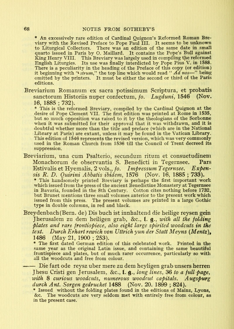 * An excessively rare edition of Cardinal Quignon’s Reformed Roman Bre- viary with the Revised Preface to Pope Paul III. It seems to be unknown to Liturgical Collectors. There was an edition of the same date in small quarto issued in Paris by O. Maillard. It contains the Pope’s Bull against King Henry VIII. This Breviary was largely used in compiling the reformed English Liturgies. Its use was finally interdicted by Pope Pius V. in 1588. There is a peculiarity in the heading of the Preface of this copy (or edition) it beginning with the top line which would read Ad nos—” being omitted by the printers. It must be either the second or third of the Paris editions. Breviarium Romanum ex sacra potissimum Scriptura, et probatis sanctorum Historiis nuper confectum, jo. Lugduni, 1546 (Nov. 16, 1885 ; 732). * This is the reformed Breviary, compiled by the Cardinal Quignon at the desire of Pope Clement VII. The first edition was printed at Rome in 1535, but so much opposition was raised to it by the theologians of the Sorbonne when it was submitted for their approval that it was withdrawn, and it is doubtful whether more than the title and preface (which are in the National Library at Paris) are extant, unless it may be found in the Vatican Library. This edition of 1546 represents the revised version, which was very commonly used in the Roman Church from 1536 till the Council of Trent decreed its suppression. Breviarium, una cum Psalterio, secundum ritum et consuetudinem Monachorum de observantia S. Benedicti in Tegernsee. Pars Kstivalis et Hyemalis, 2 vols.,/o. Impressum Tegernsee. Expen- sis R. D. Quirini Abbatis ibidem, 1576 (Nov. 16, 1885 ; 733). * This handsomely printed Breviary is perhaps the first important work which issued from the press of the ancient Benedictine Monastery at Tegernsee in Bavaria, founded in the 8th Century. Cotton cites nothing before 1732, but Brunet mentions three small volumes anterior to the present work which issued from this press. The present volumes are printed in a large Gothic type in double columns, in red and black. Breydenbacb(Bern. de) Dis bucb ist innhaltend die heilige reysen gein Jherusalem zu dem heiligen grab, &c., 1. g., with all the folding plates and rare frontispiece, also eight large spirited woodcuts in the text. Durch Erhart rewich von Uttrich yun der Statt Meyns (Mentz), 1486 (May 21, 1900 ; 253). * The first dated German edition of this celebrated work. Printed in the same year as the original Latin issue, and containing the same beautiful frontispiece and plates, but of much rarer occurrence, particularly so with all the woodcuts and free from colour. Die fart ode reysz uber mere zu dem heyligen grab unsers herren Jhesu Cristi gen Jerusalem, &c., (. g., long lines, 36 to a full page, with 8 curious woodcuts, numerous woodcut capitals. Augspurg dutch Ant. Sorgen gedrucket 1488 (Nov. 20. 1899 ; 824). * Issued without the folding plates found in the editions of Mainz, Lyons, &c. The woodcuts are very seldom met with entirely free from colour, as in the present case.