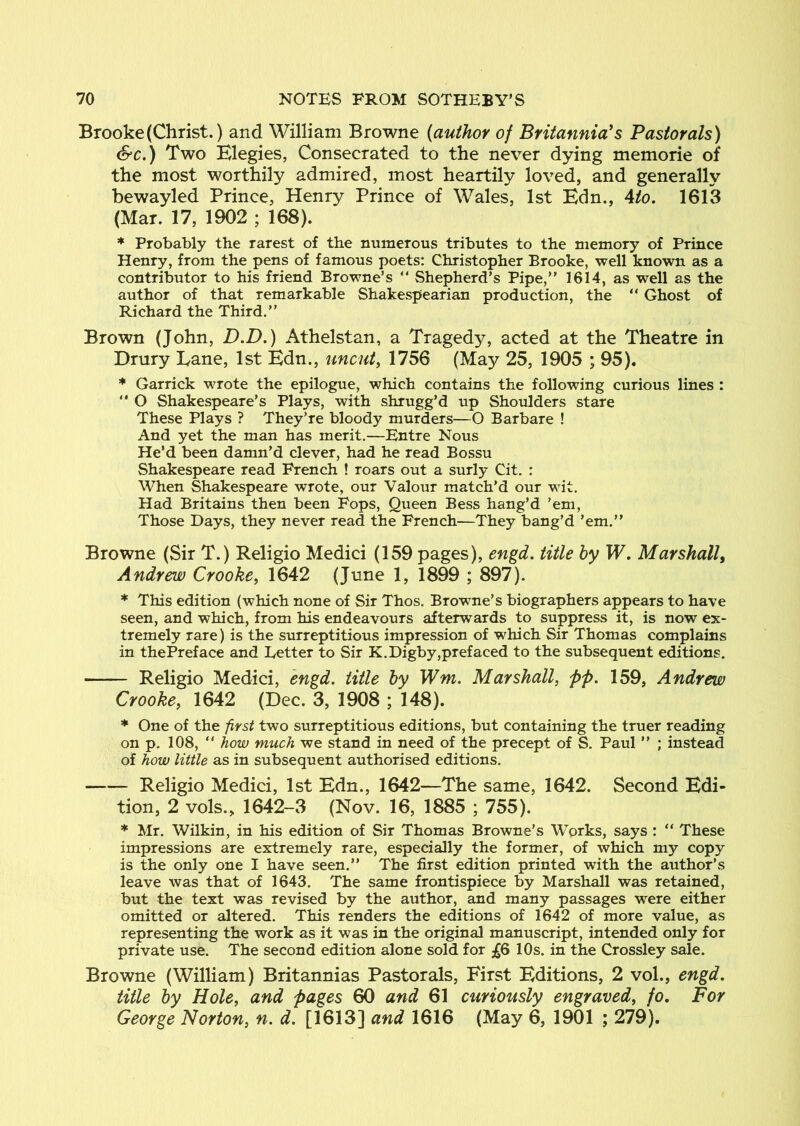 Brooke (Christ.) and William Browne (author of Britannia^ s Pastorals) &c,) Two Elegies, Consecrated to the never dying memorie of the most worthily admired, most heartily loved, and generally bewayled Prince, Henry Prince of Wales, 1st Edn., Ato, 1613 (Mar. 17, 1902 ; 168). * Probably the rarest of the numerous tributes to the memory of Prince Henry, from the pens of famous poets: Christopher Brooke, well known as a contributor to his friend Browne’s “ Shepherd’s Pipe,” 1614, as well as the author of that remarkable Shakespearian production, the ” Ghost of Richard the Third.” Brown (John, D.D,) Athelstan, a Tragedy, acted at the Theatre in Drury Lane, 1st Edn., uncut, 1756 (May 25, 1905 ; 95). * Garrick wrote the epilogue, which contains the following curious lines : ” O Shakespeare’s Plays, with shrugg’d up Shoulders stare These Plays ? They’re bloody murders—O Barbare ! And yet the man has merit.—Entre Nous He’d been damn’d clever, had he read Bossu Shakespeare read French ! roars out a surly Cit. : When Shakespeare wrote, our Valour match’d our wit. Had Britains then been Fops, Queen Bess hang’d ’em, Those Days, they never read the French—They bang’d ’em.” Browne (Sir T.) Religio Medici (159 pages), engd. title hy W. Marshall^ Andrew Crooke, 1642 (June 1, 1899 ; 897). * This edition (which none of Sir Thos. Browne’s biographers appears to have seen, and which, from his endeavours afterwards to suppress it, is now ex- tremely rare) is the surreptitious impression of which Sir Thomas complains in thePreface and Letter to Sir K.Digby,prefaced to the subsequent editions. Religio Medici, engd. title by Wm. Marshall, pp. 159, Andrew Crooke, 1642 (Dec. 3, 1908 ; 148). * One of the first two surreptitious editions, but containing the truer reading on p. 108, ” how much we stand in need of the precept of S. Paul ” ; instead of how little as in subsequent authorised editions. Religio Medici, 1st Edn., 1642—The same, 1642. Second Edi- tion, 2 vols., 1642-3 (Nov. 16, 1885 ; 755). * Mr. Wilkin, in his edition of Sir Thomas Browne’s Works, says : “ These impressions are extremely rare, especially the former, of which my copy is the only one I have seen.” The first edition printed with the author’s leave was that of 1643. The same frontispiece by Marshall was retained, but the text was revised by the author, and many passages were either omitted or altered. This renders the editions of 1642 of more value, as representing the work as it was in the original manuscript, intended only for private use. The second edition alone sold for jg6 10s. in the Crossley sale. Browne (William) Britannias Pastorals, First Editions, 2 vol., engd, title hy Hole, and pages 60 and 61 curiously engraved, fo. For George Norton, n. d. [1613] and 1616 (May 6, 1901 ; 279).