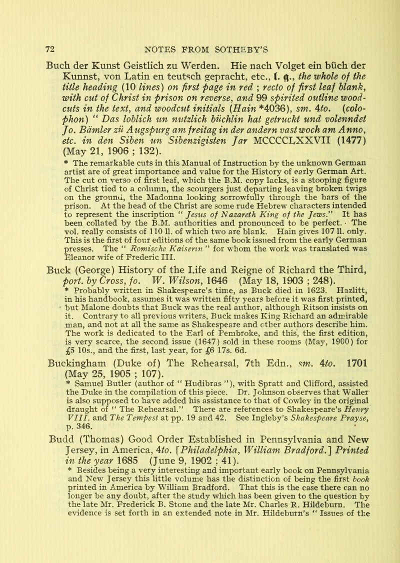 Buch der Kunst Ceistlich zu Werden. Hie nach Volget ein biich der Kunnst, von Latin en teutsch gepracht, etc., C. the whole of the title heading (10 lines) on first page in red ; recto of first leaf blank, with cut of Christ in prison on reverse, and 99 spirited outline wood- cuts in the text, and woodcut initials (Hain *4036), sm. Ato. (colo- phon) ” Das lohlich un nutzlich huchlin hat getruckt und volenndet Jo. Bdmler zu Augspurg am freitag in der andern vast woch am Anno, etc. in den Sihen un Sihenzigisten Jar MCCCCLXXVII (1477) (May 21, 1906 ; 132). * The remarkable cuts in this Manual of Instruction by the unknown German artist are of great importance and value for the History of early German Art. The cut on verso of first leaf, which the B.M. copy lacks, is a stooping figure of Christ tied to a cohimn, the scourgers just departing leaving broken twigs on the ground, the Madonna looking sorrowfully through the bars of the prison. At the head of the Christ are somie rude Hebrew characters intended to represent the inscription “ Jesus of Nazareth King of the Jews” It has been collated by the B.M. authorities and pronounced to be perfect. • The vol. really consists of 110 11. of which two are blank. Hain gives 107 11. only. This is the first of four editions of the same book issued from the early German presses. The “ Romische Kaiserm ” for wEom the work was translated w^as Eleanor wife of Frederic III. Buck (George) History of the Life and Reigne of Richard the Third, port, by Cross, fo. W. Wilson, 1646 (May 18, 1903 ; 248). * Probably wu'itten in Shakespeare’s time, as Buck died in 1623. Hazlitt, in his handbook, assumes it was written fifty years before it was first printed, but ISIalone doubts that Buck was the real author, although Ritson insists on it. Contrary to all previous writers. Buck makes King Richard an admirable man, and not at all the sarnie as Shakespeare and other authors describe him. The work is dedicated to the Earl of Pembroke, and this, the first edition, is very scarce, the second issue (1647) sold in these rooms (May, 1900) for £5 10s., and the first, last year, for £6 17s. 6d. Buckingham (Duke of) The Rehearsal, 7th Edn., sm. 4to. 1701 (May 25, 1905 ; 107). * Samuel Butler (author of “ Hudibras ”), with Spratt and Clifford, assisted the Duke in the compilation of this piece. Dr. Johnson observes that Waller is also supposed to have added his assistance to that of Cowley in the original draught of ‘‘ The Rehearsal.” There are references to Shakespeare’s Henry VIII. and The Tempest at pp. 19 and 42. See Ingleby’s Shakespeare Prayse, p. 346. Budd (Thomas) Good Order Established in Pennsylvania and New Jersey, in America, Ato. {Philadelphia, William Bradford.~\ Printed in the year 1685 (June 9, 1902 : 41). * Besides being a very interesting and important early book on Pennsylvania and New Jersey this little volume has the distinction of being the fir.st book printed in America by William Bradford. That this is the case there can no longer be any doubt, after the study which has been given to the question by the late Mr. Frederick B. Stone and the late Mr. Charles R. Hildeburn. The evidence is set forth in an extended note in Mr. Hildeburn’s ” Issues of the