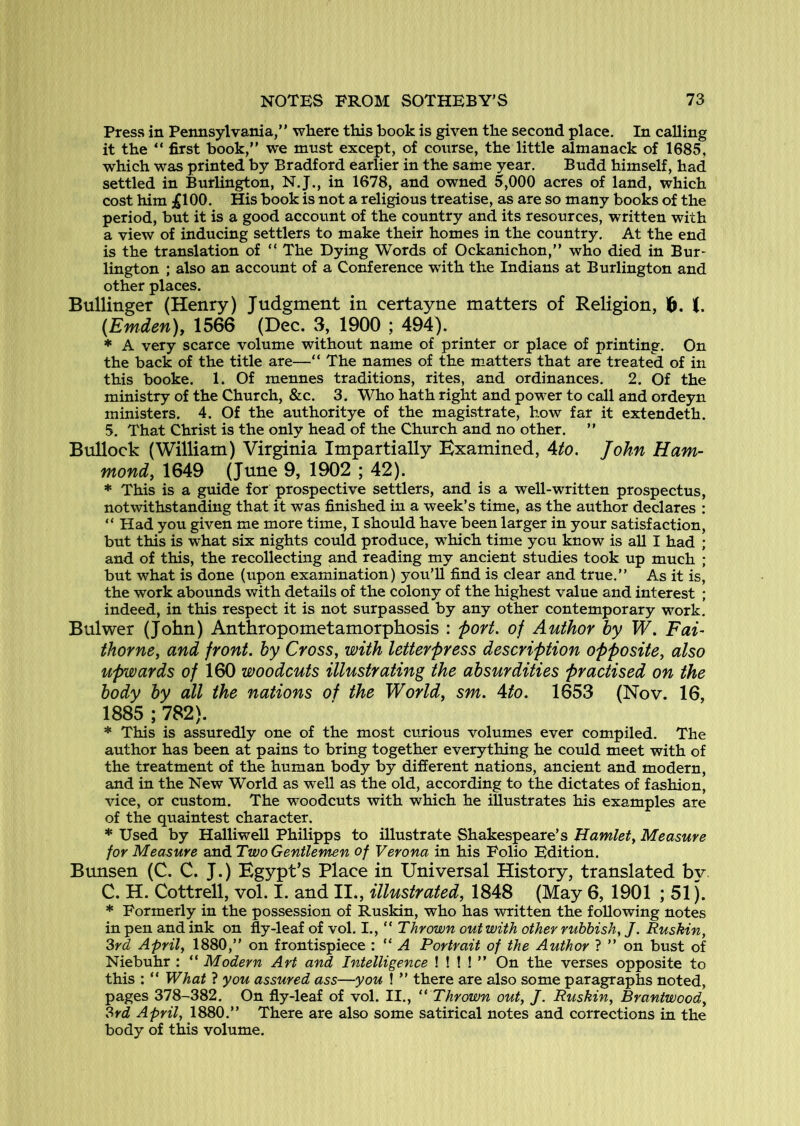 Press in Pennsylvania,” wliere this book is given the second place. In calling it the ” first book,” we must except, of course, the little almanack of 1685, which was printed by Bradford earlier in the same year. Budd himself, had settled in Burlington, N.J., in 1678, and owned 5,000 acres of land, which cost him ;£100. His book is not a religious treatise, as are so many books of the period, but it is a good account of the country and its resources, written with a view of inducing settlers to make their homes in the country. At the end is the translation of ” The Dying Words of Ockanichon,” who died in Bur- lington ; also an account of a Conference with the Indians at Burlington and other places. Bullinger (Henry) Judgment in certayne matters of Religion, 6. t. (Emden)y 1566 (Dec. 3, 1900 ; 494). * A very scarce volume without name of printer or place of printing. On the back of the title are—“ The names of the m.atters that are treated of in this booke. 1. Of mennes traditions, rites, and ordinances. 2. Of the ministry of the Church, &c. 3. Who hath right and power to call and ordeyn ministers. 4. Of the authoritye of the magistrate, how far it extendeth. 5. That Christ is the only head of the Church and no other. ” Bullock (William) Virginia Impartially Examined, Ato. John Ham- mond, 1649 (June 9, 1902 ; 42). * This is a guide for prospective settlers, and is a well-written prospectus, notwithstanding that it was finished in a week’s time, as the author declares : ” Had you given me more time, I should have been larger in your satisfaction, but this is what six nights could produce, which time you know is all I had ; and of this, the recollecting and reading my ancient studies took up much ; but what is done (upon examination) you’ll find is clear and true.” As it is, the work abounds with details of the colony of the highest value and interest ; indeed, in this respect it is not surpassed by any other contemporary work. Bulwer (John) Anthropometamorphosis : port, of Author by W. Fai- thorne, and front, by Cross, with letterpress description opposite, also upwards 0/ 160 woodcuts illustrating the absurdities practised on the body by all the nations of the World, sm. Ato. 1653 (Nov. 16, 1885 ; 782). * This is assuredly one of the most curious volumes ever compiled. The author has been at pains to bring together everything he could meet with of the treatment of the human body by different nations, ancient and modern, and in the New World as well as the old, according to the dictates of fashion, vice, or custom. The woodcuts with which he illustrates his examples are of the quaintest character. * Used by Halliwell Philipps to illustrate Shakespeare’s Hamlet, Measure for Measure and Two Gentlemen of Verona in his Folio Edition. Bunsen (C. C. J.) Egypt’s Place in Universal History, translated by C. H. Cottrell, vol. I. and II., illustrated, 1848 (May 6, 1901 ; 51). * Formerly in the possession of Ruskin, who has written the following notes in pen and ink on fly-leaf of vol. I., “ Thrown out with other rubbish, J. Ruskin, 2>rd April, 1880,” on frontispiece : ” A Portrait of the Author ? ” on bust of Niebuhr : ” Modern Art and Intelligence ! ! ! ! ” On the verses opposite to this : ” What ? you assured ass—you ! ” there are also some paragraphs noted, pages 378-382. On fly-leaf of vol. II., “ Thrown out, J. Ruskin, Brantwood, ?>rd April, 1880.” There are also some satirical notes and corrections in the body of this volume.