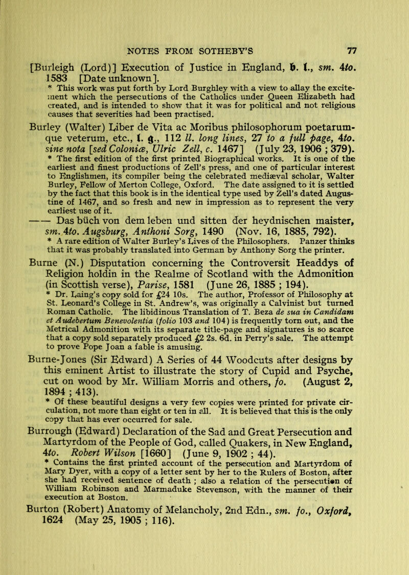 [Burleigh (Eord)] Execution of Justice in England, b. J., sm, Ato, 1583 [Date unknown]. * This work was put forth by Lord Burghley with a view to allay the excite- ment which the persecutions of the Catholics under Queen EUzabeth had created, and is intended to show that it was for political and not religious causes that severities had been practised. Burley (Walter) Liber de Vita ac Moribus philosophorum poetarum- que veterum, etc., I. g., 112 ll, long lines, 27 to a full page, Ato, sine nota [sed Colonice, Ulric Zell, c. 1467] (July 23, 1906 ; 379). * The first edition of the first printed Biographical works. It is one of the earliest and finest productions of Zell’s press, and one of particular interest to Englishmen, its compiler being the celebrated mediaeval scholar, Walter Burley, Fellow of Merton College, Oxford. The date assigned to it is settled by the fact that this book is in the identical type used by Zell’s dated Augus- tine of 1467, and so fresh and new in impression as to represent the very earliest use of it. Das biich von dem leben und sitten der heydnischen maister, sm. Ato. Augsburg, Anihoni Sorg, 1490 (Nov. 16, 1885, 792). * A rare edition of Walter Burley’s Lives of the Philosophers. Panzer thinks that it was probably translated into German by Anthony Sorg the printer. Burne (N.) Disputation concerning the Controversit Headdys of Religion holdin in the Realme of Scotland with the Admonition (in Scottish verse), Parise, 1581 (June 26, 1885 ; 194). * Dr. Laing’s copy sold for £24 10s. The author. Professor of Philosophy at St. Leonard’s College in St. Andrew’s, was originally a Calvinist but turned Roman Catholic. The libidinous Translation of T. Beza de sua in Candidam et Audebertum Benevolentia {folio 103 and 104) is frequently torn out, and the Metrical Admonition with its separate title-page and signatures is so scarce that a copy sold separately produced 2s. 6d. in Perry’s sale. The attempt to prove Pope Joan a fable is amusing. Burne-Jones (Sir Edward) A Series of 44 Woodcuts after designs by this eminent Artist to illustrate the story of Cupid and Psyche, cut on wood by Mr. William Morris and others, fo. (August 2, 1894 ; 413). * Of these beautiful designs a very few copies were printed for private cir- culation, not more than eight or ten in all. It is believed that this is the only copy that has ever occurred for sale. Burrough (Edward) Declaration of the Sad and Great Persecution and Martyrdom of the People of God, called Quakers, in New England, 4/a. Robert Wilson [1660] (June 9, 1902 ; 44). * Contains the first printed account of the persecution and Martyrdom of Mary Dyer, with a copy of a letter sent by her to the Rulers of Boston, after she ^d received sentence of death ; also a relation of the persecution of William Robinson and Marmaduke Stevenson, with the manner of their execution at Boston. Burton (Robert) Anatomy of Melancholy, 2nd Edn., sm. fo., Oxford, 1624 (May 25. 1905 ; 116).