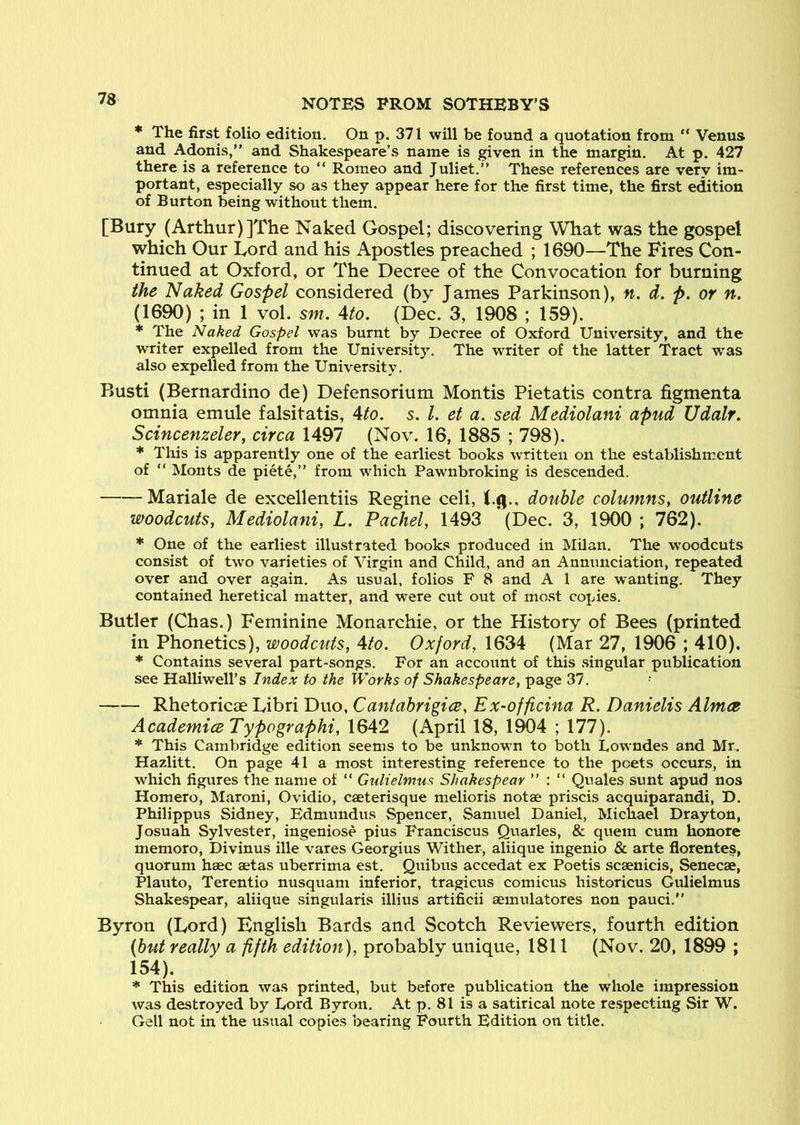 * The first folio edition. On p. 371 will be found a quotation from “ Venus and Adonis, and Shakespeare’s name is given in the margin. At p. 427 there is a reference to  Romeo and Juliet. These references are very im- portant, especially so as they appear here for the first time, the first edition of Burton being without them. [Bury (Arthur)]The Naked Gospel; discovering What was the gospel which Our Lord and his Apostles preached ; 1690—The Fires Con- tinued at Oxford, or The Decree of the Convocation for burning the Naked Gospel considered (by James Parkinson), n. d. p. or n. (1690) ; in 1 vol. sm, 4to. (Dec. 3, 1908 ; 159). * The Naked Gospel was burnt by Decree of Oxford University, and the writer expelled from the University. The writer of the latter Tract was also expelled from the University. Busti (Bernardino de) Defensorium Montis Pietatis contra figmenta omnia emule falsitatis, 4to. s. 1. et a. sed Mediolani apud Udalr, Scincenzeler, circa 1497 (Nov. 16, 1885 ; 798). * This is apparently one of the earliest books written on the establishment of “ Monts de piete,” from which Pawnbroking is descended. Mariale de excellentiis Regine celi, double columnSy outline woodcutSy Mediolaniy L. Pachely 1493 (Dec. 3, 1900 ; 762). * One of the earliest illustrated books produced in Milan. The woodcuts consist of two varieties of Virgin and Child, and an Annunciation, repeated over and over again. As usual, folios F 8 and A 1 are w^anting. They contained heretical matter, and were cut out of mo.st copies. Butler (Chas.) Feminine Monarchie, or the History of Bees (printed in Phonetics), woodcuts, 4to. Oxford, 1634 (Mar 27, 1906 ; 410). * Contains several part-songs. For an account of this .singular publication see Halliwell’s Index to the Works of Shakespeare, page 37. f Rhetoricae Libri Duo, Caniahrigice, Ex-officina R. Danielis Almce AcademiceTypographi, 1642 (April 18, 1904 ; 177). * This Cambridge edition seems to be unknown to both Lowndes and Mr. Hazlitt. On page 41 a most interesting reference to the poets occurs, in which figures the name of “ Gulielmus Shakespear  : “ Quales sunt apud nos Homero, Maroni, Ovidio, caeterisque melioris notae priscis acquiparandi, D. Philippus Sidney, Edmundus Spencer, Samuel Daniel, Michael Drayton, Josuah Sylvester, ingeniose pius Franciscus Quarles, & quern cum honore memoro, Divinus ille vares Georgius Wither, aliique ingenio & arte fiorentes, quorum haec aetas uberrima est. Quibus accedat ex Poetis scaenicis, Senecae, Plauto, Terentio nusquam inferior, tragicus comicus historicus Gulielmus Shakespear, aliique singularis illius artificii aemulatores non pauci. Byron (Lord) English Bards and Scotch Reviewers, fourth edition (hut really a fifth edition), probably unique, 1811 (Nov. 20, 1899 ; 154). * This edition was printed, but before publication the whole impression was destroyed by Lord Byron. At p. 81 is a satirical note respecting Sir W. Gell not in the usual copies bearing Fourth Edition on title.