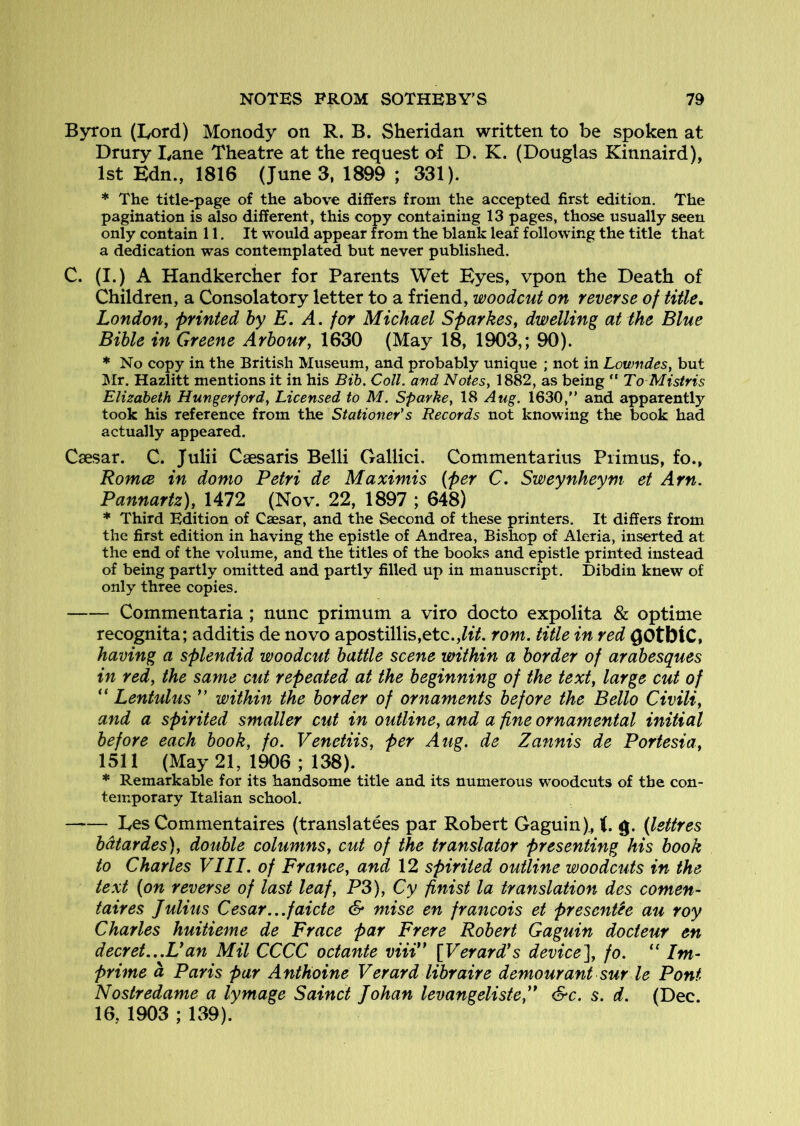 Byron (lyord) Monody on R. B. Sheridan written to be spoken at Drury Lane Theatre at the request of D. K. (Douglas Kinnaird), 1st Edn., 1816 (Junes, 1899 ; 331). * The title-page of the above differs from the accepted first edition. The pagination is also different, this copy containing 13 pages, those usually seen only contain 11. It would appear from the blank leaf following the title that a dedication was contemplated but never published. C. (I.) A Handkercher for Parents Wet Eyes, vpon the Death of Children, a Consolatory letter to a friend, woodcut on reverse of title, London, printed by E. A. for Michael Sparkes, dwelling at the Blue Bible in Greene Arbour, 1630 (May 18, 1903,; 90). * No copy in the British Museum, and probably unique ; not in Lowndes, but ]Mr. Hazlitt mentions it in his Bib. Coll, and Notes, 1882, as being “ To Mistris Elizabeth Hungerford, Licensed to M. Sparke, 18 Aug. 1630, and apparently took his reference from the Stationer's Records not knowing the book had actually appeared. Caesar. C. Julii Caesaris Belli Oallici. Commentarius Primus, fo., Romce in domo Petri de Maximis {per C. Sweynheym et Arn. Pannartz), 1472 (Nov. 22, 1897 ; 648) * Third Edition of Caesar, and the Second of these printers. It differs from the first edition in having the epistle of Andrea, Bishop of Aleria, inserted at the end of the volume, and the titles of the books and epistle printed instead of being partly omitted and partly filled up in manuscript. Dibdin knew of only three copies. Commentaria; nunc primum a viro docto expolita & optime recognita; additis de novo apostillis,etc.,/tV. rom. title in red ^OtbtC, having a splendid woodcut battle scene within a border of arabesques in red, the same cut repeated at the beginning of the text, large cut of “ Lentulus ” within the border of ornaments before the Bello Civili, and a spirited smaller cut in outline, and a fine ornamental initial before each hook, fo. Venetiis, per Aug. de Zannis de Portesia, 1511 (May 21, 1906 ; 138). * Remarkable for its handsome title and its numerous woodcuts of the con- temporary Italian school. Les Commentaires (translatees par Robert Gaguin)^ t. g. (lettres bdtardes), double columns, cut of the translator presenting his hook to Charles VIII. of France, and 12 spirited outline woodcuts in the text (on reverse of last leaf, P3), Cy finist la translation des comen- taires Julius Cesar...faide & mise en francois et presence au roy Charles huitieme de Frace par Frere Robert Gaguin docteur en decret...Uan Mil CCCC octante viii” [Verard*s device], fo. ” Im- prime a Paris par Anthoine Verard libraire demourant sur le Pont Nostredame a lymage Sainct Johan levangelisfe,” &c. s. d. (Dec. 16, 1903 ; 139).