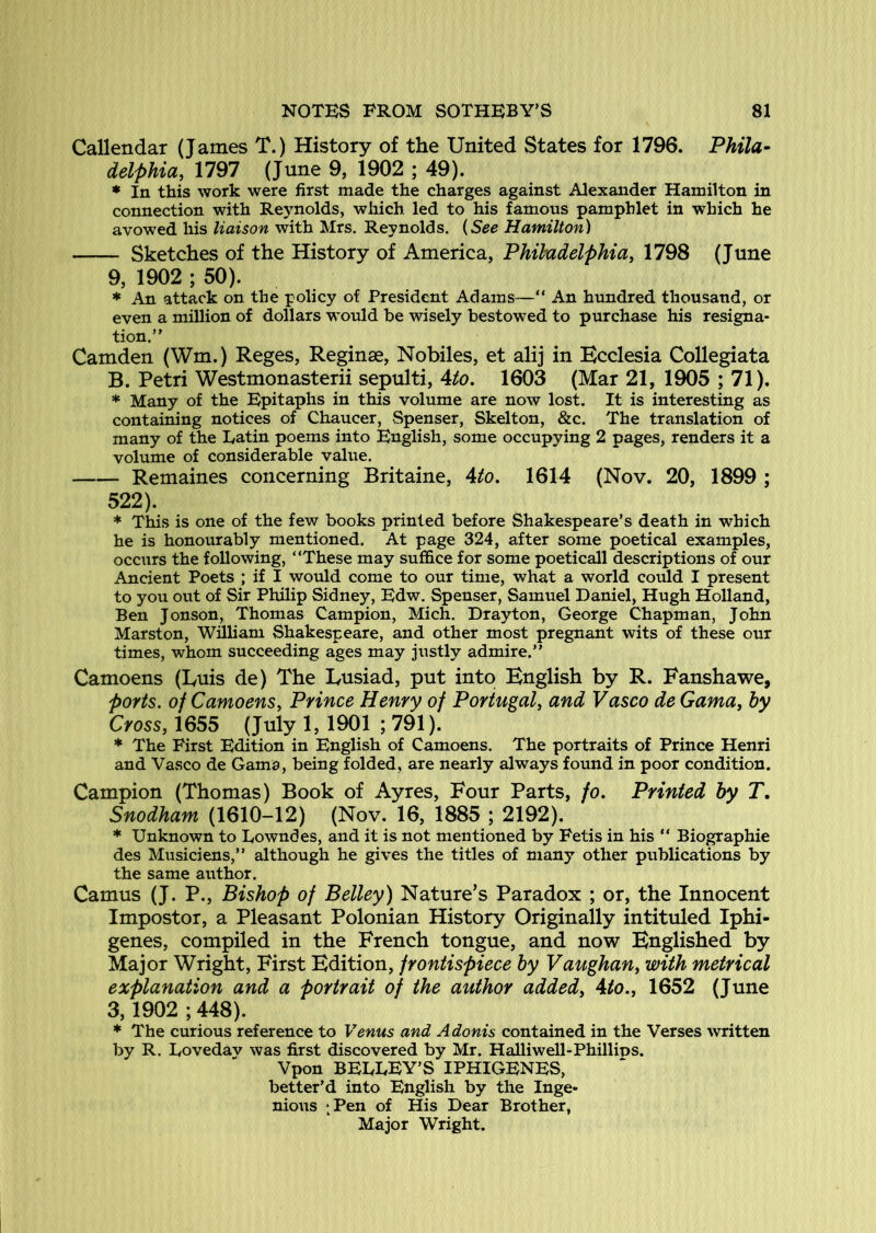 Callendar (James T.) History of the United States for 1796. Phila- delphia, 1797 (June 9, 1902 ; 49). * In this work were first made the charges against Alexander Hamilton in connection with Reynolds, which led to his famous pamphlet in which he avowed his liaison with Mrs. Reynolds. {See Hamilton) Sketches of the History of America, Philadelphia^ 1798 (June 9, 1902 ; 50). * An attack on the policy of President Adams—“ An hundred thousand, or even a million of dollars would be wisely bestowed to purchase his resigna- tion.” Camden (Wm.) Reges, Reginae, Nobiles, et alij in Ecclesia CoUegiata B. Petri Westmonasterii sepulti, \to, 1603 (Mar 21, 1905 ; 71). * Many of the Epitaphs in this volume are now lost. It is interesting as containing notices of Chaucer, ^Spenser, Skelton, &c. The translation of many of the Eatin poems into English, some occupying 2 pages, renders it a volume of considerable value. Remaines concerning Britaine, Uo, 1614 (Nov. 20, 1899 ; 522). * This is one of the few books printed before Shakespeare’s death in which he is honourably mentioned. At page 324, after some poetical examples, occurs the following, “These may suffice for some poeticall descriptions of our Ancient Poets ; if I would come to our time, what a world coffid I present to you out of Sir Philip Sidney, Edw. Spenser, Samuel Daniel, Hugh Holland, Ben Jonson, Thomas Campion, Mich. Drayton, George Chapman, John Marston, William Shakespeare, and other most pregnant wits of these our times, whom succeeding ages may justly admire.” Camoens (Euis de) The Lusiad, put into English by R. Eanshawe, ports, of Camoens, Prince Henry of Portugal, and Vasco de Gama, by Cross, 1655 (July 1, 1901 ; 791). * The First Edition in English of Camoens. The portraits of Prince Henri and Vasco de Gama, being folded, are nearly always found in poor condition. Campion (Thomas) Book of Ayres, Four Parts, fo. Printed by T, Snodham (1610-12) (Nov. 16, 1885 ; 2192). * Unknown to Eowndes, and it is not mentioned by Fetis in his “ Biographie des Musiciens,” although he gives the titles of many other publications by the same author. Camus (J. P., Bishop of Belley) Nature’s Paradox ; or, the Innocent Impostor, a Pleasant Polonian History Originally intituled Iphi- genes, compiled in the French tongue, and now Englished by Major Wright, First Edition, frontispiece by Vaughan, with metrical explanation and a portrait of the author added, Ato., 1652 (June 3, 1902 ; 448). * The curious reference to Venus and Adonis contained in the Verses written by R. Eovedav was first discovered by Mr. Halliwell-Phillips. Vpon BEEEEY’S IPHIGENES, better’d into English by the Inge- nious ;Pen of His Dear Brother, Major Wright.