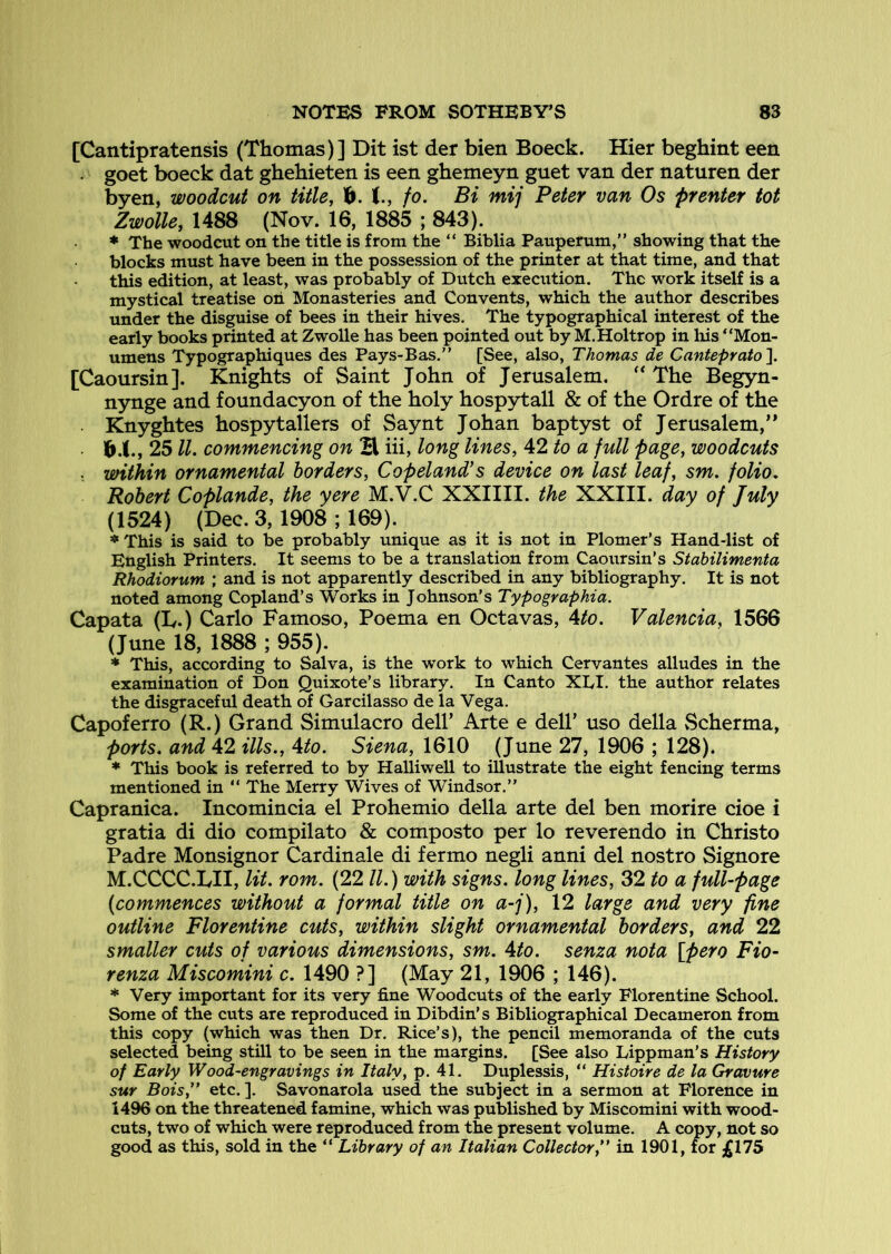 [Cantipratensis (Thomas)] Dit ist der bien Boeck. Hier beghint een . goet boeck dat ghehieten is een ghemeyn guet van der naturen der byen, woodcut on title, 1^. J., /<?. Bi mij Peter van Os prenter tot Zwolle, 1488 (Nov. 16, 1885 ; 843). ♦ The woodcut on the title is from the “ Biblia Pauperum,” showing that the blocks must have been in the possession of the printer at that time, and that this edition, at least, was probably of Dutch execution. The work itself is a mystical treatise oh Monasteries and Convents, which the author describes under the disguise of bees in their hives. The typographical interest of the early books printed at Zwolle has been pointed out by M.Holtrop in liis “Mon- umens Typographiques des Pays-Bas.” [See, also, Thomas de Canteprato\ [Caoursin]. Knights of Saint John of Jerusalem. The Begyn- nynge and foundacyon of the holy hospytall & of the Ordre of the . Knyghtes hospytalters of Saynt Johan baptyst of Jerusalem,” 6.I., 25 ll, commencing on E iii, long lines, 42 to a full page, woodcuts X within ornamental borders, Copeland’s device on last leaf, sm. folio, Robert Coplande, the yere M.V.C XXIIII. the XXIII. day of July (1524) (Dec. 3,1908 ; 169). This is said to be probably unique as it is not in Plomer’s Hand-list of English Printers. It seems to be a translation from Caoursin's Stahilimenta Rhodiorum and is not apparently described in any bibliography. It is not noted among Copland’s Works in Johnson’s Typographia. Capata (L.) Carlo Famoso, Poema en Octavas, Ato. Valencia, 1566 (June 18, 1888 ; 955). * This, according to Salva, is the work to which Cervantes alludes in the examination of Don Quixote’s library. In Canto XDI. the author relates the disgraceful death of Garcilasso de la Vega. Capoferro (R.) Grand Simulacro dell’ Arte e dell’ uso della Scherma, ports, and 42 ills., Ato. Siena, 1610 (June 27, 1906 ; 128). ♦ This book is referred to by Halliwell to illustrate the eight fencing terms mentioned in “ The Merry Wives of Windsor.” Capranica. Incomincia el Prohemio della arte del ben morire cioe i gratia di dio compilato & composto per lo reverendo in Christo Padre Monsignor Cardinale di fermo negli anni del nostro Signore M.CCCC.LII, lit. rom. (22 ll.) with signs, long lines, 32 to a full-page (commences without a formal title on a-j), 12 large and very fine outline Florentine cuts, within slight ornamental borders, and 22 smaller cuts of various dimensions, sm. Ato. senza nota [pero Fio- renza Miscomini c. 1490 ?] (May 21, 1906 ; 146). * Very important for its very fine Woodcuts of the early Florentine School. Some of the cuts are reproduced in Dibdin’s Bibliographical Decameron from this copy (which was then Dr. Rice’s), the pencil memoranda of the cuts selected being still to be seen in the margins. [See also Lippman’s History of Early Wood-engravings in Italy, p. 41. Duplessis, “ Histoire de la Gravure sur Bois,” etc. ]. Savonarola used the subject in a sermon at Florence in 1496 on the threatened famine, which was published by Miscomini with wood- cuts, two of which were reproduced from the present volume. A copy, not so good as this, sold in the “ Library of an Italian CollectorC in 1901, for £175