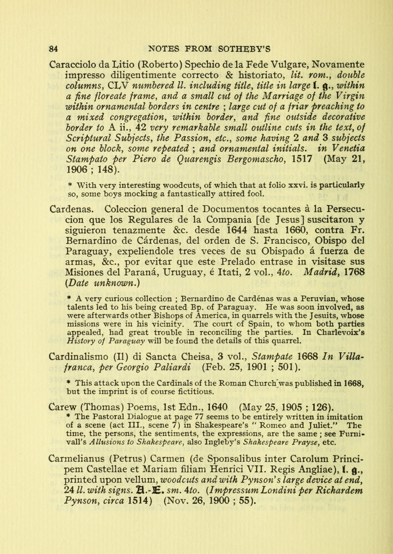 Caracciolo da Eitio (Roberto) Spechio de la Fede Vulgare, Novamente impresso diligentimente correcto & historiato, lit. yom., double columns, CLV numbered ll. including title, title in large f. g., within a fine floreate frame, and a small cut of the Marriage of the Virgin within ornamental borders in centre ; large cut of a friar preaching to a mixed congregation, within border, and fine outside decorative border /o A ii., 42 very remarkable small outline cuts in the text, of Scriptural Subjects, the Passion, etc., some having 2 and 3 subjects on one block, some repeated ; and ornamental initials, in Venetia Stampato per Piero de Quarengis Bergomascho, 1517 (May 21, 1906 ; 148). * With very interesting woodcuts, of which that at folio xxvi. is particularly so, some boys mocking a fantastically attired fool. Cardenas. Coleccion general de Documentos tocantes a la Persecu- cion que los Regulares de la Compania [de Jesus] suscitaron y siguieron tenazmente &c. desde 1644 hasta 1660, contra Fr. Bernardino de Cardenas, del orden de S. Francisco, Obispo del Paraguay, expeliendole tres veces de su Obispado a fuerza de armas, &c., por evitar que este Prelado entrase in visitase sus Misiones del Parana, Uruguay, e Itati, 2 vol., 4to. Madrid, 1768 (Date unknown.) * A very curious collection ; Bernardino de Cardenas was a Peruvian, whose talents led to his being created Bp. of Paraguay. He was soon involved, as were afterwards other Bishops of America, in quarrels with the Jesuits, whose missions were in his vicinity. The court of Spain, to whom both parties appealed, had great trouble in reconciling the parties. In Charlevoix’s History of Paraguay will be found the details of this quarrel. Cardinalismo (II) di Sancta Cheisa, 3 vol., Stampate 1668 In Villa- franca, per Georgia Paliardi (Feb. 25, 1901 ; 501). * This attack upon the Cardinals of the Roman Church'was published in 1668, but the imprint is of course fictitious. Carew (Thomas) Poems, 1st Edn., 1640 (May 25, 1905 ; 126). * The Pastoral Dialogue at page 77 seems to be entirely written in imitation of a scene (act III., scene 7) in Shakespeare’s  Romeo and Juliet. The time, the persons, the sentiments, the expressions, are the same ; see Furni- vall’s Allusions to Shakespeare, also Ingleby’s Shakespeare Prayse, etc. Carmelianus (Petrus) Carmen (de Sponsalibus inter Carolum Princi- pem Castellae et Mariam filiam Henrici VII. Regis Angliae), t. g., printed upon vellum, woodcuts and with Py ns on's large device at end, 24 ll. with signs. H.-JC. sm. Ato. (Impressum Londini per Richardem Pynson, circa 1514) (Nov. 26, 1900 ; 55).