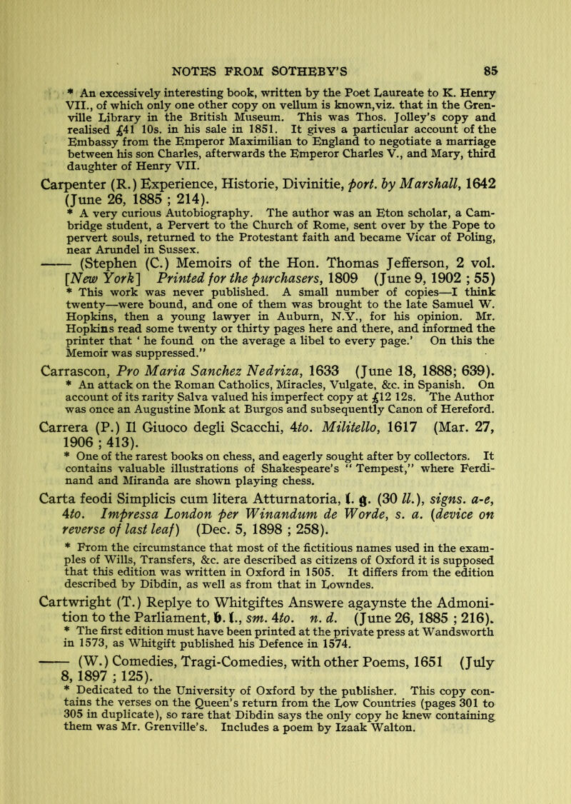 * An excessively interesting book, written by the Poet Laureate to K. Henry VII., of which only one other copy on vellum is known,viz. that in the Gren- ville Library in the British Museum. This was Thos. Jolley's copy and realised £41 10s. in his sale in 1851. It gives a particular account of the Embassy from the Emperor Maximilian to England to negotiate a marriage between his son Charles, afterwards the Emperor Charles V., and Mary, third daughter of Henry VII. Carpenter (R.) Experience, Historie, Divinitie, fort, hy Marshall, 1642 (June 26, 1885 ; 214). * A very curious Autobiography. The author was an Eton scholar, a Cam- bridge student, a Pervert to the Church of Rome, sent over by the Pope to pervert souls, returned to the Protestant faith and became Vicar of Poling, near Arundel in Sussex. (Stephen (C.) Memoirs of the Hon. Thomas Jefferson, 2 vol. [New York'\ Printed for the purchasers, 1809 (June 9, 1902 ; 55) * This work was never published. A small number of copies—I think twenty—were bound, and one of them was brought to the late Samuel W. Hopkins, then a yotmg lawyer in Auburn, N.Y., for his opinion. Mr. Hopkins read some twenty or thirty pages here and there, and informed the printer that ‘ he found on the average a libel to every page.’ On this the Memoir was suppressed.” Carrascon, Pro Maria Sanchez Nedriza, 1633 (June 18, 1888; 639). * An attack on the Roman Catholics, Miracles, Vulgate, &c. in Spanish. On account of its rarity Salva valued his imperfect copy at £12 12s. The Author was once an Augustine Monk at Burgos and subsequently Canon of Hereford. Carrera (P.) II Giuoco degli Scacchi, 4/o. Militello, 1617 (Mar. 27, 1906 ; 413). * One of the rarest books on chess, and eagerly sought after by collectors. It contains valuable illustrations of Shakespeare’s ” Tempest,” where Ferdi- nand and Miranda are shown playing chess. Carta feodi Simplicis cum litera Atturnatoria, K. g. (30 IL), signs. a~e, 4to. Impressa London per Winandum de Worde, s. a. (device on reverse of last leaf) (Dec. 5, 1898 ; 258). * From the circumstance that most of the fictitious names used in the exam- ples of Wills, Transfers, &c. are described as citizens of Oxford it is supposed that this edition was written in Oxford in 1505. It differs from the edition described by Dibdin, as well as from that in Lowndes. Cartwright (T.) Replye to Whitgiftes Answere agaynste the Admoni- tion to the Parliament, 1&. (., sm. 4to. n. d. (June 26, 1885 ; 216). * The first edition must have been printed at the private press at Wandsworth in 1573, as Whitgift published his Defence in 1574. (W.) Comedies, Tragi-Comedies, with other Poems, 1651 (July 8,1897 ; 125). * Dedicated to the University of Oxford by the publisher. This copy con- tains the verses on the Queen’s return from the Low Countries (pages 301 to 305 in duplicate), so rare that Dibdin says the only copy he knew containing them was Mr. Grenville’s. Includes a poem by Izaak Walton.