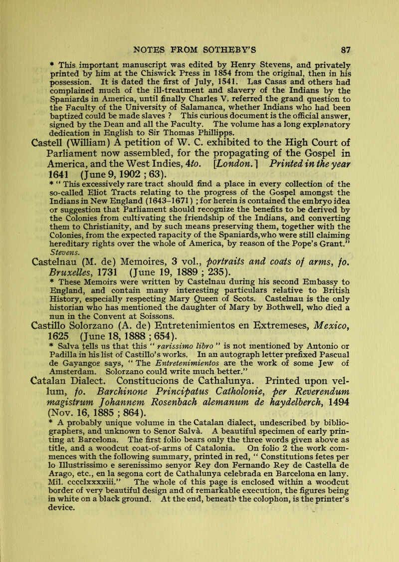 * This important manuscript was edited by Henry Stevens, and privately printed by him at the Chiswick Press in 1854 from the original, then in his possession. It is dated the first of July, 1541. has Casas and others had complained much of the ill-treatment and slavery of the Indians by the Spaniards in America, until finally Charles V. referred the grand question to the Faculty of the University of Salamanca, whether Indians who had been baptized could be made slaves ? This curious document is the official answer, signed by the Dean and all the Faculty. The volume has a long explanatory dedication in English to Sir Thomas Phillipps. Castell (William) A petition of W. C. exhibited to the High Court of Parliament now assembled, for the propagating of the Gospel in America, and the West Indies, Ato. {London. ] Printed in the year 1641 (June 9, 1902 ; 63). * “ This excessively rare tract should find a place in every collection of the so-called Eliot Tracts relating to the progress of the Gospel amongst the Indians in New England (1643-1671) ; for herein is contained the embryo idea or suggestion that Parliament should recognize the benefits to be derived by the Colonies from cultivating the friendship of the Indians, and converting them to Christianity, and by such means preserving them, together with the Colonies, from the expected rapacity of the Spaniards,who were still claiming hereditary rights over the whole of America, by reason of the Pope’s Grant.” Stevens. Castelnau (M. de) Memoires, 3 vol., portraits and coats of arms, jo. Bruxelles, 1731 (June 19, 1889 ; 235). * These Memoirs were written by Castelnau during his second Embassy to England, and contain many interesting particulars relative to British History, especially respecting Mary Queen of Scots. Castelnau is the only historian who has mentioned the daughter of Mary by Bothwell, who died a nun in the Convent at Soissons. Castillo Solorzano (A. de) Entretenimientos en Extremeses, Mexico, 1625 (June 18, 1888 ; 654). * Salva tells us that this “ ravissimo lihro ” is not mentioned by Antonio or Padilla in his list of Castillo’s works. In an autograph letter prefixed Pascual de Gayangos says, ” The Entretenimientos are the work of some Jew of Amsterdam. Solorzano could write much better.” Catalan Dialect. Constitucions de Cathalunya. Printed upon vel- lum, fo. Barchinone Principatus Catholonie, per Reverendum magistrum Johannem Rosenhach alemanum de haydelberch, 1494 (Nov. 16, 1885 ; 864). * A probably unique volume in the Catalan dialect, undescribed by biblio- graphers, and unknown to Senor Salva. A beautiful specimen of early prin- ting at Barcelona. The first folio bears only the three words given above as title, and a woodcut coat-of-arms of Catalonia. On folio 2 the work com- mences with the following summary, printed in red, “ Constitutions fetes per lo Illustrissimo e serenissimo senyor Rey don Fernando Rey de Castella de Arago, etc., en la segona cort de Cathalunya celebrada en Barcelona en lany. Mil. cccclxxxxiii.” The whole of this page is enclosed within a woodcut border of very beautiful design and of remarkable execution, the figures being in white on a black ground. At the end, beneath the colophon, is the printer’s device.