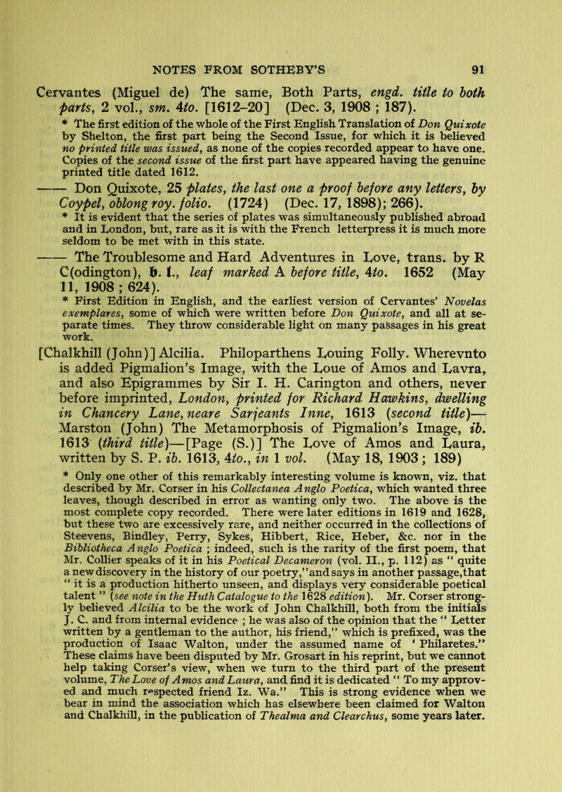 Cervantes (Miguel de) The same, Both Parts, engd. title to both parts, 2 vol., sm. Ato, [1612-20] (Dec. 3, 1908 ; 187). * The first edition of the whole of the First English Translation of Don Quixote by Shelton, the first part being the Second Issue, for which it is believed no printed title was issued, as none of the copies recorded appear to have one. Copies of the second issue of the first part have appeared having the genuine printed title dated 1612. Don Quixote, 25 plates, the last one a proof before any letters, by Coypel, oblong roy. folio. (1724) (Dec. 17, 1898); 266). * It is evident that the series of plates was simultaneously published abroad and in London, but, rare as it is with the French letterpress it is much more seldom to be met with in this state. The Troublesome and Hard Adventures in Love, trans. by R C(odington), h. leaf marked A before title, Ato. 1652 (May 11, 1908 ; 624). * First Edition in English, and the earliest version of Cervantes’ Novelas exemplareSy some of which were written before Don Quixote, and all at se- parate times. They throw considerable light on many passages in his great work. [Chalkhill (John)] Alcilia. Philoparthens Louing Folly. Wherevnto is added Pigmalion’s Image, with the Loue of Amos and Lavra, and also Epigrammes by Sir I. H. Carington and others, never before imprinted, London, printed for Richard Hawkins, dwelling in Chancery Lane, neare Sarjeants Inne, 1613 (second title)— Marston (John) The Metamorphosis of Pigmalion’s Image, ib, 1613 (third title)—[Page (S.)] The Love of Amos and Laura, written by S. P. ih. 1613, Ato., in 1 vol. (May 18, 1903 ; 189) * Only one other of this remarkably interesting volume is known, viz. that described by Mr. Corser in his Collectanea Anglo Poetica, which wanted three leaves, though described in error as wanting only two. The above is the most complete copy recorded. There were later editions in 1619 and 1628, but these two are excessively rare, and neither occurred in the collections of Steevens, Bindley, Perry, Sykes, Hibbert, Rice, Heber, &c. nor in the Bibliotheca Anglo Poetica ; indeed, such is the rarity of the first poem, that Mr. Collier speaks of it in his Poetical Decameron (vol. II., p. 112) as “ quite a new discovery in the history of our poetry,” and says in another passage,that “ it is a production hitherto unseen, and displays very considerable poetical talent ” {see note in the Huth Catalogue to the 1628 edition). Mr. Corser strong- ly believed Alcilia to be the work of John Chalkhill, both from the initials J. C. and from internal evidence ; he was also of the opinion that the “ Letter written by a gentleman to the author, his friend,” which is prefixed, was the production of Isaac Walton, under the assumed name of ‘ Philaretes.” These claims have been disputed by Mr. Grosart in his reprint, but we cannot help taking Corser’s view, when we turn to the third part of the present volume. The Love of Amos and Laura, and. find it is dedicated “ To my approv- ed and much respected friend Iz. Wa.” This is strong evidence when we bear in mind the association which has elsewhere been claimed for Walton and Chalkhill, in the publication of Thealma and Clearchus, some years later.