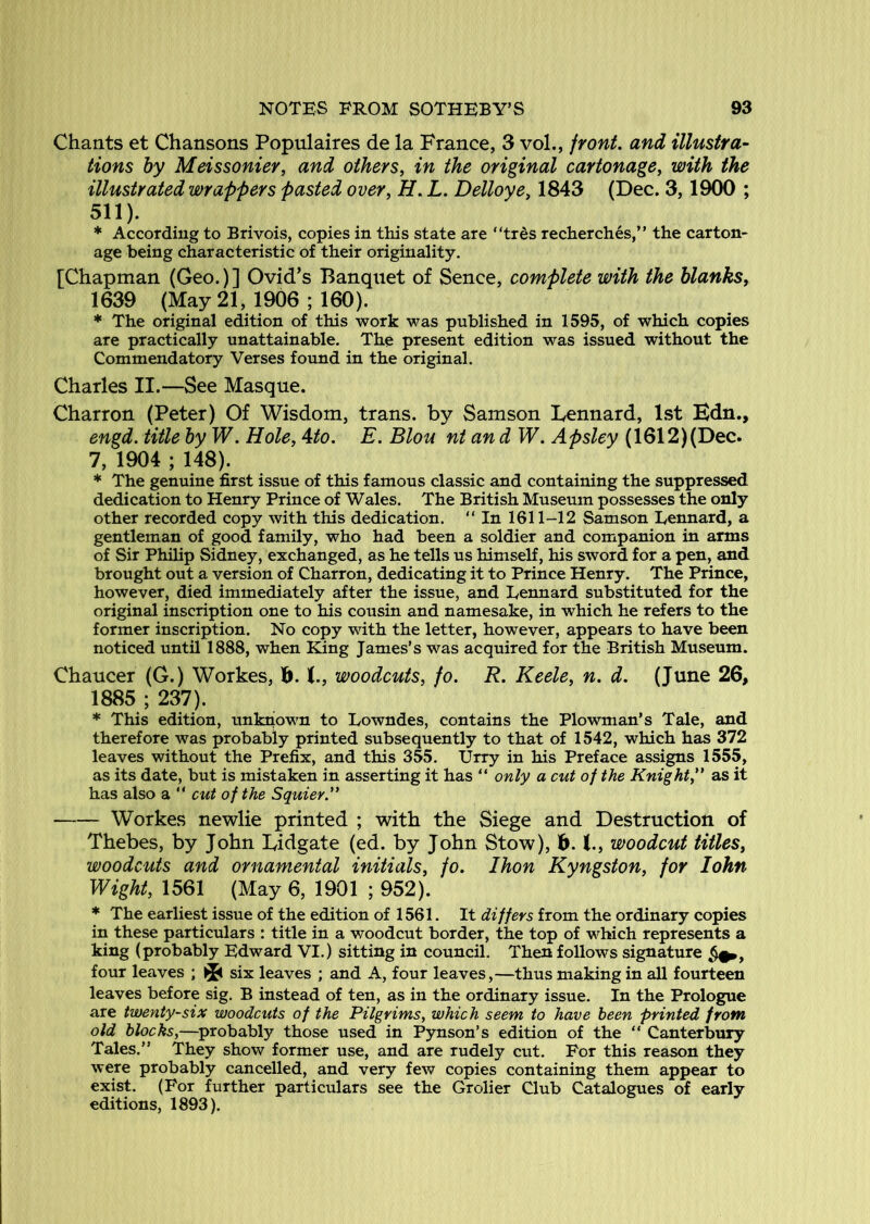 Chants et Chansons Populaires de la France, 3 vol., front, and illustra- tions hy Meissonier, and others, in the original cartonage, with the illustrated wrappers pasted over, H. L. Delloye, 1843 (Dec. 3,1900 ; 511). * According to Brivois, copies in this state are “trds recherches,” the carton- age being characteristic of their originality. [Chapman (Geo.)] Ovid’s Banquet of Sence, complete with the blanks, 1639 (May 21, 1906 ; 160). * The original edition of this work was published in 1595, of which copies are practically unattainable. The present edition was issued without the Commendatory Verses found in the original. Charles II.—See Masque. Charron (Peter) Of Wisdom, trans. by Samson Lennard, 1st Edn., engd. title hy W. Hole, Mo. E. Blou nt an d W. Apsley (1612)(Dec. 7, 1904 ; 148). * The genuine first issue of this famous classic and containing the suppressed dedication to Henry Prince of Wales. The British Museum possesses the only other recorded copy with this dedication. “ In 1611-12 Samson Lennard, a gentleman of good family, who had been a soldier and companion in arms of Sir Philip Sidney, exchanged, as he tells us himself, his sword for a pen, and brought out a version of Charron, dedicating it to Prince Henry. The Prince, however, died immediately after the issue, and Lennard substituted for the original inscription one to his cousin and namesake, in which he refers to the former inscription. No copy with the letter, however, appears to have been noticed until 1888, when King James’s was acquired for the British Museum. Chaucer (G.) Workes, b. X., woodcuts, fo. R. Keele, n. d. (June 26, 1885 ; 237). * This edition, unknown to Lowndes, contains the Plowman’s Tale, and therefore was probably printed subsequently to that of 1542, which has 372 leaves without the Prefix, and this 355. Urry in his Preface assigns 1555, as its date, but is mistaken in asserting it has “ only a cut of the Knight,” as it has also a “ cut of the Squier.” Workes newlie printed ; with the Siege and Destruction of Thebes, by John Lidgate (ed. by John Stow), d. woodcut titles, woodcuts and ornamental initials, fo. Ihon Kyngston, for John Wight, 1561 (May 6, 1901 ; 952). * The earliest issue of the edition of 1561. It differs from the ordinary copies in these particulars : title in a v/oodcut border, the top of which represents a king (probably Edward VI.) sitting in council. Then follows signature four leaves ; six leaves ; and A, four leaves,—thus making in all fourteen leaves before sig. B instead of ten, as in the ordinary issue. In the Prologue are twenty-six woodcuts of the Pilgrims, which seem to have been printed from old blocks,—^probably those used in Pynson’s edition of the “ Canterbury Tales.” They show former use, and are rudely cut. For this reason they were probably cancelled, and very few copies containing them appear to exist. (For further particulars see the Grolier Club Catalogues of early editions, 1893).