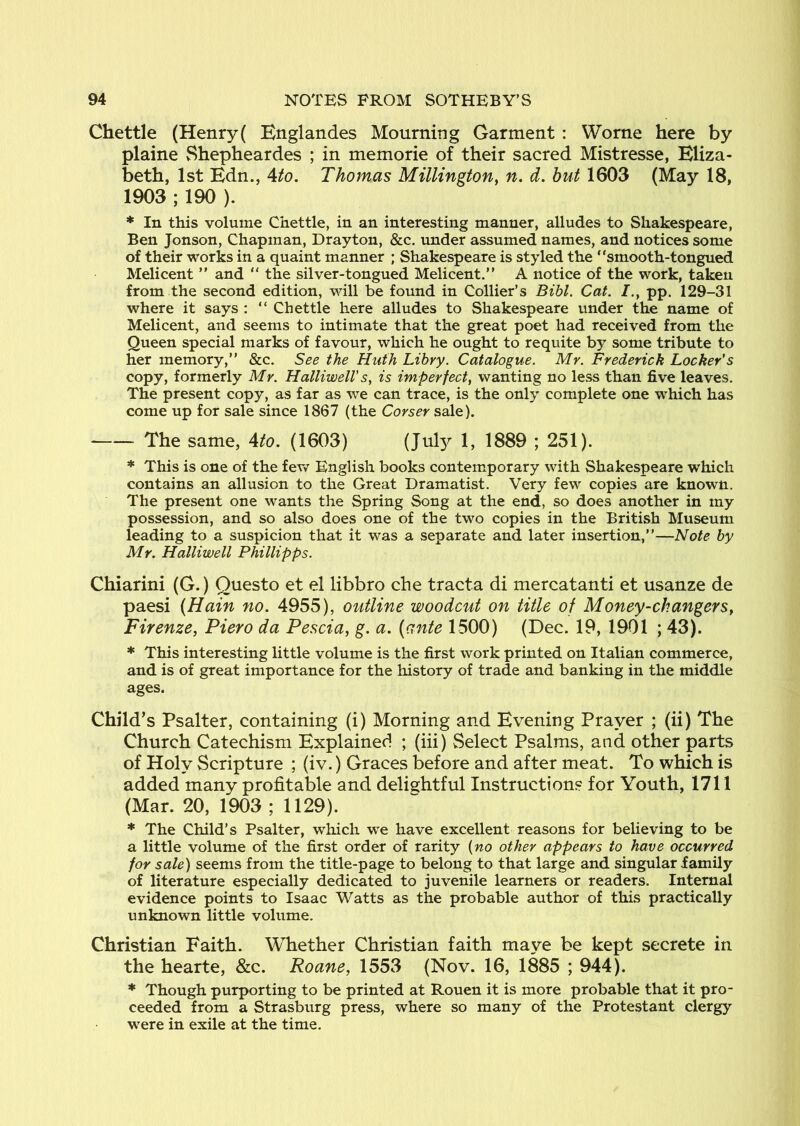 Chettle (Henry( Bnglandes Mourning Garment : Worne here by plaine Shepheardes ; in memorie of their sacred Mistresse, Eliza- beth, 1st Edn., Ato. Thomas Millington, n, d. hut 1603 (May 18, 1903 ; 190 ). * In this volume Chettle, in an interesting manner, alludes to Shakespeare, Ben Jonson, Chapman, Drayton, &c. under assumed names, and notices some of their works in a quaint manner ; Shakespeare is styled the “smooth-tongued Melicent ” and “ the silver-tongued Melicent.” A notice of the work, taken from the second edition, will be found in Collier’s Bibl. Cat. pp. 129-31 where it says : “ Chettle here alludes to Shakespeare under the name of Melicent, and seems to intimate that the great poet had received from the Queen special marks of favour, which he ought to requite by some tribute to her memory,’’ &c. See the Hiith Lihry. Catalogue. Mr. Frederick Locker's copy, formerly Mr. HalliwelV s, is imperfect, wanting no less than five leaves. The present copy, as far as we can trace, is the only complete one w’hich has come up for sale since 1867 (the Corser sale). The same, Ato. (1603) (July 1, 1889 ; 251). * This is one of the fev/ English books contemporary with Shakespeare which contains an allusion to the Great Dramatist. Very few copies are known. The present one wants the Spring Song at the end, so does another in my possession, and so also does one of the two copies in the British Museum leading to a suspicion that it was a separate and later insertion,’’—Note by Mr. Halliwell Phillipps. Chiarini (G.) Ouesto et el libbro che tracta di mercatanti et usanze de paesi {Hain no. 4955), outline woodcut on title of Money-changers, Firenze, Piero da Pescia, g. a. {ante 1500) (Dec. 19, 1901 ; 43). * This interesting little volume is the first work printed on Italian commerce, and is of great importance for the history of trade and banking in the middle ages. Child’s Psalter, containing (i) Morning and Evening Prayer ; (ii) The Church Catechism Explained ; (hi) Select Psalms, and other parts of Holy Scripture ; (iv.) Graces before and after meat. To which is added many profitable and delightful Instruction? for Youth, 1711 (Mar. 20, 1903 ; 1129). * The Child’s Psalter, which we have excellent reasons for believing to be a little volume of the first order of rarity {no other appears to have occurred for sale) seems from the title-page to belong to that large and singular family of literature especially dedicated to juvenile learners or readers. Internal evidence points to Isaac Watts as the probable author of this practically unknown little volume. Christian Faith. Whether Christian faith maye be kept secrete in the hearte, &c. Roane, 1553 (Nov. 16, 1885 ; 944). * Though purporting to be printed at Rouen it is more probable that it pro- ceeded from a Strasburg press, where so many of the Protestant clergy were in exile at the time.