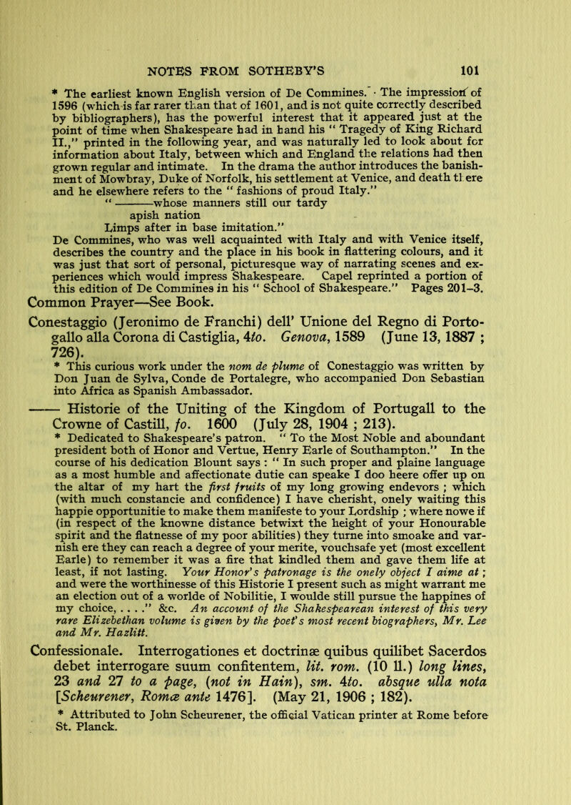 * The earliest known English version of De Commines. • The impression^ of 1596 (which is far rarer than that of 1601, and is not quite correctly described by bibliographers), has the powerful interest that it appeared just at the point of time when Shakespeare had in hand his “ Tragedy of King Richard II.,” printed in the following year, and was naturally led to look about for information about Italy, between which and England the relations had then grown regular and intimate. In the drama the author introduces the banish- ment of Mowbray, Duke of Norfolk, his settlement at Venice, and death there and he elsewhere refers to the ” fashions of proud Italy.” ” whose manners still our tardy apish nation Limps after in base imitation.” De Commines, who was well acquainted with Italy and with Venice itself, describes the coimtry and the place in his book in flattering colours, and it was just that sort of personal, picturesque way of narrating scenes and ex- periences which would impress Shakespeare. Capel reprinted a portion of this edition of De Commines in his “ School of Shakespeare.” Pages 201-3. Common Prayer—See Book. Conestaggio (Jeronimo de Franchi) delP Unione del Regno di Porto- gallo alia Corona di Castiglia, Mo. Genova, 1589 (June 13,1887 ; 726). * This curious work under the nom de plume of Conestaggio was written by Don Juan de Sylva, Conde de Portalegre, who accompanied Don Sebastian into Africa as Spanish Ambassador. Historie of the Uniting of the Kingdom of Portugall to the Crowne of Castill, fo. 1600 (July 28, 1904 ; 213). * Dedicated to Shakespeare’s patron. ” To the Most Noble and aboundant president both of Honor and Vertue, Henry Earle of Southampton.” In the course of his dedication Blount says : ” In such proper and plaine language as a most humble and affectionate dutie can speake I doo heere offer up on the altar of my hart the prst fruits of my long growing endevors ; which (with much constancie and confidence) I have cherisht, onely waiting this happie opportunitie to make them m.anifeste to your Lordship ; where nowe if (in respect of the knowne distance betwixt the height of your Honourable spirit and the flatnesse of my poor abilities) they turne into smoake and var- nish ere they can reach a degree of your merite, vouchsafe yet (most excellent Earle) to remember it was a fire that kindled them and gave them life at least, if not lasting. Your Honor's patronage is the onely object I aime at; and were the worthinesse of this Historie I present such as might warrant me an election out of a worlde of Nobilitie, I woulde still pursue the happines of my choice, .. . .” &c. An account of the Shakespearean interest of this very rare Elizehethan volume is given by the poet's most recent biographers, Mr. Lee and Mr. Hazlitt. Confessionale. Interrogationes et doctrinse quibus quilibet Sacerdos debet interrogare suum confitentem, lit. rom. (10 11.) long lines, 23 and 27 to a page, (not in Hain), sm. Ato. absque ulla nota [Scheurener, Romce ante 1476]. (May 21, 1906 ; 182). * Attributed to John Scheurener, the official Vatican printer at Rome before St. Planck.