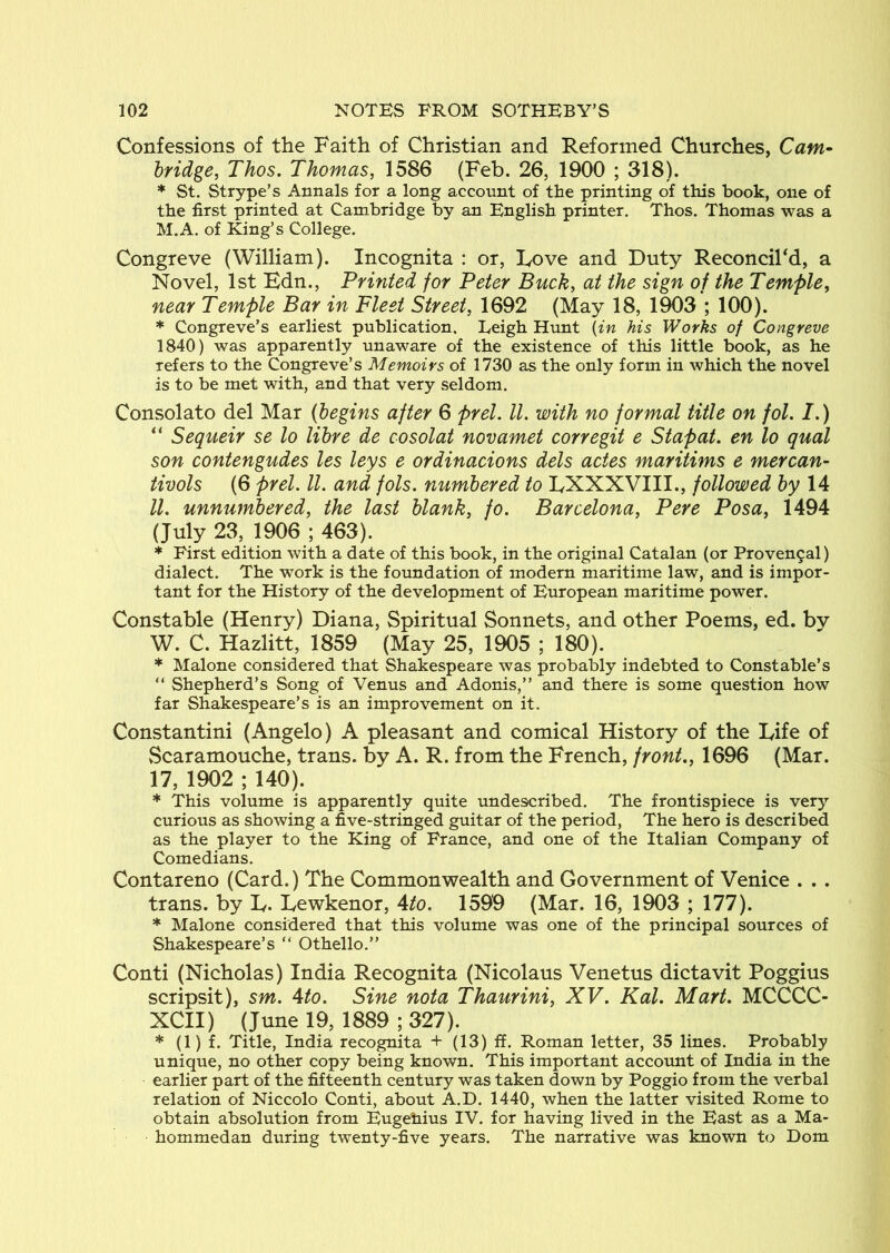 Confessions of the Faith of Christian and Reformed Churches, Cam^ bridge, Thos. Thomas, 1586 (Feb. 26, 1900 ; 318). * St. Strype’s Annals for a long account of the printing of this book, one of the first printed at Cambridge by an English printer. Thos. Thomas was a M.A. of King’s College. Congreve (William). Incognita : or, Love and Duty Reconcil'd, a Novel, 1st Edn., Printed for Peter Buck, at the sign of the Temple, near Temple Bar in Fleet Street, 1692 (May 18, 1903 ; 100). * Congreve’s earliest publication. Leigh Himt {in his Works of Congreve 1840) was apparently unaware of the existence of this little book, as he refers to the Congreve’s Memoirs of 1730 as the only form in which the novel is to be met with, and that very seldom. Consolato del Mar (begins after 6 prel. 11. with no formal title on fol. I.) “ Sequeir se lo libre de cosolat novamet corregit e Stapat. en lo quad son contengudes les leys e ordinacions dels actes maritims e mercan- tivols (6 prel. ll. and fols. numbered to DXXXVIII., followed by ll. unnumbered, the last blank, fo. Barcelona, Pere Posa, 1494 (July 23, 1906 ; 463). * First edition with a date of this book, in the original Catalan (or Proven9al) dialect. The work is the foundation of modern maritime law, and is impor- tant for the History of the development of European maritime power. Constable (Henry) Diana, Spiritual Sonnets, and other Poems, ed. bv W. C. Hazlitt, 1859 (May 25, 1905 ; 180). * Malone considered that Shakespeare was probably indebted to Constable’s “ Shepherd’s Song of Venus and Adonis,” and there is some question how far Shakespeare’s is an improvement on it. Constantin! (Angelo) A pleasant and comical History of the Fife of vScaramouche, trans. by A. R. from the French, front., 1696 (Mar. 17, 1902 ; 140). * This volume is apparently quite undescribed. The frontispiece is very curious as showing a five-stringed guitar of the period. The hero is described as the player to the King of France, and one of the Italian Company of Comedians. Contareno (Card.) The Commonwealth and Government of Venice . . . trans. by E- Eewkenor, Ato. 1599 (Mar. 16, 1903 ; 177). * Malone considered that this volume was one of the principal sources of Shakespeare’s “ Othello.” Conti (Nicholas) India Recognita (Nicolaus Venetus dictavit Poggius scripsit), sm. Ato. Sine nota Thaurini, XV. Kal. Mart. MCCCC- XCII) (June 19, 1889 ; 327). * (1) f. Title, India reco^ita + (13) ff. Roman letter, 35 lines. Probably unique, no other copy being known. This important accoxmt of India in the earlier part of the fifteenth century was taken down by Poggio from the verbal relation of Niccolo Conti, about A.D. 1440, when the latter visited Rome to obtain absolution from Eugehius IV. for having lived in the East as a Ma- hommedan during twenty-five years. The narrative was known to Dom