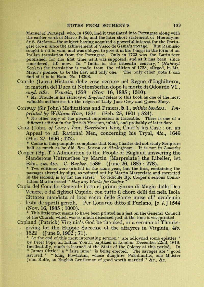 Manuel of Portugal, who, in 1500, had it translated into Portugese along with the earlier work of Marco Polo, and the later short statement of Hieronymo de S. Stefano—the subject having acquired a powerful interest for the Portu- gese crown since the achievement of Vasco de Gama’s voyage. But Ramusio sought for it in vain, and was obliged to give it in his Viag^i in the form of an Italian translation from the Portugese. Only in 1723 was the Latin text published, for the first time, as it was supposed, and as it has been since considered, till now. In “ India in the fifteenth century,” {Hakluyt Society) the translation is made from the edition of 1723, alleged, in Mr. Major’s preface, to be the first and only one. The only other note I can find of it is in Hain, No. 13208. Con tile (Lnca) Historia delle cose occorse nel Regno d’Inghilterra, in materia del Duca di Notomberlan dopo la morte di Odoardo VI., engd. title, Venetia, 1558 (Nov 16, 1885 ; 1310). * Mr. Froude in his History of England refers to this book as one of the most valuable authorities for the reigns of Lady J ane Grey and Queen Mary. Conway (Sir John) Meditations and Praiers, b. t., within borders. Im- printed by William How, 1571 (Feb. 25, 1901 ; 524). * No other copy of the present impression is traceable. There is one of a different edition in the British Museum, inlaid, and probably of later date. Cook (John, of Gray s Inn, Barrister) King Chari’s his Case : or, an Appeal to all Rational Men, concerning his Tryal, Ato,, 1649 (Mar. 27, 1906 ; 422). * Cooke in this pamphlet complains that King Charles did not study Scripture half as much as he did Ben Jonson or Shakespeare. It is not in Lowndes Cooper (Bp. T.) Admonition to the People of England answering the Slanderous Untruethes by Martin [Marprelate] the Eibeller, 1st Bdn., sm, Ato. C. Barker, 1589 (June 26, 1885 ; 278). * Two editions were printed in the same year, but the first, containing the passages altered by slips, as pointed out by Martin Marprelate and corrected in the second, is by far the rarest. To ridicule Bp. Cooper s serious Confu- tation Martin issued “ Hay any Worke for Cooper. Copia del Concilio Cenerale fatto el primo giorno di Magio dalla Dea Venere, e dal figliuol Cupido, con tutto il choro delli dei nela Isola Cittarea mandata al loco sacro delle Sante muse all’ academia festa de spiriti gentili. Per lyonardo ditto il Furlano, [s /.] 1544 (Nov. 16, 1885 ; 1000). * This little tract seems to have been printed as a jest on the General Council of the Church, which was so much discussed just at the time it was printed. Copland (Patrick) Virginia’s God be thanked, or a sermon of Thanks- giving for the Happie Successe of the affayres in Virginia, Ato, 1622 (June 9, 1902 ; 71). * At the end of this most interesting sermon “ are adjoyned some epistles ” by Peter Pope, an Indian Youth, baptized in London, December 22nd, 1616. Incidentally, much is learned of the State of the Colony at this period. In “ James Cittie ” a ” faire inne ” is being erected. The savages are “ good natured.” “ King Powhatan, whose daughter Pokahuntas, one Maister John Rolfe, an English Gentleman of good worth married,” &c., &c.