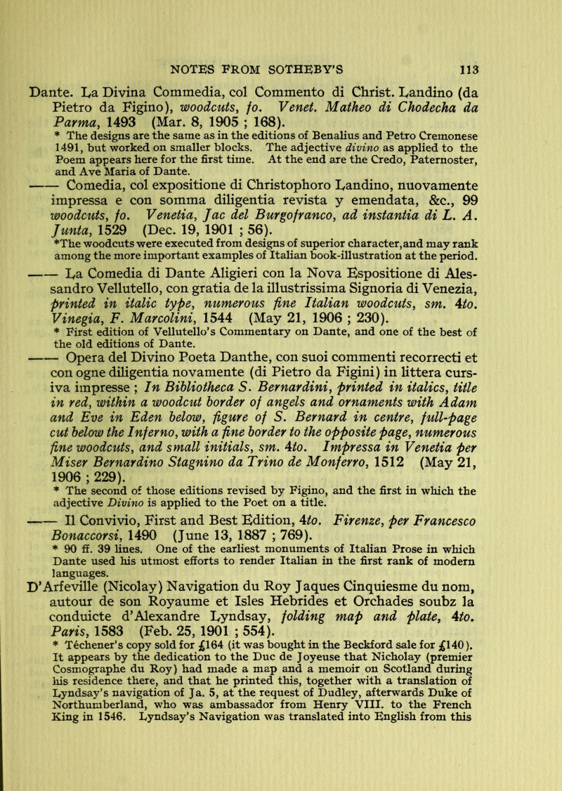 Dante. Da Divina Commedia, col Commento di Christ. Dandino (da Pietro da Figino), woodcuts^ fo, Venet. Matheo di Chodecha da Parmaf 1493 (Mar. 8, 1905 ; 168). * The designs are the same as in the editions of Benalius and Petro Cremonese 1491, but worked on smaller blocks. The adjective divino as applied to the Poem appears here for the first time. At the end are the Credo, Paternoster, and Ave Maria of Dante. Comedia, col expositione di Christophoro Dandino, nuovamente impressa e con somma diligentia re vista y emendata, &c., 99 woodcuts, fo, Venetia, Jac del Burgofranco, ad instantia di L, A. Junta, 1529 (Dec. 19, 1901 ; 56). ♦The woodcuts were executed from designs of superior character, and may rank among the more important examples of Italian book-illustration at the period. Da Comedia di Dante Aligieri con la Nova Bspositione di Ales- sandro Vellntello, con gratia de la illustrissima Signoria di Venezia, printed in italic type, numerous fine Italian woodcuts, sm. Ato, Vinegia, F. Marcolini, 1544 (May 21, 1906 ; 230). * First edition of Vellutello’s Commentary on Dante, and one of the best of the old editions of Dante. Opera del Divino Poeta Danthe, con suoi commenti recorrecti et con ogne diligentia novamente (di Pietro da Figini) in littera curs- iva impresse ; In Bibliotheca S. Bernardini, printed in italics, title in red, within a woodcut border of angels and ornaments with Adam and Eve in Eden below, figure of S. Bernard in centre, full-page cut below the Inferno, with a fine border to the opposite page, numerous fine woodcuts, and small initials, sm. Ato. Impressa in Venetia per Miser Bernardino Stagnino da Trino de Monferro, 1512 (May 21, 1906 ; 229). * The second of those editions revised by Figino, and the first in which the adjective Divino is applied to the Poet on a title. II Convivio, First and Best Edition, Ato. Firenze, per Francesco Bonaccorsi, 1490 (June 13, 1887 ; 769). * 90 ff. 39 lines. One of the earliest monuments of Italian Prose in which Dante used his utmost efforts to render Italian in the first rank of modern languages. D’Arfeville (Nicolay) Navigation du Roy Jaques Cinquiesme du nom, autour de son Royaume et Isles Hebrides et Orchades soubz la conduicte d’Alexandre Dyudsay, folding map and plate, Ato. Paris, 1583 (Feb. 25, 1901 ; 554). * Techener’s copy sold for £164 (it was bought in the Beckford sale for £140). It appears by the dedication to the Due de Joyeuse that Nicholay (premier Cosmographe du Roy) had made a map and a memoir on Scotland during his residence there, and that he printed this, together with a translation of Lyndsay’s navigation of Ja. 5, at the request of Dudley, afterwards Duke of Northumberland, who was ambassador from Henry VIII. to the French King in 1546. Eyndsay’s Navigation was translated into English from this