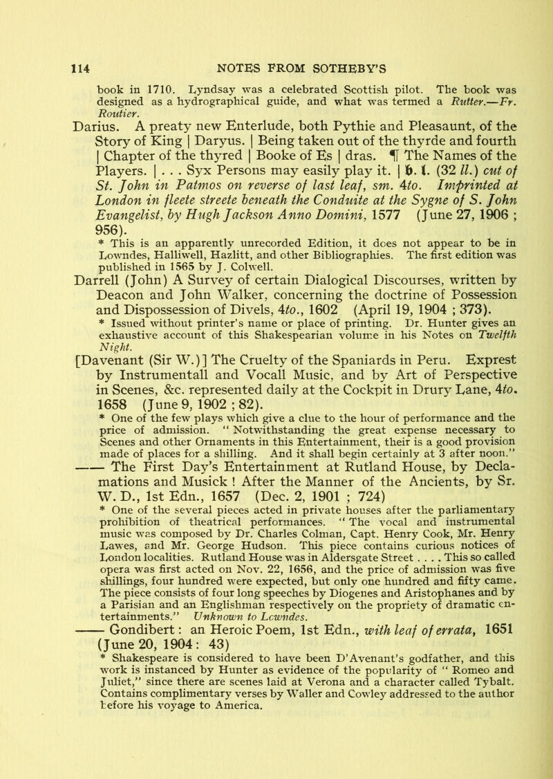 book in 1710. Lyndsay was a celebrated Scottish pilot. The book was designed as a hydrographical guide, and what was termed a Rutter.—Fr. Routier. Darius. A preaty new Enterlude, both Pythie and Pleasaunt, of the Story of King | Daryus. | Being taken out of the thyrde and fourth I Chapter of the thy red | Booke of Ks | dras. U The Names of the Players. | . . . Syx Persons may easily play it. | f>. (. (32 //.) cut of St. John in Patmos on reverse of last leaf, sm. Ato. Imprinted at London in fleete streete beneath the Conduite at the Sygne of S. John Evangelist, by Hugh Jackson Anno Dojnini, 1577 (June 27, 1906 ; 956). * This is an apparently unrecorded Edition, it does not appear to be in Lowndes, Halliwell, Hazlitt, and other Bibliographies, The first edition was published in 1565 by J. Colwell. Darrell (John) A Survey of certain Dialogical Discourses, written by Deacon and John Walker, concerning the doctrine of Possession and Dispossession of Divels, Ato., 1602 (April 19, 1904 ; 373). * Issued without printer’s name or place of printing. Dr. Hunter gives an exhaustive account of this Shakespearian volume in his Notes on Twelfth Night. [Davenant (Sir W.)] The Cruelty of the Spaniards in Peru. Bxprest by Instrumental! and Vocall Music, and by Art of Perspective in Scenes, &c. represented daily at the Cockpit in Drury Lane, Ato. 1658 (June 9, 1902 ; 82). * One of the few plays which give a clue to the hour of performance and the price of admission. “ Notwithstanding the great expense necessary to Scenes and other Ornaments in this Entertainment, their is a good provision made of places for a shilling. And it shall begin certainly at 3 after noon.” The First Day’s Entertainment at Rutland House, by Decla- mations and Musick ! After the Manner of the Ancients, by Sr. W. D., 1st Edn., 1657 (Dec. 2, 1901 ; 724) * One of the several pieces acted in private houses after the parliamentary prohibition of theatrical performances. “ The vocal and instrumental music was composed by Dr. Charles Colman, Capt. Henry Cook, Mr. Henry Lawes, and Mr. George Hudson, This piece contains curious notices of London localities. Rutland House was in Aldersgate Street .... This so called opera was first acted on Nov. 22, 1656, and the price of admission was five slnllings, four hundred were expected, but only one hundred and fifty came. The piece consists of four long speeches by Diogenes and Aristophanes and by a Parisian and an Englishman respectively on the propriety of dramatic en- tertainments.” Unknown to Lowndes. Gondibert; an Heroic Poem, 1st Edn., with leaf of errata, 1651 (June 20, 1904 : 43) * Shakespeare is considered to have been D’Avenant’s godfather, and this work is instanced by Hunter as evidence of the popularity of “ Romeo and Juliet,” since there are scenes laid at Verona and a character called Tybalt. Contains complimentary verses by Waller and Cowley addressed to the author before his voyage to America.