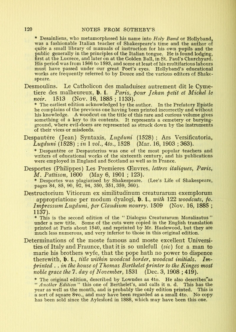 * Desainliens, who metamorphosed his name into Holy Band or Hollyband, was a fashionable Italian teacher of Shakespeare’s time and the author of quite a small library of manuals of instruction for his own pupils and the public generally in the principles of the Italian tongue. He is found lodging, first at the Lucrece, and later on at the Golden Ball, in St. Paul’s Churchyard. His period was from 1566 to 1593, and some at least of his multifarious labours must have passed under our great Poet’s eyes. Hollyband’s educational works are frequently referred to by Douce and the various editors of Shake- speare. Desmoulins. Le Catholicon des maladuisez autrement dit le Cyme- tiere des malheureux, 16. (. Paris, pour Jehan petit et Michel le noir. 1513 (Nov. 16, 1885 ; 1133). * The earliest edition acknowledged by the author. In the Prefatory Epistle he complains of the previous one having been printed incorrectly and without his knowledge. A woodcut on the title of this rare and curious volume gives something of a key to its contents. It represents a cemetery or burying- ground, where evil-doers are represented as struck down by the instruments of their vices or misdeeds. Despautere (Jean) Syntaxis, Lugduni (1528) ; Ars Versificatoria, Lugduni (1528) ; in 1 vol., Ato., 1528 (Mar. 16, 1903 ; 363). * Despautere or Despauterius was one of the most popular teachers and writers of educational works of the sixteenth century, and his publications were employed in England and Scotland as well as in France. Desportes (Philippes) Les Premieres CEuvres, lettres italiques, Paris, M. Pattison, 1600 (May 6, 1901 ; 123). * Desportes was plagiarised by Shakespeare. (Lee’s Life of Shakespeare, pages 84, 85, 90, 92, 94, 350, 351,359, 360). Destructorium Vitiorum ex similitudinum creaturarum exemplorum appropriatione per modum dyalogi, 16. J., with 122 woodcuts, fo, Impressum Lugduni, per Claudium nourry. 1509 (Nov. 16, 1885 ; 1137). * This is the second edition of the “ Dialogus Creaturarum Moralizatus ” under a new title. Some of the cuts were copied in the English translation printed at Paris about 1540, and reprinted by Mr. Hazlewood, but they are much less numerous, and very inferior to those in this original edition. Determinations of the moste famous and moste excellent Universi- ties of Italy and Fraunce, that it is so unlefuU (sic) for a man to marie his brothers wyfe, that the pope hath no power to dispence therewith, 16. title within woodcut border, woodcut initials, Im~ printed . . in the house of Thomas Berthelet printer to the Kinges most noble grace the 7. day of November, 1531 (Dec. 3, 1908 ; 419). * The original edition, described by Lowndes as 4to. He also describesras “ Another Edition ” this one of Berthelet’s, and calls it n. d. This has the year as well as the month, and is probably the only edition printed. This is a sort of square 8vo., and may have been regarded as a small 4to. No copy has been sold since the Aylesford in 1888, which may have been this one.