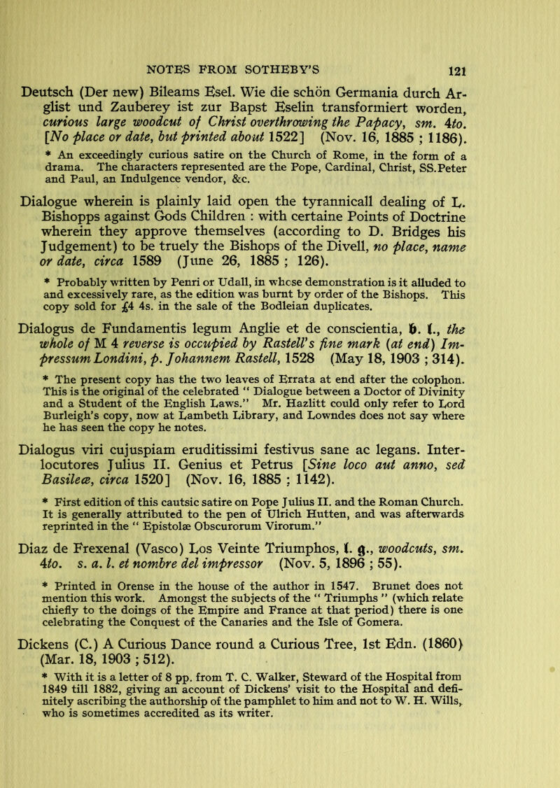 Deutsch (Der new) Bileams Esel. Wie die schon Germania durch Ar- glist und Zauberey ist zur Bapst Eselin transformiert worden, curious large woodcut of Christ overthrowing the Pafacy^ sm, Ato. [No place or date^ hut printed about 1522] (Nov. 16, 1885 ; 1186). * An exceedingly curious satire on the Church of Rome, in the form of a drama. The characters represented are the Pope, Cardinal, Christ, SS. Peter and Paul, an Indulgence vendor, &c. Dialogue wherein is plainly laid open the tyrannicall dealing of E. Bishopps against Gods Children : with certaine Points of Doctrine wherein they approve themselves (according to D. Bridges his Judgement) to be truely the Bishops of the Divell, no place, name or date, circa 1589 (June 26, 1885 ; 126). * Probably written by Penri or Udall, in whose demonstration is it alluded to and excessively rare, as the edition was burnt by order of the Bishops. This copy sold for 4s. in the sale of the Bodleian duplicates. Dialogus de Fundamentis legum Anglie et de conscientia, 1^. the whole e/ M 4 reverse is occupied by RastelVs fine mark (at end) Im~ pressum Londini, p. Johannem Rastell, 1528 (May 18, 1903 ; 314). * The present copy has the two leaves of Errata at end after the colophon. This is the original of the celebrated “ Dialogue between a Doctor of Divinity and a Student of the English Laws.” Mr. Hazlitt could only refer to Lord Burleigh’s copy, now at Lambeth Library, and Lowndes does not say where he has seen the copy he notes. Dialogus viri cujuspiam eruditissimi festivus sane ac legans. Inter-* locutores Julius II. Genius et Petrus [Sine loco aut anno, sed Basilece, circa 1520] (Nov. 16, 1885 : 1142). * First edition of this cautsic satire on Pope Julius II. and the Roman Church. It is generally attributed to the pen of Ulrich Hutten, and was afterwards reprinted in the ” Epistolse Obscurorum Virorum.” Diaz de Frexenal (Vasco) Eos Veinte Triumphos, (. g., woodcuts, sm. 4to. s. a. I, et nombre del impressor (Nov. 5, 1896 ; 55). * Printed in Orense in the house of the author in 1547. Brunet does not mention this work. Amongst the subjects of the “ Triumphs ” (which relate chiefly to the doings of the Empire and France at that period) there is one celebrating the Conquest of the Canaries and the Isle of Gomera. Dickens (C.) A Curious Dance round a Curious Tree, 1st Edn. (1860) (Mar. 18, 1903 ; 512). * With it is a letter of 8 pp. from T. C. Walker, Steward of the Hospital from 1849 till 1882, giving an account of Dickens’ visit to the Hospital and defi» nitely ascribing the authorship of the pamphlet to him and not to W. H. Wills,, who is sometimes accredited as its writer.