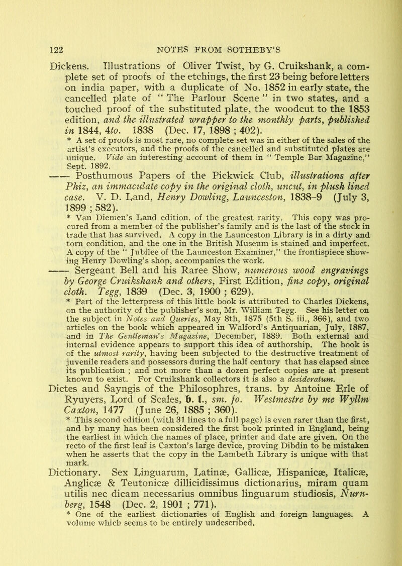 Dickens. Illustrations of Oliver Twist, by G. Cruikshank, a com- plete set of proofs of theetchings, the first 23 being before letters on india paper, with a duplicate of No. 1852 in early state, the cancelled plate of “ The Parlour Scene in two states, and a touched proof of the substituted plate, the woodcut to the 1853 edition, and the illustyated wrapper to the monthly parts, published in 1844, Ato. 1838 (Dec. 17, 1898 ; 402). * A set of proofs is most rare, no complete set was in either of the sales of the artist’s executors, and the proofs of the cancelled and substituted plates are unique. Vide an interesting account of them in “ Temple Bar Magazine,” Sept. 1892. Posthumous Papers of the Pickwick Club, illustrations after Phiz, an immacidate copy in the original cloth, uncut, in plush lined case. V. D. Land, Henry Dowling, Launceston, 1838-9 (July 3, 1899 ; 582). * Van Diemen’s Land edition, of the greatest rarity. This copy was pro- cured from a member of the publisher’s family and is the last of the stock in trade that has survived. A copy in the Launceston Library is in a dirty and torn condition, and the one in the British Museum is stained and imperfect. A copy of the “ Jubilee of the Launceston Examiner,” the frontispiece show- ing Henry Dowling’s shop, accompanies the work. Sergeant Bell and his Raree Show, numerous wood engravings by George Cruikshank and others, First Edition, fine copy, original cloth. Tegg, 1839 (Dec. 3, 1900 ; 629). * Part of the letterpress of this little book is attributed to Charles Dickens, on the authority of the publisher’s son, Mr. William Tegg. See his letter on the subject in Notes and Queries, May 8th, 1875 (5th S. iii., 366), and two articles on the book which appeared in Walford’s Antiquarian, July, 1887, and in The Gentleman's Magazine, December, 1889. Both external and internal evidence appears to support this idea of authorship. The book is of the utmost rarity, having been subjected to the destructive treatment of juvenile readers and possessors during the half century that has elapsed since its publication ; and not more than a dozen perfect copies are at present known to exist. For Cruikshank collectors it is also a desideratum. Dictes and vSayngis of the Philosophies, trans. by Antoine Brie of Ryuyers, Lord of Scales, h. I., sm. fo. Westmestre by me Wyllm Caxton, 1477 ( June 26, 1885 ; 360). * This second edition (with 31 lines to a full page) is even rarer than the first, and by many has been considered the first book printed in England, being the earliest in which the names of place, printer and date are given. On the recto of the first leaf is Caxton’s large device, proving Dibdin to be mistaken when he asserts that the copy in the Lambeth Library is unique with that mark. Dictionary. Sex Linguarum, Latinae, Gallicae, Hispanicae, Italicae, Anglicae & Teutonicse dillicidissimus dictionarius, miram quam utilis nec dicam necessarius omnibus linguarum studiosis, Nurn- berg, 1548 (Dec. 2, 1901 ; 771). * One of the earliest dictionaries of English and foreign languages. A volume which seems to be entirely undescribed.