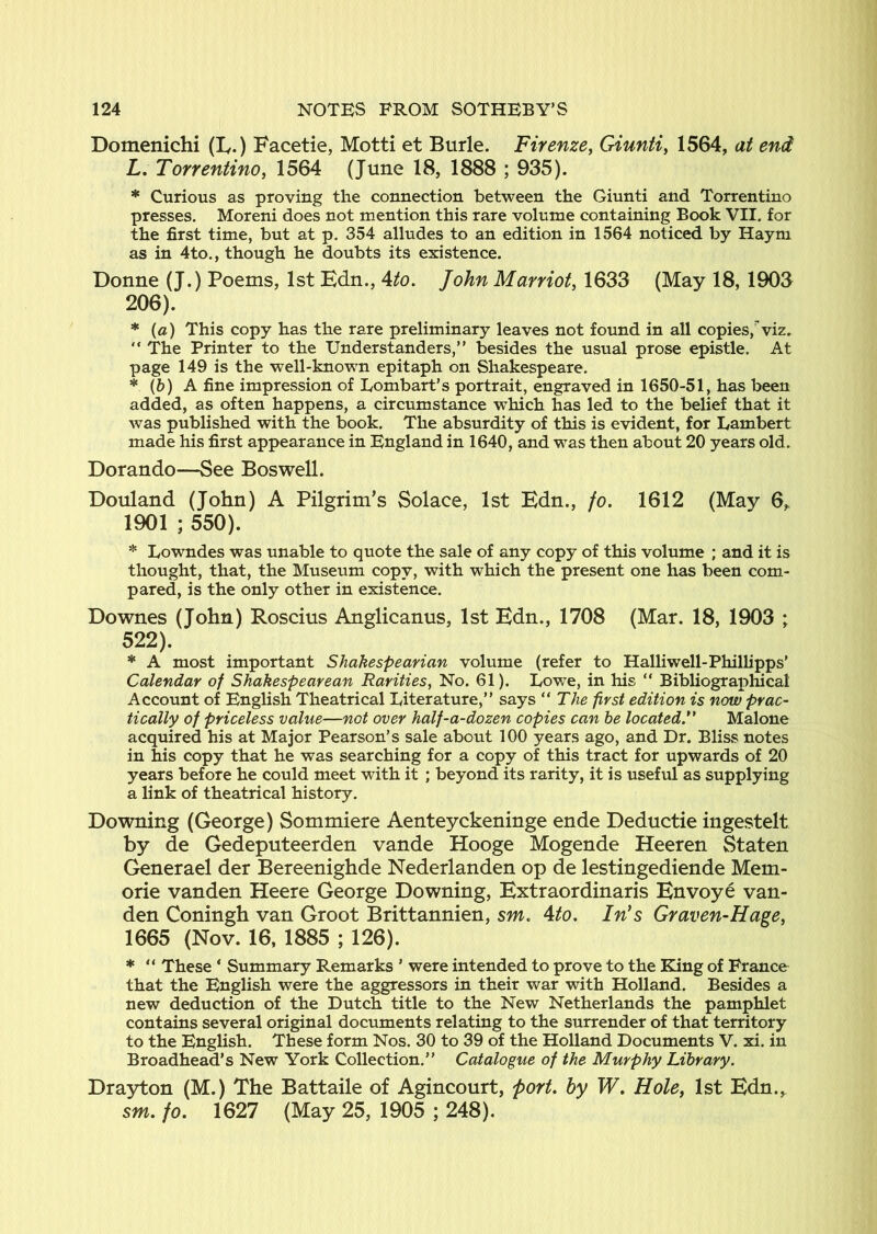 Domenichi (ly.) Facetie, Motti et Burle. Firenze^ Giunti, 1564, at end L, Torrentino, 1564 (June 18, 1888 ; 935). * Curious as proving the connection between the Giunti and Torrentino presses. Moreni does not mention this rare volume containing Book VII. for the first time, but at p. 354 alludes to an edition in 1564 noticed by Haym as in 4to., though he doubts its existence. Donne (J.) Poems, 1st Edn., 4^o. John Marriott 1633 (May 18, 1903 206). * {a) This copy has the rare preliminary leaves not found in all copies,^viz. “ The Printer to the Understanders,” besides the usual prose epistle. At page 149 is the well-known epitaph on Shakespeare. * (6) A fine impression of Lombart’s portrait, engraved in 1650-51, has been added, as often happens, a circumstance which has led to the belief that it was published with the book. The absurdity of this is evident, for Lambert made his first appearance in England in 1640, and was then about 20 years old. Dorando—See Boswell. Douland (John) A Pilgrim’s Solace, 1st Edn., fo. 1612 (May 6„ 1901 ; 550). * Lowndes was unable to quote the sale of any copy of this volume ; and it is thought, that, the Museum copy, with which the present one has been com- pared, is the only other in existence. Downes (John) Roscius Anglicanus, 1st Edn., 1708 (Mar. 18, 1903 ; 522). * A most important Shakespearian volume (refer to Halliwell-Philhpps' Calendar of Shakespearean Rarities^ No. 61). Lowe, in his “ Bibliographical Account of English Theatrical Literature,” says The first edition is now prac- tically of priceless value—not over half-a-dozen copies can he located Malone acquired his at Major Pearson’s sale about 100 years ago, and Dr. Bliss notes in his copy that he was searching for a copy of this tract for upwards of 20 years before he could meet with it ; beyond its rarity, it is useful as supplying a link of theatrical history. Downing (George) Sommiere Aenteyckeninge ende Deductie ingestelt by de Gedeputeerden vande Hooge Mogende Heeren Staten Generael der Bereenighde Nederlanden op de lestingediende Mem- orie vanden Heere George Downing, Extraordinaris Envoye van- den Coningh van Groot Brittannien, sm. Mo. In's Graven-Hage, 1665 (Nov. 16, 1885 ; 126). * ” These ‘ Summary Remarks ’ were intended to prove to the Eling of France that the English were the aggressors in their war with Holland. Besides a new deduction of the Dutch title to the New Netherlands the pamphlet contains several original documents relating to the surrender of that territory to the English. These form Nos. 30 to 39 of the Holland Documents V. xi. in Broadhead’s New York Collection.” Ccdalogue of the Murphy Library. Drayton (M.) The Battaile of Agincourt, port, by W. Hole, 1st Edn.^ sm. fo. 1627 (May 25, 1905 ; 248).