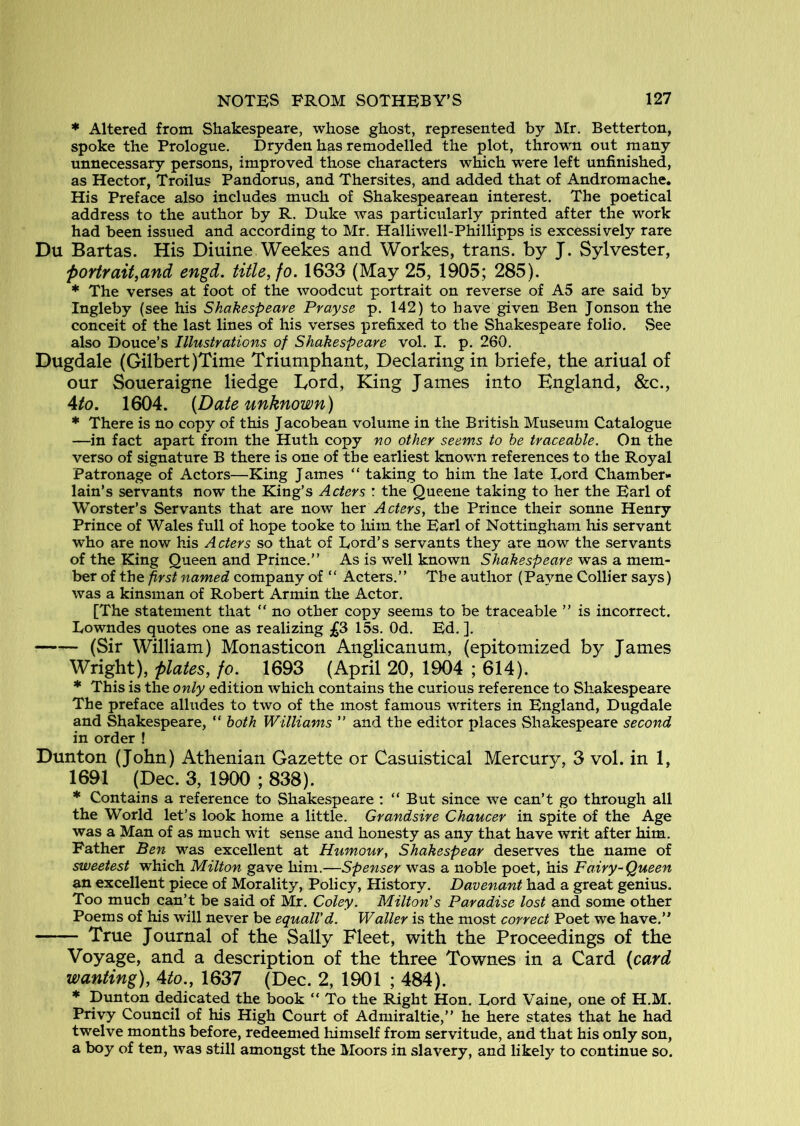 * Altered from Shakespeare, whose ghost, represented by Mr. Betterton, spoke the Prologue, Dryden has remodelled the plot, thrown out many unnecessary persons, improved those characters which w’ere left unfinished, as Hector, Troilus Pandorus, and Thersites, and added that of Andromache, His Preface also includes much of Shakespearean interest. The poetical address to the author by R. Duke was particularly printed after the work had been issued and according to Mr. Halliwell-Phillipps is excessively rare Du Bartas. His Diuine Weekes and Workes, trans. by J. Sylvester, portrait,and engd. title, fo. 1633 (May 25, 1905; 285). * The verses at foot of the woodcut portrait on reverse of A5 are said by Ingleby (see his Shakespeare Prayse p. 142) to have given Ben Jonson the conceit of the last lines of his verses prefixed to the Shakespeare folio. See also Douce’s Illustrations of Shakespeare vol. I. p. 260. Dugdale (Gilbert)Time Triumphant, Declaring in briefe, the ariual of our Soueraigne hedge Lord, King James into England, &c., Ato. 1604. (Date unknown) * There is no copy of this Jacobean volume in the British Museum Catalogue —in fact apart from the Huth copy no other seems to he traceable. On the verso of signature B there is one of the earliest known references to the Royal Patronage of Actors—King James “ taking to him the late Eord Chamber- lain’s servants now the King’s Acters : the Queene taking to her the Earl of Worster’s Servants that are now laox Acters, the Prince their sonne Henry Prince of Wales full of hope tooke to him the Earl of Nottingham his servant who are now his Acters so that of Dord’s servants they are now the servants of the King Queen and Prince,” As is well known Shakespeare was a mem- ber of the first named company of “ Acters.” The author (Payne Collier says) was a kinsman of Robert Armin the Actor. [The statement that “ no other copy seems to be traceable ” is incorrect. Eowndes quotes one as realizing £3 15s. Od. Ed. ], (Sir William) Monasticon Anglicanum, (epitomized by James Wright), plates, fo. 1693 (April 20, 1904 ; 614). * This is the only edition which contains the curious reference to Shakespeare The preface alludes to two of the most famous writers in England, Dugdale and Shakespeare, “ both Williams ” and the editor places Shakespeare second in order ! Dunton (John) Athenian Gazette or Casuistical Mercury, 3 vol. in 1, 1691 (Dec. 3, 1900 ; 838). * Contains a reference to Shakespeare : “But since we can’t go through all the World let’s look home a little. Grandsire Chaucer in spite of the Age was a Man of as much wit sense and honesty as any that have writ after him. Father Ben was excellent at Humour, Shakespear deserves the name of sweetest which Milton gave him.—Spenser was a noble poet, his Fairy-Queen an excellent piece of Morality, Policy, History. Davenant had a great genius. Too much can’t be said of Mr. Coley. Milton's Paradise lost and some other Poems of his will never be equalVd. Waller is the most correct Poet we have.” True Journal of the Sally Fleet, with the Proceedings of the Voyage, and a description of the three Townes in a Card (card wanting), Ato., 1637 (Dec. 2, 1901 ; 484). * Dunton dedicated the book “ To the J^ght Hon. Lord Vaine, one of H.M. Privy Council of his High Court of Admiraltie,” he here states that he had twelve months before, redeemed himself from servitude, and that his only son, a boy of ten, was still amongst the Moors in slavery, and likely to continue so.