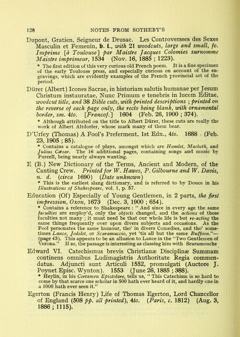 Dupont, Gratien, Seigneur de Drusac. Ees Controversses des Sexes Masculin et Femenin, lb. with 21 woodcuts, large and small, fo. Imprime [a Toulouse'] par Maistre Jacques Colomies surnomme Maistre imprimeur, 1534 (Nov. 16, 1885 ; 1223). * The first edition of this very curious old French poem. It is a fine specimen of the early Toulouse press, and especially curious on account of the en- gravings, which are evidently examples of the French provincial art of the period. Durer (Albert) leones Sacrae, in historiam salutis humanae per Jesum Christum instauratae. Nunc Primum e tenebris in lucem Editae, woodcut title, and 38 Bihle cuts, with printed descriptions ; printed on the reverse of each page only, the recto being blank, with ornamental border, sm. Ato. \Francof,] 1604 (Feb. 26, 1900 ; 374). * Although attributed on the title to Albert Diirer, these cuts are really the work of Albert Altdorfer, whose mark many of them bear. D’Urfey (Thomas) A Fool’s Preferment, 1st Edn., Ato. 1688 • (Feb. 23, 1905 ; 85). * Contains a catalogue of plays, amongst which are Hamlet, Macbeth, and Julius Ccesar. The 16 additional pages, containing songs and music by Purcell, being nearly always wanting. E (B.) New Dictionary of the Terms, Ancient and Modern, of the Canting Crew. Printed for W. Hawes, P. Gilbourne and W. Davis, n, d. (circa 1690) (Date unknown) * This is the earliest slang dictionary, and is referred to by Douce in his Illustrations of Shakespeare, vol. 1, p. 57. Education (Of) Especially of Young Gentlemen, in 2 parts, the first impression, Oxon, 1673 (Dec. 3, 1900 ; 654). * Contains a reference to Shakespeare : “ And since in every age the same faculties are employ’d, only the objects changed, and the actions of those faculties not many ; it must need be that our whole life is but re-acting the same thinge frequently over upon divers subjects and occasions. As the Fool personates the same humour, tho’ in divers Comedies, and tho’ some- times Lance, Jodelet, or Scaramuccio, yet ’tis all but the same Buffoon*’— (page 43). This appears to be an allusion to Lance in the “Two Gentlemen of Verona.’’ If so, the passage is interesting as classing him with Scaramouche Edward VI. Catechismus brevis Christianse Disciplinae Summam continens omnibus Ludimagistris Authoritate Regia commen- datus. Adjimcti sunt Articuli 1552, promulgati (Auctore J. Poynet Episc. Wynton). 1553 (June 26, 1885 ; 388). * Heyhn, in his Certamen Epistolare, tells us, “ This Catechism is so hard to come by that scarce one scholar in 500 hath ever heard of it, and hardly one in a 1000 hath ever seen it.” Egerton (Francis Henry) Eife of Thomas Egerton, Eord Chancellor of England (508 pp. all printed), Ato, (Paris, c. 1812) (Aug. 3, 1886; 1115).