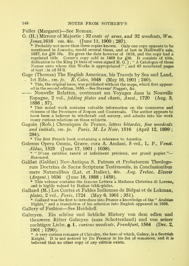 Fuller (Margaret)—See Roman. G. (H.) Mirrour of Majestie ; 32 coats of arms, and 32 woodcuts, Wm. Jones,\Q\S sm. 4to. (June 11, 1900 ; 287). * Probably not more than three copies known. Only one copy appears to be mentioned in Lowndes, resold several times, and at last in Halliwell’s sale, 1857, for £20 10s. He gives the date however of 1619, and the copy had a reprinted title. Corser’s copy sold in 1869 for £36. It consists of title, dedication to the King [4 lines of verse signed H. G. ] ; “ A Catalogue of those Names unto whom this Worke is appropriated ” ; and 63 numbered pages of text ; in all 35 11, Gage (Thomas) The English American, his Travels by Sea and Eand, . 1st Edn., sm. fo. R. Cotes, 1648 (May 16, 1901 ; 240). * This, the original issue, was published without the maps, which first appear- ed in the second edition, 1655.—See Stevens’ Nuggets, &c. Nouvelle Relation, contenant ses Voyages dans la Nouvelle Espagne, 2 vol., folding plates and charts, Amst., 1720 (Aug. 3, 1886 ; 57). * This noted work contains valuable information on the commerce and richness of the Provinces of Zoques and Guatemala. The author appears to have been a believer in witchcraft and sorcery, and admits into his work many curious relations on those subjects. Gaguin (Rob.) Chroniques de France, lettres hdtardes, fine woodcuts and initials, sm. fo. Paris, M. Le Noir, 1516 (April 12, 1899 ; 284). * The first French book containing a reference to America. Galenus Opera Omnia, Graece, cura A. Asulani, 5 vol., L. P., Venet. Aldus, 1525 (June 17, 1901 ; 1038). * “ D’une extreme raret6 et infiniment precieux, sur grand papier.”— Renouard. Galilsei (Galilsei) Nov-Anti qua S. Patrum et Probatorum Theologo- rum Doctrina de Sacrse Scripturse Testimoniis, in Conclusionibus mere Naturalibus (Lat. et Italice), 4/o. Aug. Treboc. Elzevir {Argent.) 1636 (June 18, 1888 ; 1459). * This volume contains the famous Eettera a Madama Christina di Lorena, and is highly valued by Italian bibliophiles. Galland (M.) Les Contes et Fables Indiennes de Bidpai et de Lokman, plates, 2 vol., Paris, 1724 (May 6, 1901 ; 351). * Galland was the first to introduce into France a knowledge of the ” Arabian Nights,” and a translation of his selection into English appeared in 1695. Gallery of Fashion—See Heideloff. Galmyen. Ein schone und liebliche History von dem edlen und theuwren Ritter Galmyen (ausz Schottenland) und von seiner zuchtigen Eiebe, 0. (., curious woodcuts, Frankfurt, 1564 (Dec. 2, 1901 ; 1290). * A very curious romance of Chivalry, the hero of which, Galmy, is a Scottish Knight. It is not noticed by Du Fresnoy in his list of romances, and it is believed that no other copy of any edition exists.