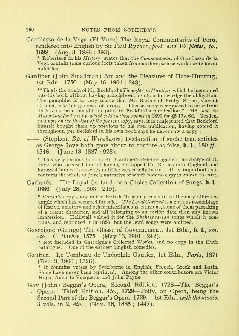 Garcilasso de la Vega (K1 Ynca) The Royal Commentaries of Peru, rendered into English by Sir Paul Rycaut. port, and 10 plates, fo., 1688 (Aug. 3, 1886 ; 393). * Robertson in his History states that the Commentaries of Garcilasso de la Vega contain some curious facts taken from authors whose works were never published. Gardiner (John Smallman) Art and the Pleasures of Hare-Hunting, 1st Edn., 1750 (May 16, 1901 ; 243). *“This is the origin of Mr. Beckford’s Thoughts on Hunting, which he has copied into his book without having principle enough to acknowledge the obligalion. The pamphlet is so very scarce that Mr. Barker of Bridge Street, Covent Garden, asks ten guineas for a copy. This scarcity is supposed to arise from its having been bought up prior to Beckford’s publication.” MS. note in Major Gaisford’s copy, which sold in these rooms in 1890 for £S 17s. 6d. Gosden, in a note on the fly-leaf of the present copy, says, it is conjectured that Beckford himself bought them up previous to his own publication, having copied it throughout, yet Beckford in his own book says he never saw a copy ! (Stephen, Bp. of Winchester) Declaration of suche true articles as George Joye hath gone about to confute as false, 16. K., 180 //., 1546. (June 13, 1887 ; 928). * This very curious book is Bp. Gardiner’s defence against the charge of G. Joye who accused him of having entrapped Dr. Barnes into England and harassed him with miseries until he was cruelly burnt. It is important as it contains the whole of Joye’s narrative of which now no copy is known to exist. Garlands. The Loyal Garland, or a Choice Collection of Songs, 6. 1686 (July 28, 1903 ; 219). * Corser’s copy (now in the British Museum) seems to be the only other ex- ample which has occurred for sale. The Loyal Garland is a curious assemblage of festive, amatory and other miscellaneous effusions, some of them partaking of a coarse character, and all belonging to an earlier date than any known impression. Halliwell valued it for the Shakespearean songs which it con- tains, and reprinted it in 1850, but the lewd songs were omitted. Gascoigne (George) The Glasse of Governement, 1st Edn., 6. sm. . Ato. C. Barker, 1575 (May 16, 1901 ; 242). * Not included in Gascoigne’s Collected Works, and no copy in the Huth catalogue. One of the earliest English comedies. Gautier. Le Tombeau de Theophile Gautier, 1st Edn., Paris, 1871 (Dec. 3, 1900 ; 1326). * It contains verses by Swinburne in English, French, Greek and Datin. Some have never been reprinted. Among the other contributors are Victor Hugo, Auguste Vacquerie and John Pa^me. Gay (John) Beggar’s Opera, Second Edition, 1728—The Beggar’s . Opera. Third Edition, Ato., 1729—Polly, an Opera, being the Second Part of the Beggar’s Opera, 1729. 1st Edn., with the music, 3 vols. in 2, Ato. (Nov. 16, 1885 ; 1447).