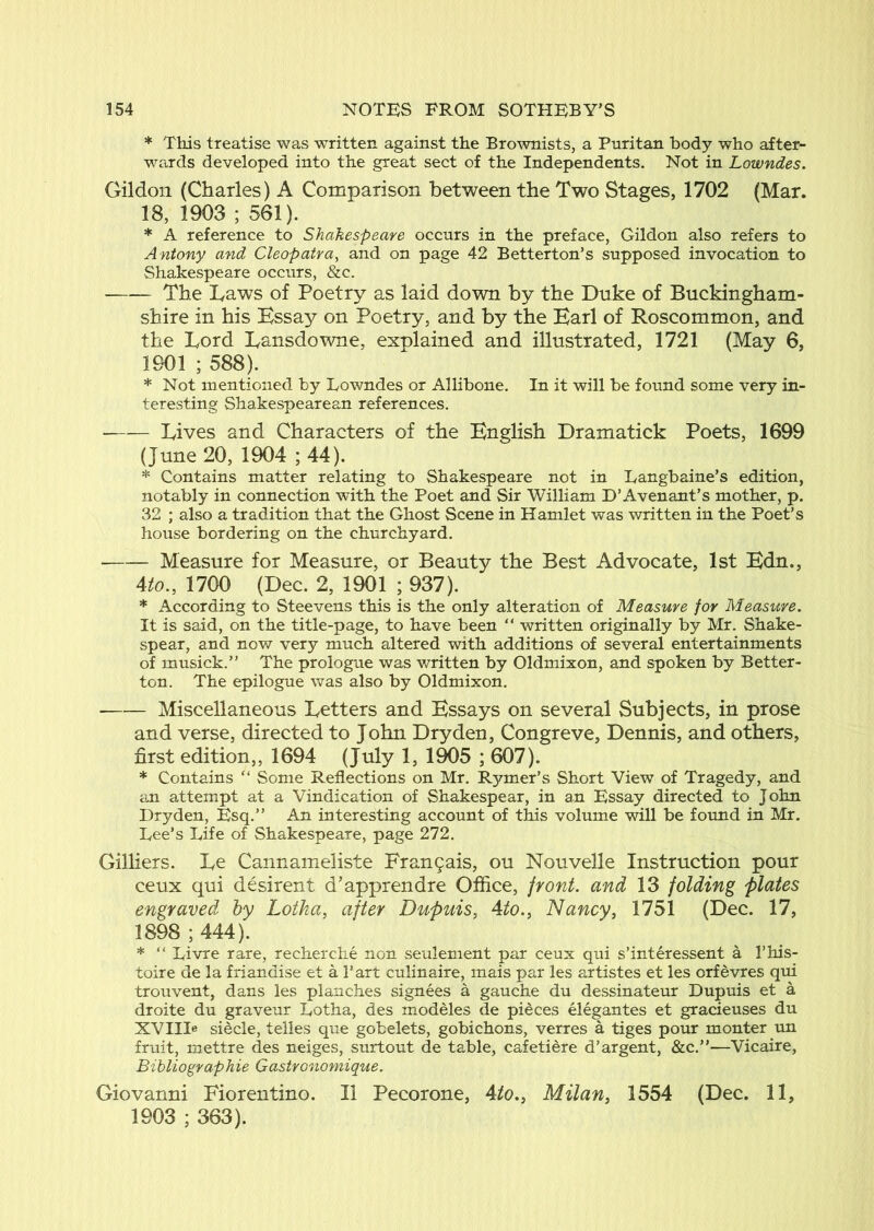 * This treatise was written against the Brownists, a Puritan body who after- wards developed into the great sect of the Independents. Not in Lowndes. Gildon (Charles) A Comparison between the Two Stages, 1702 (Mar. 18, 1903 ; 561). * A reference to Shakespeare occurs in the preface, Gildon also refers to Antony and Cleopatra, and on page 42 Betterton’s supposed invocation to Shakespeare occurs, &c. The Laws of Poetry as laid down by the Duke of Buckingham- shire in his Essay on Poetry, and by the Earl of Roscommon, and the Lord Lansdowne, explained and illustrated, 1721 (May 6, 1901 ; 588). * Not mentioned by Lowndes or Allibone, In it will be found some very in- teresting Shakespearean references. ■ Lives and Characters of the English Dramatick Poets, 1699 (June 20, 1904 ;44). * Contains matter relating to Shakespeare not in Langbaine’s edition, notably in connection with the Poet and Sir William D’Avenant’s mother, p. 32 ; also a tradition that the Ghost Scene in Hamlet was written in the Poet’s house bordering on the churchyard. Measure for Measure, or Beauty the Best Advocate, 1st Edn., Ato., 1700 (Dec. 2, 1901 ; 937). * According to Steevens this is the only alteration of Measure for Measure. It is said, on the title-page, to have been “ written originally by Mr. Shake- spear, and now very much altered with additions of several entertainments of musick.” The prologue was written by Oldmixon, and spoken by Better- ton. The epilogue was also by Oldmixon. Miscellaneous Letters and Essays on several Subjects, in prose and verse, directed to John Dry den, Congreve, Dennis, and others, first edition,, 1694 (July 1, 1905 ; 607). * Contains “ Some Reflections on Mr. Rymer’s Short View of Tragedy, and an attempt at a Vindication of Shakespear, in an Essay directed to John Dry den. Esq.” An interesting account of this volume will be found in Mr. Lee’s Life of Shakespeare, page 272. Gilliers. Le Cannameliste Pran9ais, ou Nouvelle Instruction pour ceux qui desirent d’apprendre Office, front, and 13 folding 'plates engraved by Lotka, after Dupuis, Ato., Nancy, 1751 (Dec. 17, 1898 ; 444). * ” Livre rare, recherche non seulement par ceux qui s’interessent a I’his- toire de la friandise et a Tart culinaire, mais par les artistes et les orfevres qui trouvent, dans les planches signees a gauche du dessinateur Dupuis et a droite du graveur Lotha, des modeles de pieces elegantes et gracieuses du XVIID siecle, telles que gobelets, gobichons, verres a tiges pour monter un fruit, mettre des neiges, surtout de table, cafetiere d’argent, &c.”—Vicaire, Bibliographie Gastronomique. Giovanni Fiorentino. II Pecorone, Ato., Milan, 1554 (Dec. 11, 1903 ; 363).