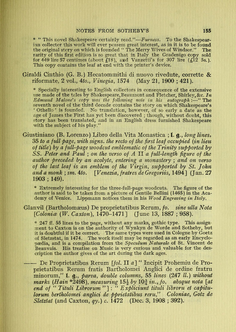 * “ This novel Shakespeare certainly read.”—Furness. To the Shakespear- ian collector this work will ever possess great interest, as in it is to be fohnd the original story on which is founded “ The Merry Wives of Windsor.” The rarity of this first edition is so great that in Italy the Gradenigo copy sold for 449 lire 57 centimes (about ^18), and Vanzetti’s for 307 lire (£12 5s.). This copy contains the leaf at end wath the printer’s device. Giraldi Cinthio (G, B.) Hecatommithi di nuovo rivedute, corrette & riformate, 2 vol., Ato., Vinegia, 1574 (May 21, 1900 ; 421). * Specially interesting to English collectors in consequence of the extensive use made of the tales by Shakespeare,Beaumont and Fletcher, Shirley, &c. In Fdrmmd Malone's copy was the following note in his autograph :—“ The seventh novel of the third decade contains the story on which Shakespeare’s ‘ Othello ’ is founded. No translation, however, of so early a date as the age of J ames the First has yet been discovered ; though, without doubt, this story has been translated, and in an English dress furnished Shakespeare with the subject of his play.” Giustiniano (B. Borenzo) lyibro della Vita Monastica ; (. g., long lines, 35 to a full page, with signs, the recto of the first leaf occupied (in lieu of title) by a full-page woodcut emblematic of the Trinity supported by SS. Peter and Paul ; on the verso of A 11 a full-length figure of the author preceded by an acolyte, entering a monastery ; and on verso of the last leaf is an emblem of the Virgin, supported by St. John and a monk ; sm. Ato. \Venezia, fratres de Gregoriis, 1494] (Jan. 27 1903 ; 149). * Extremely interesting for the three-full-page woodcuts. The figure of the author is said to be taken from a picture of Gentile Bellini (1465) in the Aca- demy of Venice. Lippmann notices them in his Wood Engraving in Italy. Glanvil (Bartholomaeus) De proprietatibus Remm, fo. sine ulla Nota [ColonicB (W. Caxton), 1470-1471] (June 13, 1887 ; 958). * 247 ff. 55 lines to the page, without any marks, gothic type. This assign- ment to Caxton is on the authority of Wynkyn de Worde and Sotheby, but it is doubtful if it be correct. The same types were used in Cologne by Goetz of Sletzstat, in 1474. The work itself may be regarded as an early Encyclo- paedia, and is a compilation from the Speculum Naturale of St. Vincent de Beauvais. His treatise on Music is very curious and valuable for the des- cription the author gives of the art during the dark ages. —— De Proprietatibus Rerum [fol. II a'] “ Incipit Prohemiu de Pro- prietatibus Rerum fratis Bartholomei Anglici de or dine fratru minorum,” (. g., parva, double columns, 55 lines (247 ll.) without marks (Hain *2498), measuring 15J by 10| in., fo. absque nota [at end of “ Tituli Librorum ”] : “ Expliciunt tituli libroru et capitu- lorum bertholomei anglici de pprietatibus reru,” Coloniae, Gotz de Sletztat (and Caxton, qy.) c. 1472 (Dec. 3, 1908 ; 392).
