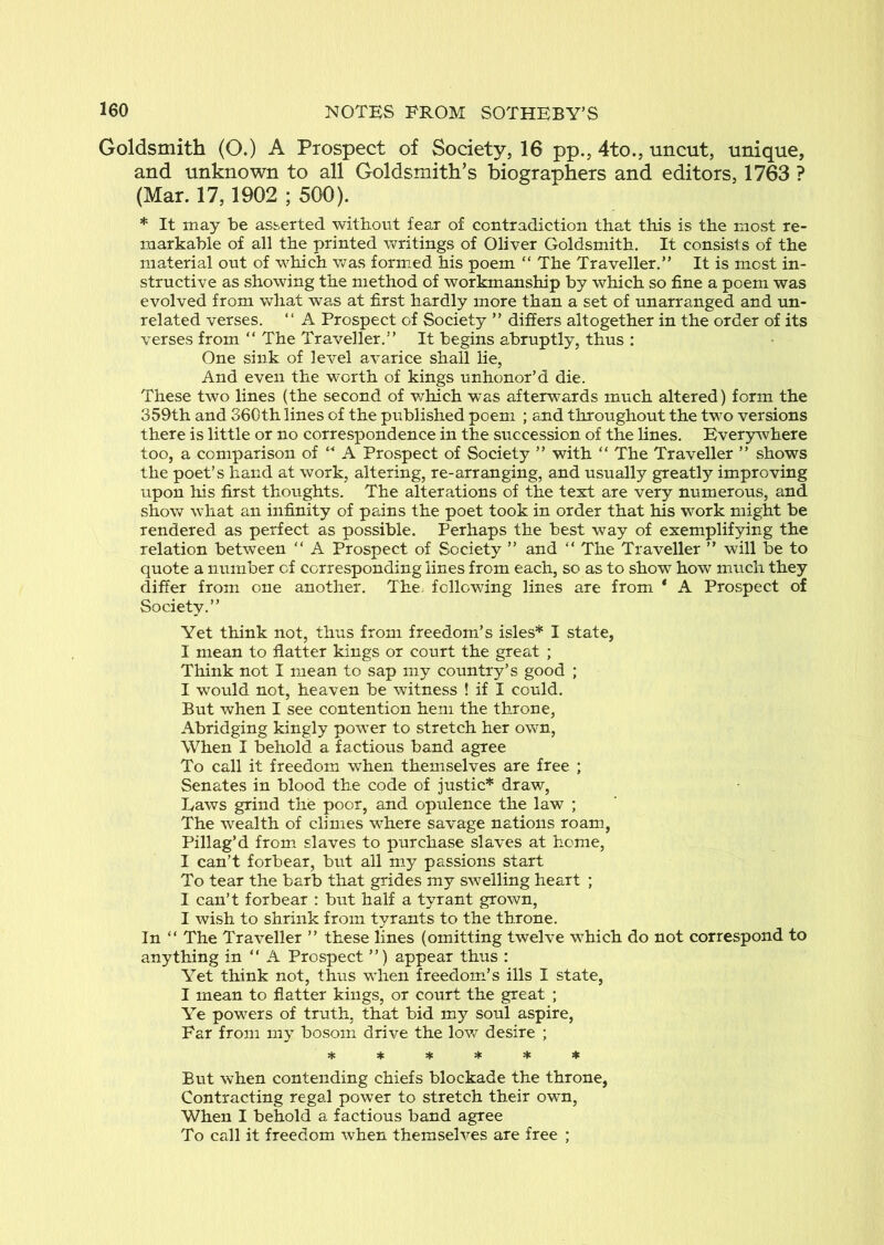 Goldsmith (O.) A Prospect of Society, 16 pp., 4to., uncut, unique, and unknown to all Goldsmith’s biographers and editors, 1763 ? (Mar. 17,1902 ; 500). * It may be asserted without fear of contradiction that this is the most re- markable of all the printed writings of Oliver Goldsmith. It consists of the material out of which was formed his poem “ The Traveller,” It is most in- structive as showing the method of workmanship by which so fine a poem was evolved from what was at first hardly more than a set of unarra,nged and un- related verses. ” A Prospect of Society ” differs altogether in the order of its verses from “ The Traveller.” It begins abruptly, thus : One sink of level avarice shall lie, And even the worth of kings unhonor’d die. These two lines (the second of v/hich was afterwards much altered) form the 359th and 360th lines of the published poem ; and throughout the two versions there is little or no correspondence in the succession of the Hnes. Ever5rvvhere too, a comparison of “ A Prospect of Society ” with “ The Traveller ” shows the poet’s hand at work, altering, re-arranging, and usually greatly improving upon his first thoughts. The alterations of the text are very numerous, and show what an infinity of pains the poet took in order that his work might be rendered as perfect as possible. Perhaps the best way of exemplifying the relation between ” A Prospect of Society ” and ” The Traveller ” will be to quote a number of corresponding lines from each, so as to show how much they differ from one another. The; following lines are from * A Prospect of Society.” Yet think not, thus from freedom’s isles* I state, I mean to flatter kings or court the great ; Think not I mean to sap my country’s good ; I would not, heaven be witness ! if I could. But when I see contention hem the throne, Abridging kingly power to stretch her ovv^n. When I behold a factious band agree To call it freedom when themselves are free ; Senates in blood the code of justic* draw, Raws grind the poor, and opulence the law ; The wealth of climes where savage nations roam, Pillag’d from, slaves to purchase slaves at home, I can’t forbear, but all my passions start To tear the barb that grides my swelling heart ; I can’t forbear : but half a tyrant grown, I wish to shrink from tyrants to the throne. In ” The Traveller ” these lines (omitting twelve which do not correspond to anything in “ A Prospect ”) appear thus : Yet think not, thus when freedom’s ills I state, I mean to flatter kings, or court the great ; Ye powers of truth, that bid my soul aspire. Far from my bosom drive the lov/ desire ; But when contending chiefs blockade the throne. Contracting regal power to stretch their own. When I behold a factious band agree To call it freedom when themselves are free ;