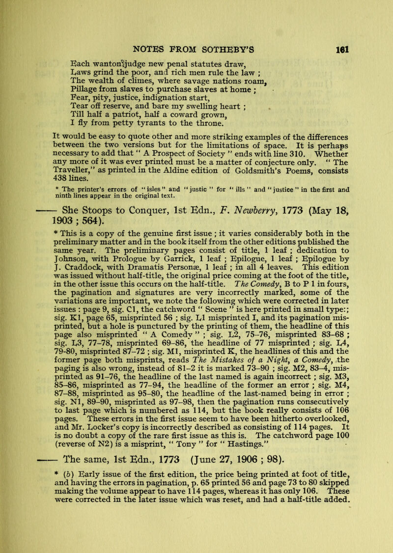 Each wanton'^judge new penal statutes draw, Laws grind the poor, and rich men rule the law ; The wealth of climes, where savage nations roam, Pillage from slaves to purchase slaves at home ; Fear, pity, justice, indignation start. Tear off reserve, and bare my swelling heart ; Till half a patriot, half a coward grown, I fly from petty tyrants to the throne. It would be easy to quote other and more striking examples of the differences between the two versions but for the limitations of space. It is perhaps necessary to add that “ A Prospect of Society ” ends with line 310. Whether any more of it was ever printed must be a matter of conjecture only. “ The Traveller,” as printed in the Aldine edition of Goldsmith’s Poems, consists 438 hues. * The printer’s errors of “isles” and “justic ’’ for “ ills” and “justice” in the first and ninth lines appear in the original text. — She Stoops to Conquer, 1st Bdn., F. Newberry, \lTd (May 18, 1903 ; 564). * This is a copy of the genuine first issue ; it varies considerably both in the preliminary matter and in the book itself from the other editions published the same year. The preliminary pages consist of title, 1 leaf ; dedication to Johnson, with Prologue by Garrick, 1 leaf ; Epilogue, 1 leaf ; Epilogue by J. Craddock, with Dramatis Personae, 1 leaf ; in all 4 leaves. This edition was issued without half-title, the original price coming at the foot of the title, in the other issue this occurs on the half-title. The Comedy, B to P 1 in fours, the pagination and signatures are very incorrectly marked, some of the variations are important, we note the following which were corrected in later issues : page 9, sig. Cl, the catchword “ Scene ” is here printed in small tjrpe:; sig. Kl, page 65, misprinted 56 ; sig. El misprinted I, and its pagination mis- printed, but a hole is punctured by the printing of them, the headline of this page also misprinted “ A Comedy ” ; sig. L2, 75-76, misprinted 83-68 ; sig. L3, 77-78, misprinted 69-86, the headline of 77 misprinted ; sig. E4, 79-80, misprinted 87-72 ; sig. Ml, misprinted K, the headhnes of this and the former page both misprints, reads The Mistakes of a Night, a Comedy, the paging is also wrong, instead of 81-2 it is marked 73-90 ; sig. M2, 83-4, mis- printed as 91-76, the headline of the last named is again incorrect ; sig. M3, 85-86, misprinted as 77-94, the headline of the former an error ; sig. M4, 87-88, misprinted as 95-80, the headline of the last-named being in error ; sig. Nl, 89-90, misprinted as 97-98, then the pagination runs consecutively to last page which is numbered as 114, but the book really consists of 106 pages. These errors in the first issue seem to have been hitherto overlooked, and Mr. Locker’s copy is incorrectly described as consisting of 114 pages. It is no doubt a copy of the rare first issue as this is. The catchword page 100 (reverse of N2) is a misprint, “ Tony ” for “ Hastings.” — The same, 1st Bdn., 1773 (June 27, 1906 ; 98). * (6) Early issue of the first edition, the price being printed at foot of title, and having the errors in pagination, p. 65 printed 56 and page 73 to 80 skipped making the volume appear to have 114 pages, whereas it has only 106. These were corrected in the later issue which was reset, and had a half-title added.